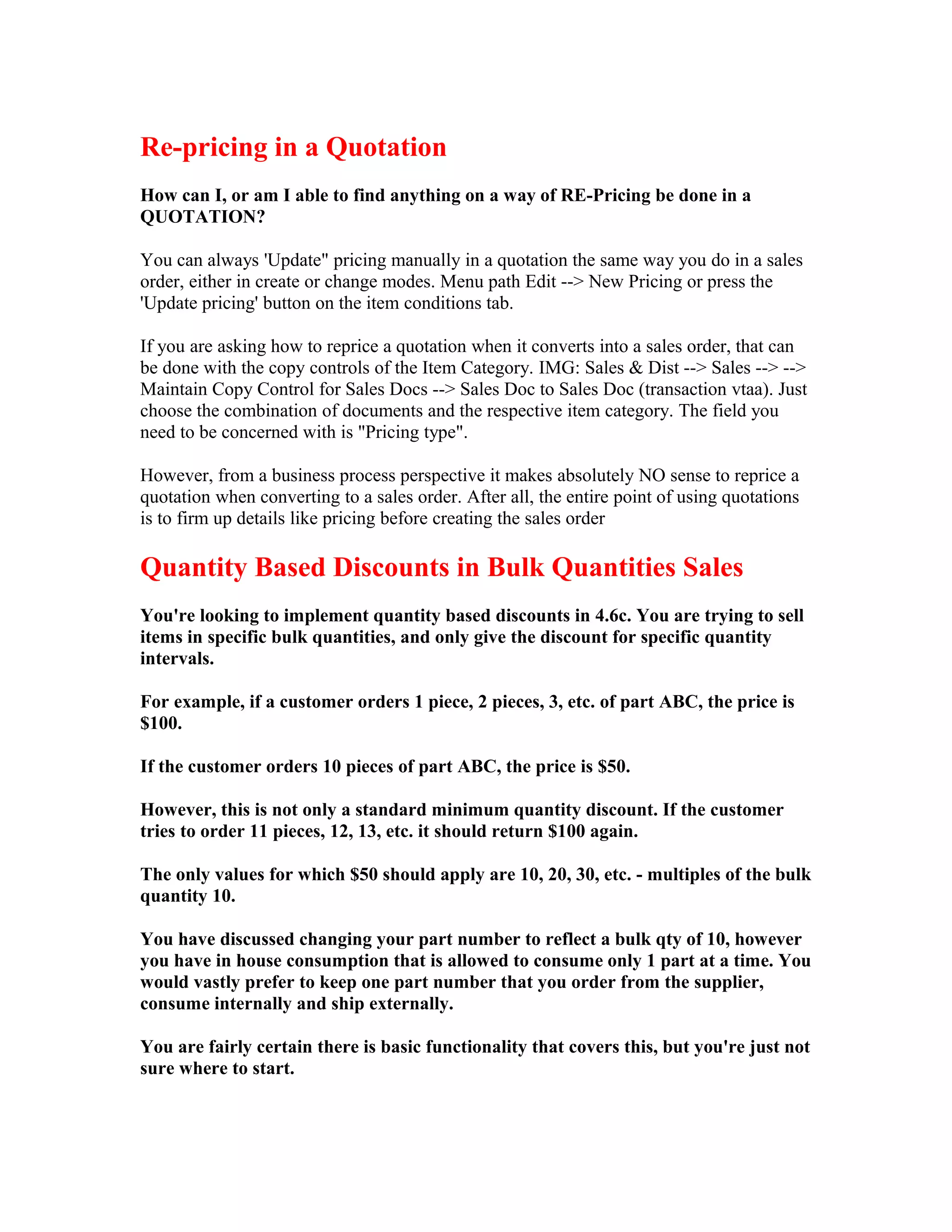 Re-pricing in a Quotation
How can I, or am I able to find anything on a way of RE-Pricing be done in a
QUOTATION?

You can always 'Update" pricing manually in a quotation the same way you do in a sales
order, either in create or change modes. Menu path Edit --> New Pricing or press the
'Update pricing' button on the item conditions tab.

If you are asking how to reprice a quotation when it converts into a sales order, that can
be done with the copy controls of the Item Category. IMG: Sales & Dist --> Sales --> -->
Maintain Copy Control for Sales Docs --> Sales Doc to Sales Doc (transaction vtaa). Just
choose the combination of documents and the respective item category. The field you
need to be concerned with is "Pricing type".

However, from a business process perspective it makes absolutely NO sense to reprice a
quotation when converting to a sales order. After all, the entire point of using quotations
is to firm up details like pricing before creating the sales order

Quantity Based Discounts in Bulk Quantities Sales
You're looking to implement quantity based discounts in 4.6c. You are trying to sell
items in specific bulk quantities, and only give the discount for specific quantity
intervals.

For example, if a customer orders 1 piece, 2 pieces, 3, etc. of part ABC, the price is
$100.

If the customer orders 10 pieces of part ABC, the price is $50.

However, this is not only a standard minimum quantity discount. If the customer
tries to order 11 pieces, 12, 13, etc. it should return $100 again.

The only values for which $50 should apply are 10, 20, 30, etc. - multiples of the bulk
quantity 10.

You have discussed changing your part number to reflect a bulk qty of 10, however
you have in house consumption that is allowed to consume only 1 part at a time. You
would vastly prefer to keep one part number that you order from the supplier,
consume internally and ship externally.

You are fairly certain there is basic functionality that covers this, but you're just not
sure where to start.
 