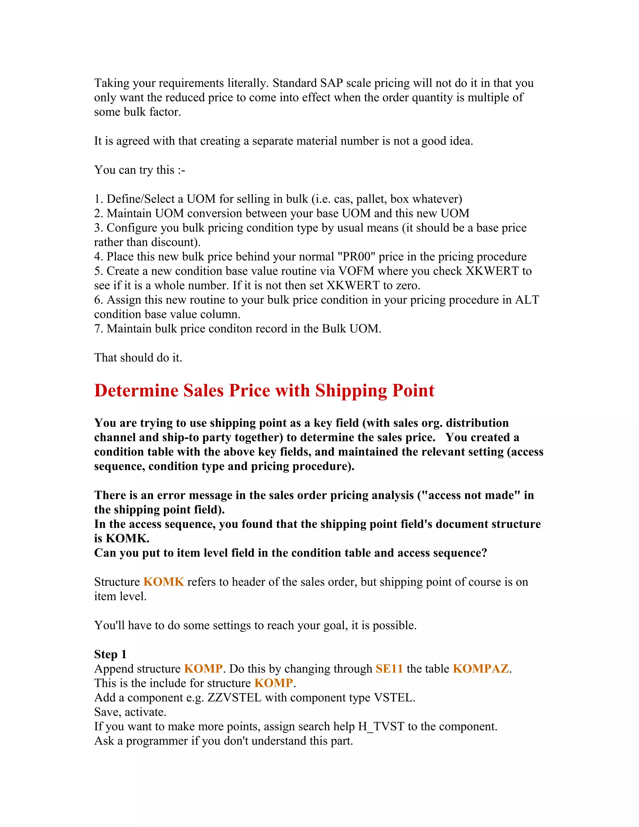 Taking your requirements literally. Standard SAP scale pricing will not do it in that you
only want the reduced price to come into effect when the order quantity is multiple of
some bulk factor.

It is agreed with that creating a separate material number is not a good idea.

You can try this :-

1. Define/Select a UOM for selling in bulk (i.e. cas, pallet, box whatever)
2. Maintain UOM conversion between your base UOM and this new UOM
3. Configure you bulk pricing condition type by usual means (it should be a base price
rather than discount).
4. Place this new bulk price behind your normal "PR00" price in the pricing procedure
5. Create a new condition base value routine via VOFM where you check XKWERT to
see if it is a whole number. If it is not then set XKWERT to zero.
6. Assign this new routine to your bulk price condition in your pricing procedure in ALT
condition base value column.
7. Maintain bulk price conditon record in the Bulk UOM.

That should do it.

Determine Sales Price with Shipping Point
You are trying to use shipping point as a key field (with sales org. distribution
channel and ship-to party together) to determine the sales price. You created a
condition table with the above key fields, and maintained the relevant setting (access
sequence, condition type and pricing procedure).

There is an error message in the sales order pricing analysis ("access not made" in
the shipping point field).
In the access sequence, you found that the shipping point field's document structure
is KOMK.
Can you put to item level field in the condition table and access sequence?

Structure KOMK refers to header of the sales order, but shipping point of course is on
item level.

You'll have to do some settings to reach your goal, it is possible.

Step 1
Append structure KOMP. Do this by changing through SE11 the table KOMPAZ.
This is the include for structure KOMP.
Add a component e.g. ZZVSTEL with component type VSTEL.
Save, activate.
If you want to make more points, assign search help H_TVST to the component.
Ask a programmer if you don't understand this part.
 