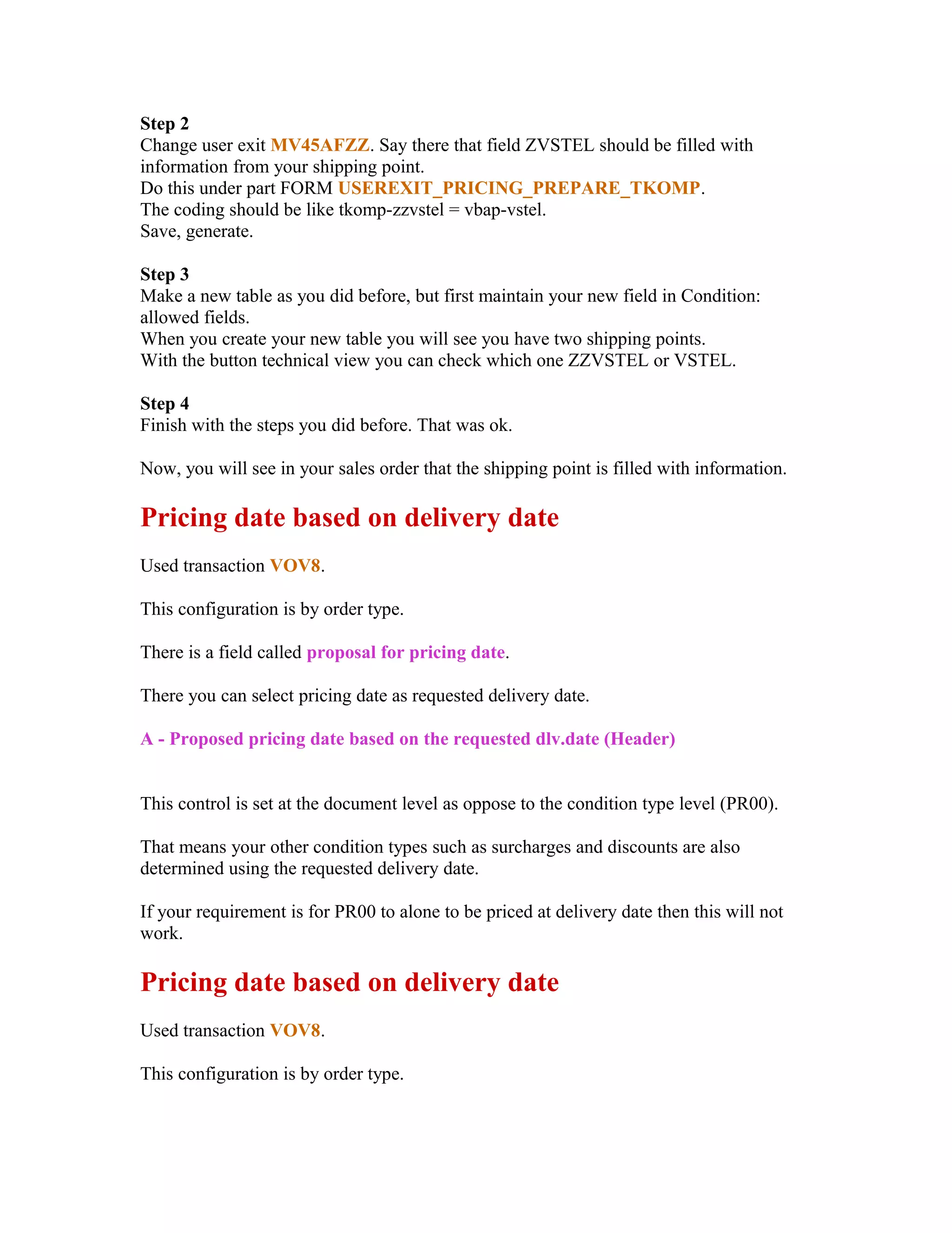Step 2
Change user exit MV45AFZZ. Say there that field ZVSTEL should be filled with
information from your shipping point.
Do this under part FORM USEREXIT_PRICING_PREPARE_TKOMP.
The coding should be like tkomp-zzvstel = vbap-vstel.
Save, generate.

Step 3
Make a new table as you did before, but first maintain your new field in Condition:
allowed fields.
When you create your new table you will see you have two shipping points.
With the button technical view you can check which one ZZVSTEL or VSTEL.

Step 4
Finish with the steps you did before. That was ok.

Now, you will see in your sales order that the shipping point is filled with information.

Pricing date based on delivery date
Used transaction VOV8.

This configuration is by order type.

There is a field called proposal for pricing date.

There you can select pricing date as requested delivery date.

A - Proposed pricing date based on the requested dlv.date (Header)


This control is set at the document level as oppose to the condition type level (PR00).

That means your other condition types such as surcharges and discounts are also
determined using the requested delivery date.

If your requirement is for PR00 to alone to be priced at delivery date then this will not
work.

Pricing date based on delivery date
Used transaction VOV8.

This configuration is by order type.
 