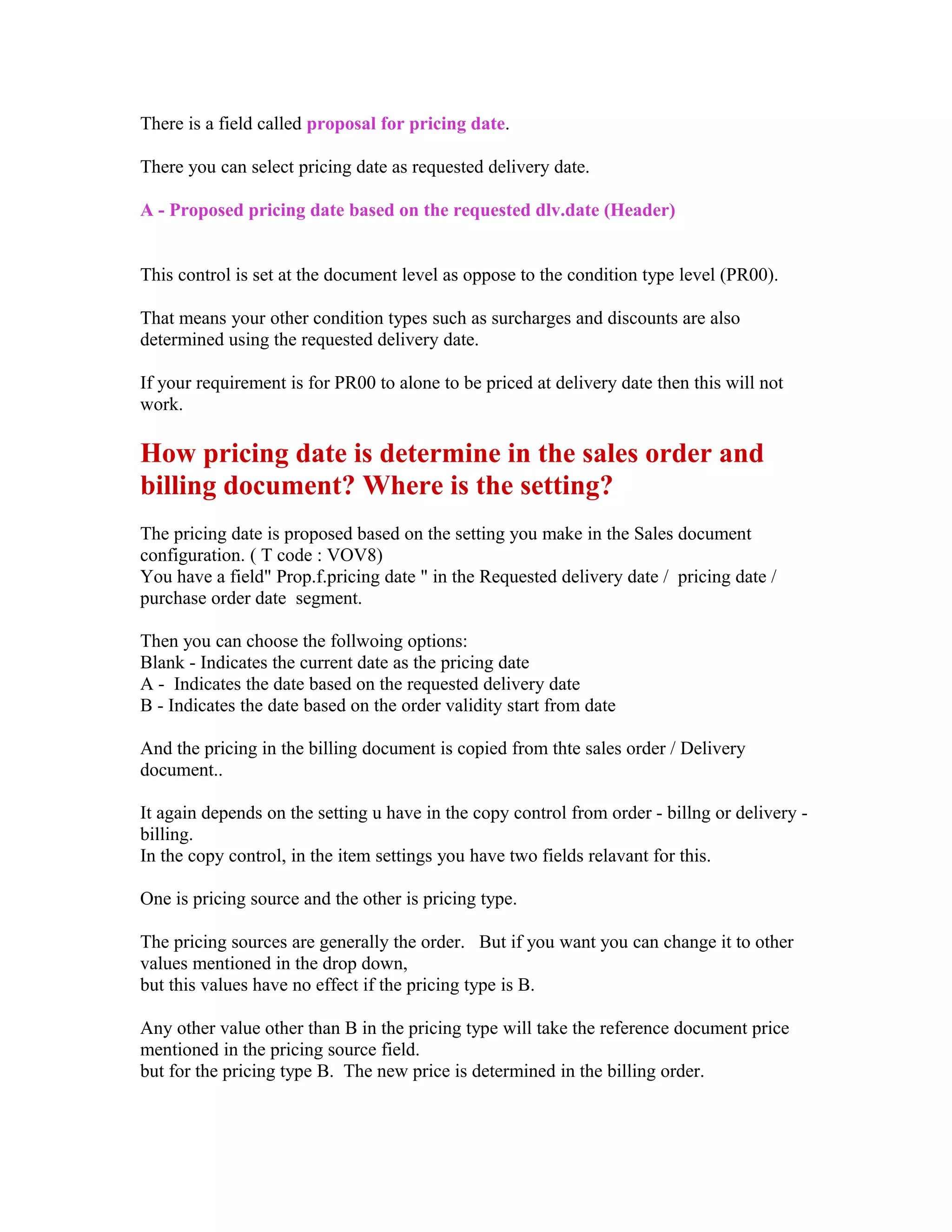 There is a field called proposal for pricing date.

There you can select pricing date as requested delivery date.

A - Proposed pricing date based on the requested dlv.date (Header)


This control is set at the document level as oppose to the condition type level (PR00).

That means your other condition types such as surcharges and discounts are also
determined using the requested delivery date.

If your requirement is for PR00 to alone to be priced at delivery date then this will not
work.

How pricing date is determine in the sales order and
billing document? Where is the setting?
The pricing date is proposed based on the setting you make in the Sales document
configuration. ( T code : VOV8)
You have a field" Prop.f.pricing date " in the Requested delivery date / pricing date /
purchase order date segment.

Then you can choose the follwoing options:
Blank - Indicates the current date as the pricing date
A - Indicates the date based on the requested delivery date
B - Indicates the date based on the order validity start from date

And the pricing in the billing document is copied from thte sales order / Delivery
document..

It again depends on the setting u have in the copy control from order - billng or delivery -
billing.
In the copy control, in the item settings you have two fields relavant for this.

One is pricing source and the other is pricing type.

The pricing sources are generally the order. But if you want you can change it to other
values mentioned in the drop down,
but this values have no effect if the pricing type is B.

Any other value other than B in the pricing type will take the reference document price
mentioned in the pricing source field.
but for the pricing type B. The new price is determined in the billing order.
 