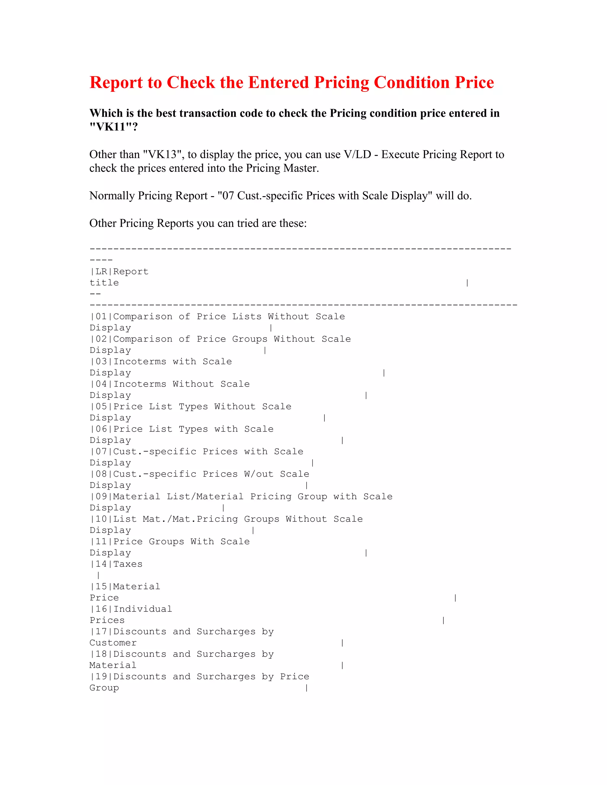 Report to Check the Entered Pricing Condition Price
Which is the best transaction code to check the Pricing condition price entered in
"VK11"?

Other than "VK13", to display the price, you can use V/LD - Execute Pricing Report to
check the prices entered into the Pricing Master.

Normally Pricing Report - "07 Cust.-specific Prices with Scale Display" will do.

Other Pricing Reports you can tried are these:

-----------------------------------------------------------------------
----
|LR|Report
title                                                          |
--
------------------------------------------------------------------------
|01|Comparison of Price Lists Without Scale
Display                         |
|02|Comparison of Price Groups Without Scale
Display                       |
|03|Incoterms with Scale
Display                                          |
|04|Incoterms Without Scale
Display                                        |
|05|Price List Types Without Scale
Display                                  |
|06|Price List Types with Scale
Display                                    |
|07|Cust.-specific Prices with Scale
Display                                |
|08|Cust.-specific Prices W/out Scale
Display                              |
|09|Material List/Material Pricing Group with Scale
Display               |
|10|List Mat./Mat.Pricing Groups Without Scale
Display                     |
|11|Price Groups With Scale
Display                                        |
|14|Taxes
 |
|15|Material
Price                                                        |
|16|Individual
Prices                                                     |
|17|Discounts and Surcharges by
Customer                                   |
|18|Discounts and Surcharges by
Material                                   |
|19|Discounts and Surcharges by Price
Group                                |
 