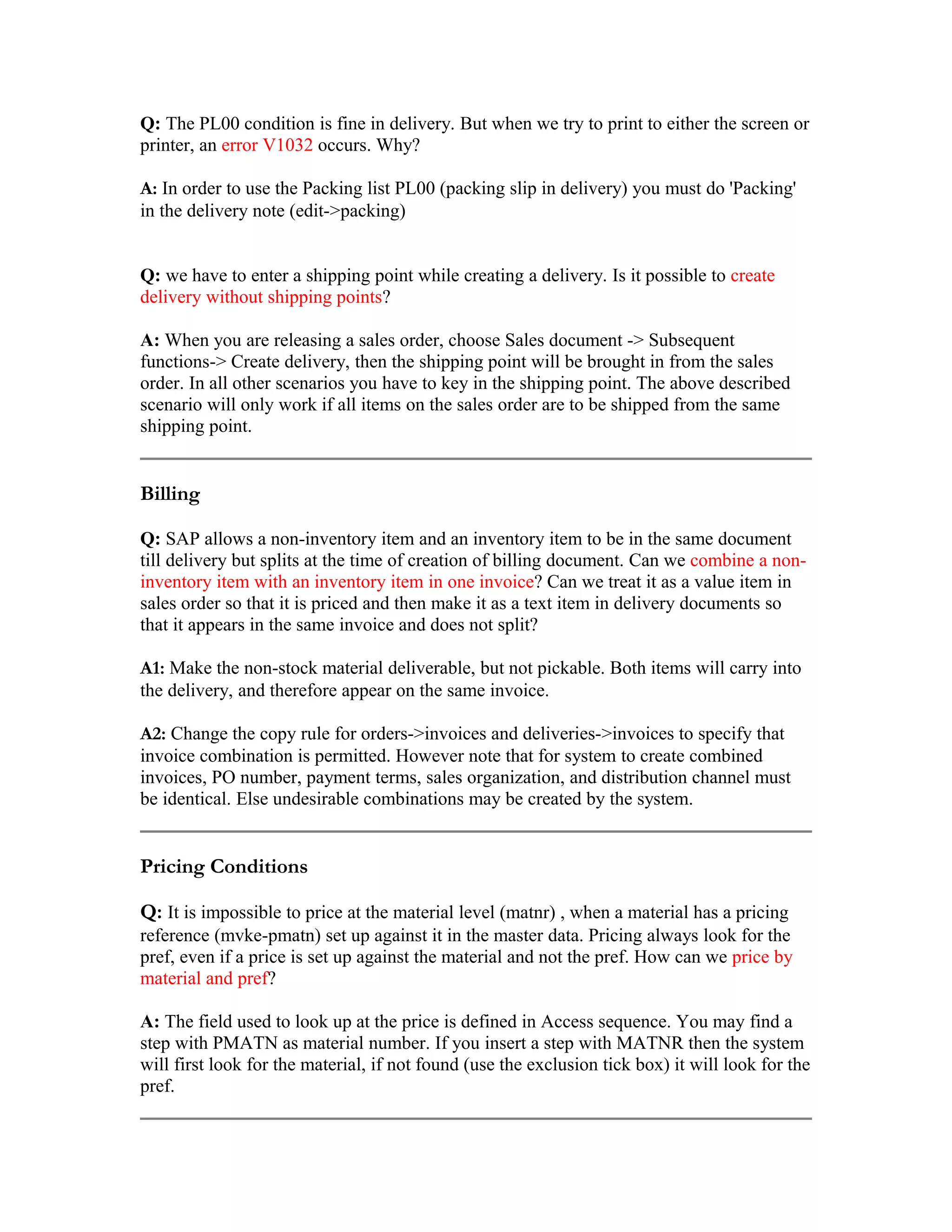 Q: The PL00 condition is fine in delivery. But when we try to print to either the screen or
printer, an error V1032 occurs. Why?

A: In order to use the Packing list PL00 (packing slip in delivery) you must do 'Packing'
in the delivery note (edit->packing)


Q: we have to enter a shipping point while creating a delivery. Is it possible to create
delivery without shipping points?

A: When you are releasing a sales order, choose Sales document -> Subsequent
functions-> Create delivery, then the shipping point will be brought in from the sales
order. In all other scenarios you have to key in the shipping point. The above described
scenario will only work if all items on the sales order are to be shipped from the same
shipping point.


Billing

Q: SAP allows a non-inventory item and an inventory item to be in the same document
till delivery but splits at the time of creation of billing document. Can we combine a non-
inventory item with an inventory item in one invoice? Can we treat it as a value item in
sales order so that it is priced and then make it as a text item in delivery documents so
that it appears in the same invoice and does not split?

A1: Make the non-stock material deliverable, but not pickable. Both items will carry into
the delivery, and therefore appear on the same invoice.

A2: Change the copy rule for orders->invoices and deliveries->invoices to specify that
invoice combination is permitted. However note that for system to create combined
invoices, PO number, payment terms, sales organization, and distribution channel must
be identical. Else undesirable combinations may be created by the system.


Pricing Conditions

Q: It is impossible to price at the material level (matnr) , when a material has a pricing
reference (mvke-pmatn) set up against it in the master data. Pricing always look for the
pref, even if a price is set up against the material and not the pref. How can we price by
material and pref?

A: The field used to look up at the price is defined in Access sequence. You may find a
step with PMATN as material number. If you insert a step with MATNR then the system
will first look for the material, if not found (use the exclusion tick box) it will look for the
pref.
 