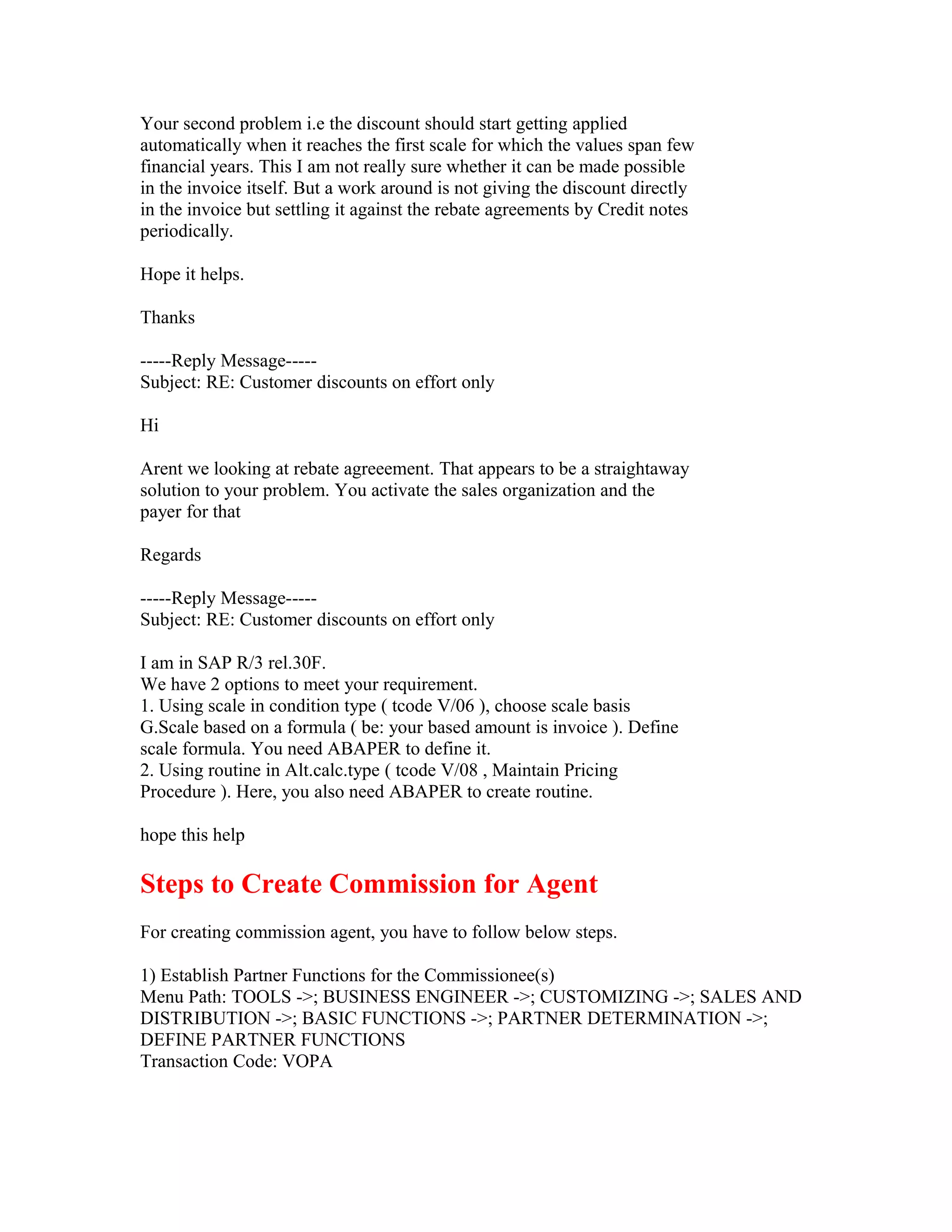 Your second problem i.e the discount should start getting applied
automatically when it reaches the first scale for which the values span few
financial years. This I am not really sure whether it can be made possible
in the invoice itself. But a work around is not giving the discount directly
in the invoice but settling it against the rebate agreements by Credit notes
periodically.

Hope it helps.

Thanks

-----Reply Message-----
Subject: RE: Customer discounts on effort only

Hi

Arent we looking at rebate agreeement. That appears to be a straightaway
solution to your problem. You activate the sales organization and the
payer for that

Regards

-----Reply Message-----
Subject: RE: Customer discounts on effort only

I am in SAP R/3 rel.30F.
We have 2 options to meet your requirement.
1. Using scale in condition type ( tcode V/06 ), choose scale basis
G.Scale based on a formula ( be: your based amount is invoice ). Define
scale formula. You need ABAPER to define it.
2. Using routine in Alt.calc.type ( tcode V/08 , Maintain Pricing
Procedure ). Here, you also need ABAPER to create routine.

hope this help

Steps to Create Commission for Agent
For creating commission agent, you have to follow below steps.

1) Establish Partner Functions for the Commissionee(s)
Menu Path: TOOLS ->; BUSINESS ENGINEER ->; CUSTOMIZING ->; SALES AND
DISTRIBUTION ->; BASIC FUNCTIONS ->; PARTNER DETERMINATION ->;
DEFINE PARTNER FUNCTIONS
Transaction Code: VOPA
 