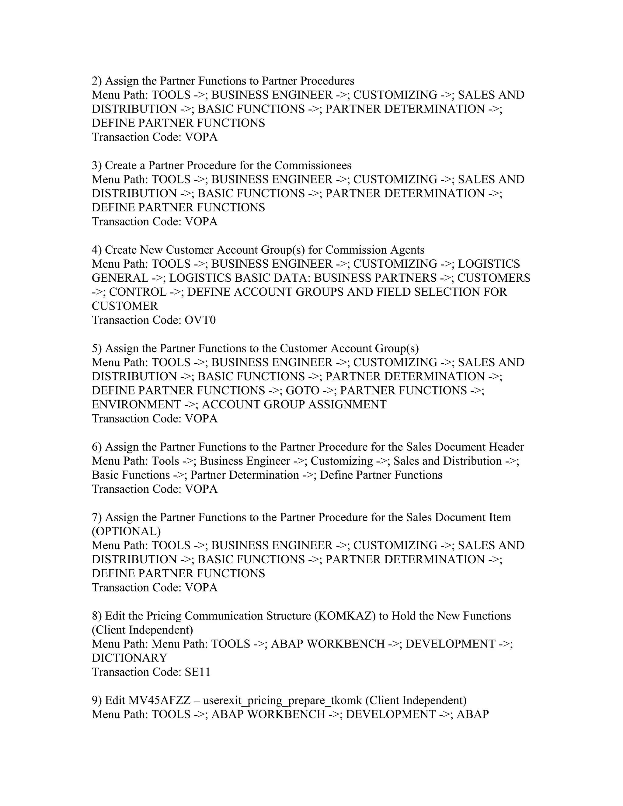 2) Assign the Partner Functions to Partner Procedures
Menu Path: TOOLS ->; BUSINESS ENGINEER ->; CUSTOMIZING ->; SALES AND
DISTRIBUTION ->; BASIC FUNCTIONS ->; PARTNER DETERMINATION ->;
DEFINE PARTNER FUNCTIONS
Transaction Code: VOPA

3) Create a Partner Procedure for the Commissionees
Menu Path: TOOLS ->; BUSINESS ENGINEER ->; CUSTOMIZING ->; SALES AND
DISTRIBUTION ->; BASIC FUNCTIONS ->; PARTNER DETERMINATION ->;
DEFINE PARTNER FUNCTIONS
Transaction Code: VOPA

4) Create New Customer Account Group(s) for Commission Agents
Menu Path: TOOLS ->; BUSINESS ENGINEER ->; CUSTOMIZING ->; LOGISTICS
GENERAL ->; LOGISTICS BASIC DATA: BUSINESS PARTNERS ->; CUSTOMERS
->; CONTROL ->; DEFINE ACCOUNT GROUPS AND FIELD SELECTION FOR
CUSTOMER
Transaction Code: OVT0

5) Assign the Partner Functions to the Customer Account Group(s)
Menu Path: TOOLS ->; BUSINESS ENGINEER ->; CUSTOMIZING ->; SALES AND
DISTRIBUTION ->; BASIC FUNCTIONS ->; PARTNER DETERMINATION ->;
DEFINE PARTNER FUNCTIONS ->; GOTO ->; PARTNER FUNCTIONS ->;
ENVIRONMENT ->; ACCOUNT GROUP ASSIGNMENT
Transaction Code: VOPA

6) Assign the Partner Functions to the Partner Procedure for the Sales Document Header
Menu Path: Tools ->; Business Engineer ->; Customizing ->; Sales and Distribution ->;
Basic Functions ->; Partner Determination ->; Define Partner Functions
Transaction Code: VOPA

7) Assign the Partner Functions to the Partner Procedure for the Sales Document Item
(OPTIONAL)
Menu Path: TOOLS ->; BUSINESS ENGINEER ->; CUSTOMIZING ->; SALES AND
DISTRIBUTION ->; BASIC FUNCTIONS ->; PARTNER DETERMINATION ->;
DEFINE PARTNER FUNCTIONS
Transaction Code: VOPA

8) Edit the Pricing Communication Structure (KOMKAZ) to Hold the New Functions
(Client Independent)
Menu Path: Menu Path: TOOLS ->; ABAP WORKBENCH ->; DEVELOPMENT ->;
DICTIONARY
Transaction Code: SE11

9) Edit MV45AFZZ – userexit_pricing_prepare_tkomk (Client Independent)
Menu Path: TOOLS ->; ABAP WORKBENCH ->; DEVELOPMENT ->; ABAP
 