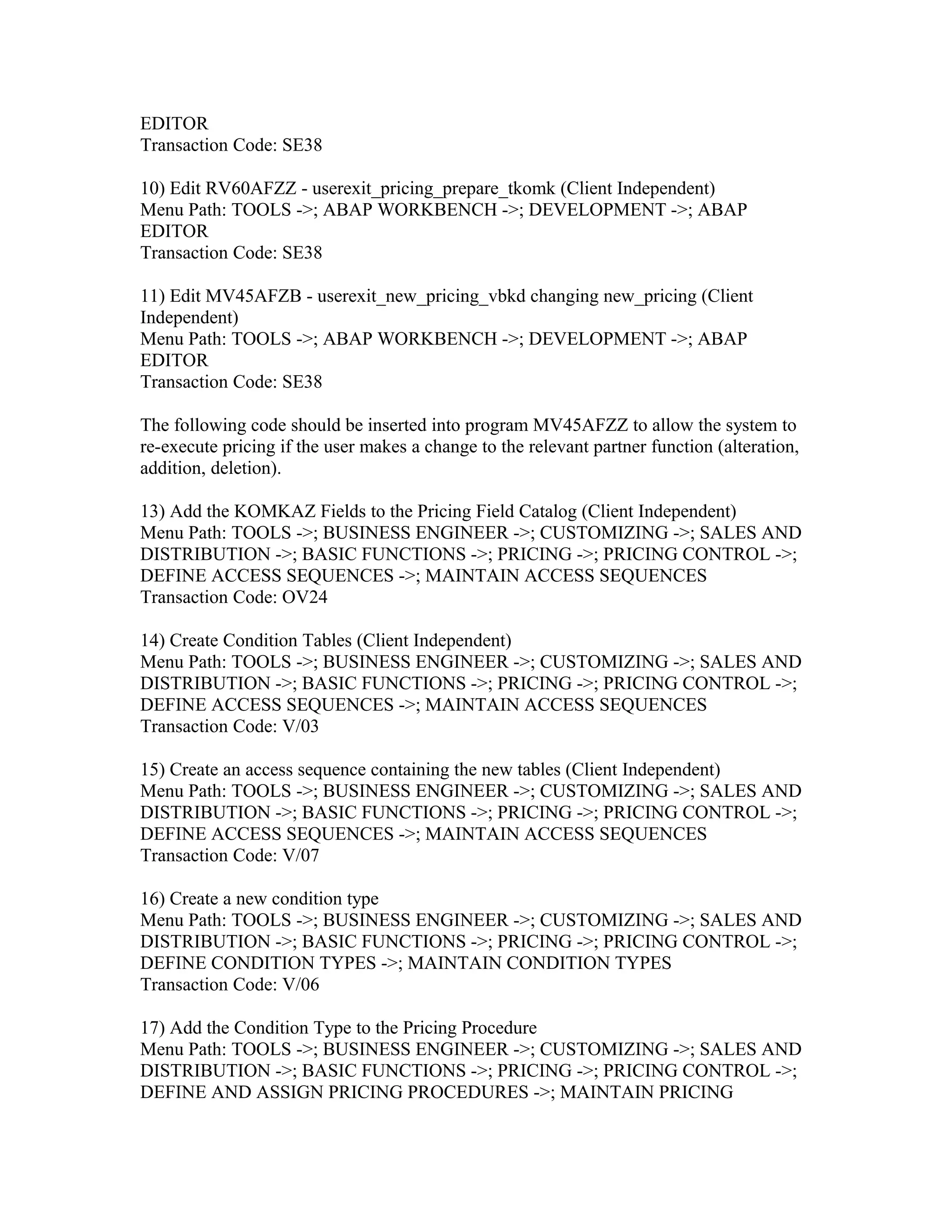 EDITOR
Transaction Code: SE38

10) Edit RV60AFZZ - userexit_pricing_prepare_tkomk (Client Independent)
Menu Path: TOOLS ->; ABAP WORKBENCH ->; DEVELOPMENT ->; ABAP
EDITOR
Transaction Code: SE38

11) Edit MV45AFZB - userexit_new_pricing_vbkd changing new_pricing (Client
Independent)
Menu Path: TOOLS ->; ABAP WORKBENCH ->; DEVELOPMENT ->; ABAP
EDITOR
Transaction Code: SE38

The following code should be inserted into program MV45AFZZ to allow the system to
re-execute pricing if the user makes a change to the relevant partner function (alteration,
addition, deletion).

13) Add the KOMKAZ Fields to the Pricing Field Catalog (Client Independent)
Menu Path: TOOLS ->; BUSINESS ENGINEER ->; CUSTOMIZING ->; SALES AND
DISTRIBUTION ->; BASIC FUNCTIONS ->; PRICING ->; PRICING CONTROL ->;
DEFINE ACCESS SEQUENCES ->; MAINTAIN ACCESS SEQUENCES
Transaction Code: OV24

14) Create Condition Tables (Client Independent)
Menu Path: TOOLS ->; BUSINESS ENGINEER ->; CUSTOMIZING ->; SALES AND
DISTRIBUTION ->; BASIC FUNCTIONS ->; PRICING ->; PRICING CONTROL ->;
DEFINE ACCESS SEQUENCES ->; MAINTAIN ACCESS SEQUENCES
Transaction Code: V/03

15) Create an access sequence containing the new tables (Client Independent)
Menu Path: TOOLS ->; BUSINESS ENGINEER ->; CUSTOMIZING ->; SALES AND
DISTRIBUTION ->; BASIC FUNCTIONS ->; PRICING ->; PRICING CONTROL ->;
DEFINE ACCESS SEQUENCES ->; MAINTAIN ACCESS SEQUENCES
Transaction Code: V/07

16) Create a new condition type
Menu Path: TOOLS ->; BUSINESS ENGINEER ->; CUSTOMIZING ->; SALES AND
DISTRIBUTION ->; BASIC FUNCTIONS ->; PRICING ->; PRICING CONTROL ->;
DEFINE CONDITION TYPES ->; MAINTAIN CONDITION TYPES
Transaction Code: V/06

17) Add the Condition Type to the Pricing Procedure
Menu Path: TOOLS ->; BUSINESS ENGINEER ->; CUSTOMIZING ->; SALES AND
DISTRIBUTION ->; BASIC FUNCTIONS ->; PRICING ->; PRICING CONTROL ->;
DEFINE AND ASSIGN PRICING PROCEDURES ->; MAINTAIN PRICING
 