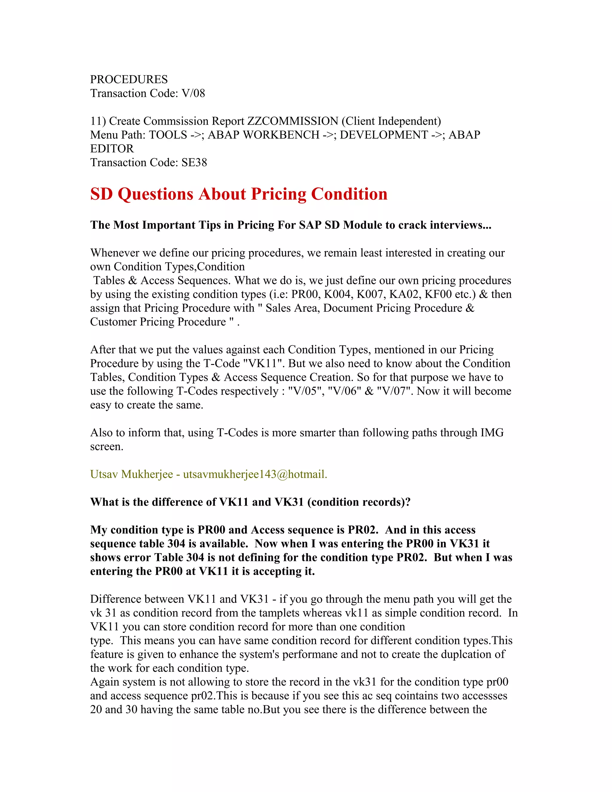 PROCEDURES
Transaction Code: V/08

11) Create Commsission Report ZZCOMMISSION (Client Independent)
Menu Path: TOOLS ->; ABAP WORKBENCH ->; DEVELOPMENT ->; ABAP
EDITOR
Transaction Code: SE38

SD Questions About Pricing Condition
The Most Important Tips in Pricing For SAP SD Module to crack interviews...

Whenever we define our pricing procedures, we remain least interested in creating our
own Condition Types,Condition
 Tables & Access Sequences. What we do is, we just define our own pricing procedures
by using the existing condition types (i.e: PR00, K004, K007, KA02, KF00 etc.) & then
assign that Pricing Procedure with " Sales Area, Document Pricing Procedure &
Customer Pricing Procedure " .

After that we put the values against each Condition Types, mentioned in our Pricing
Procedure by using the T-Code "VK11". But we also need to know about the Condition
Tables, Condition Types & Access Sequence Creation. So for that purpose we have to
use the following T-Codes respectively : "V/05", "V/06" & "V/07". Now it will become
easy to create the same.

Also to inform that, using T-Codes is more smarter than following paths through IMG
screen.

Utsav Mukherjee - utsavmukherjee143@hotmail.

What is the difference of VK11 and VK31 (condition records)?

My condition type is PR00 and Access sequence is PR02. And in this access
sequence table 304 is available. Now when I was entering the PR00 in VK31 it
shows error Table 304 is not defining for the condition type PR02. But when I was
entering the PR00 at VK11 it is accepting it.

Difference between VK11 and VK31 - if you go through the menu path you will get the
vk 31 as condition record from the tamplets whereas vk11 as simple condition record. In
VK11 you can store condition record for more than one condition
type. This means you can have same condition record for different condition types.This
feature is given to enhance the system's performane and not to create the duplcation of
the work for each condition type.
Again system is not allowing to store the record in the vk31 for the condition type pr00
and access sequence pr02.This is because if you see this ac seq cointains two accessses
20 and 30 having the same table no.But you see there is the difference between the
 