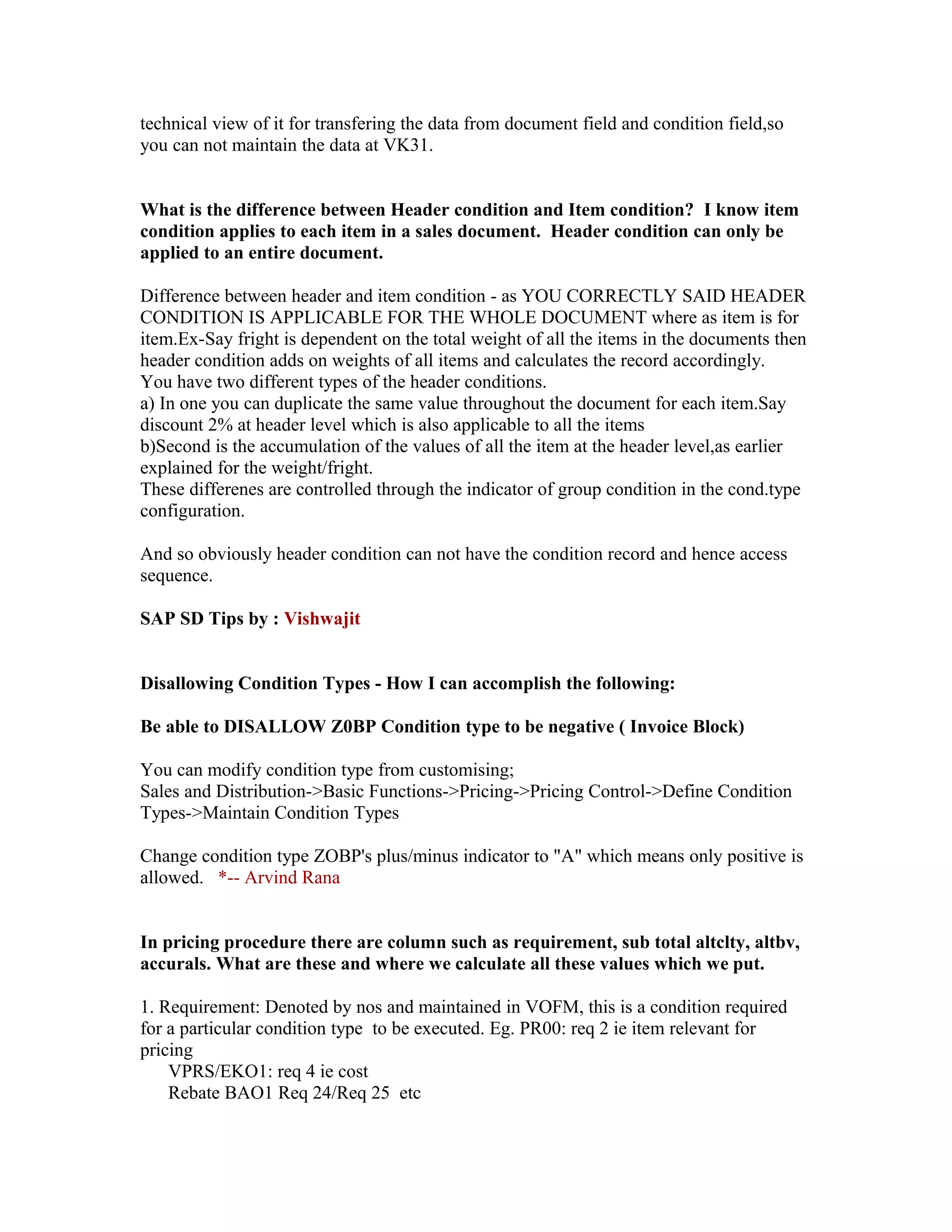 technical view of it for transfering the data from document field and condition field,so
you can not maintain the data at VK31.


What is the difference between Header condition and Item condition? I know item
condition applies to each item in a sales document. Header condition can only be
applied to an entire document.

Difference between header and item condition - as YOU CORRECTLY SAID HEADER
CONDITION IS APPLICABLE FOR THE WHOLE DOCUMENT where as item is for
item.Ex-Say fright is dependent on the total weight of all the items in the documents then
header condition adds on weights of all items and calculates the record accordingly.
You have two different types of the header conditions.
a) In one you can duplicate the same value throughout the document for each item.Say
discount 2% at header level which is also applicable to all the items
b)Second is the accumulation of the values of all the item at the header level,as earlier
explained for the weight/fright.
These differenes are controlled through the indicator of group condition in the cond.type
configuration.

And so obviously header condition can not have the condition record and hence access
sequence.

SAP SD Tips by : Vishwajit


Disallowing Condition Types - How I can accomplish the following:

Be able to DISALLOW Z0BP Condition type to be negative ( Invoice Block)

You can modify condition type from customising;
Sales and Distribution->Basic Functions->Pricing->Pricing Control->Define Condition
Types->Maintain Condition Types

Change condition type ZOBP's plus/minus indicator to "A" which means only positive is
allowed. *-- Arvind Rana


In pricing procedure there are column such as requirement, sub total altclty, altbv,
accurals. What are these and where we calculate all these values which we put.

1. Requirement: Denoted by nos and maintained in VOFM, this is a condition required
for a particular condition type to be executed. Eg. PR00: req 2 ie item relevant for
pricing
    VPRS/EKO1: req 4 ie cost
    Rebate BAO1 Req 24/Req 25 etc
 