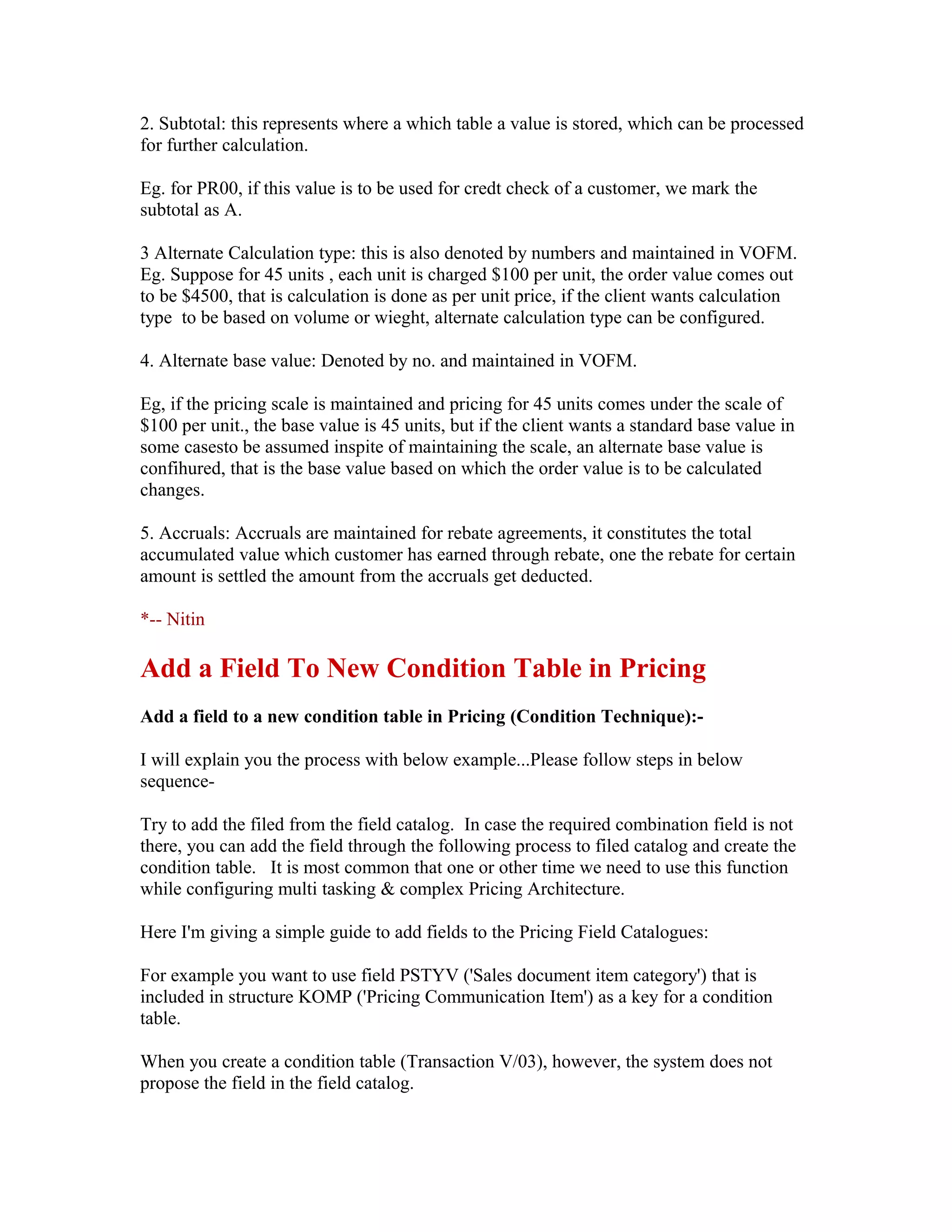 2. Subtotal: this represents where a which table a value is stored, which can be processed
for further calculation.

Eg. for PR00, if this value is to be used for credt check of a customer, we mark the
subtotal as A.

3 Alternate Calculation type: this is also denoted by numbers and maintained in VOFM.
Eg. Suppose for 45 units , each unit is charged $100 per unit, the order value comes out
to be $4500, that is calculation is done as per unit price, if the client wants calculation
type to be based on volume or wieght, alternate calculation type can be configured.

4. Alternate base value: Denoted by no. and maintained in VOFM.

Eg, if the pricing scale is maintained and pricing for 45 units comes under the scale of
$100 per unit., the base value is 45 units, but if the client wants a standard base value in
some casesto be assumed inspite of maintaining the scale, an alternate base value is
confihured, that is the base value based on which the order value is to be calculated
changes.

5. Accruals: Accruals are maintained for rebate agreements, it constitutes the total
accumulated value which customer has earned through rebate, one the rebate for certain
amount is settled the amount from the accruals get deducted.

*-- Nitin

Add a Field To New Condition Table in Pricing
Add a field to a new condition table in Pricing (Condition Technique):-

I will explain you the process with below example...Please follow steps in below
sequence-

Try to add the filed from the field catalog. In case the required combination field is not
there, you can add the field through the following process to filed catalog and create the
condition table. It is most common that one or other time we need to use this function
while configuring multi tasking & complex Pricing Architecture.

Here I'm giving a simple guide to add fields to the Pricing Field Catalogues:

For example you want to use field PSTYV ('Sales document item category') that is
included in structure KOMP ('Pricing Communication Item') as a key for a condition
table.

When you create a condition table (Transaction V/03), however, the system does not
propose the field in the field catalog.
 