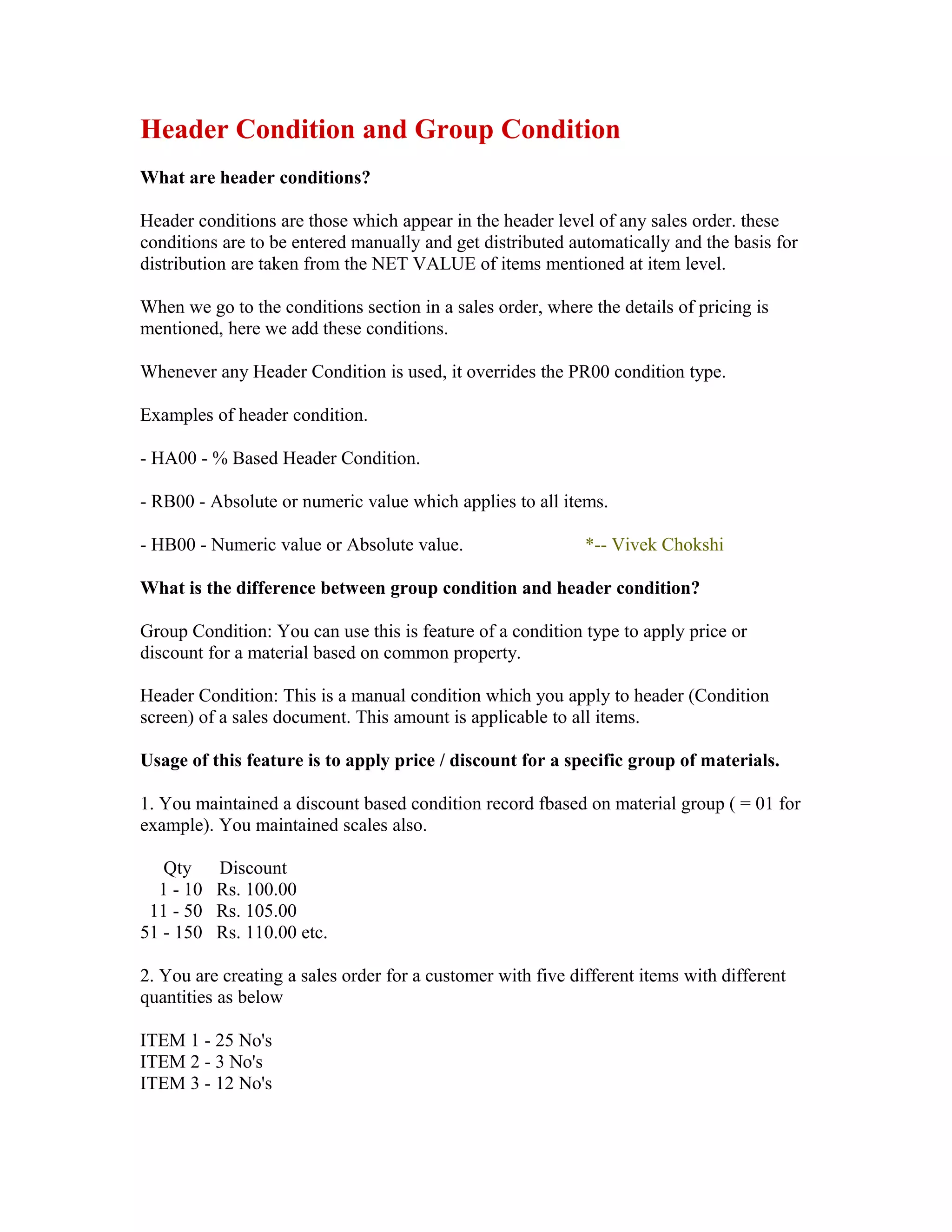 Header Condition and Group Condition
What are header conditions?

Header conditions are those which appear in the header level of any sales order. these
conditions are to be entered manually and get distributed automatically and the basis for
distribution are taken from the NET VALUE of items mentioned at item level.

When we go to the conditions section in a sales order, where the details of pricing is
mentioned, here we add these conditions.

Whenever any Header Condition is used, it overrides the PR00 condition type.

Examples of header condition.

- HA00 - % Based Header Condition.

- RB00 - Absolute or numeric value which applies to all items.

- HB00 - Numeric value or Absolute value.                    *-- Vivek Chokshi

What is the difference between group condition and header condition?

Group Condition: You can use this is feature of a condition type to apply price or
discount for a material based on common property.

Header Condition: This is a manual condition which you apply to header (Condition
screen) of a sales document. This amount is applicable to all items.

Usage of this feature is to apply price / discount for a specific group of materials.

1. You maintained a discount based condition record fbased on material group ( = 01 for
example). You maintained scales also.

   Qty     Discount
  1 - 10   Rs. 100.00
 11 - 50   Rs. 105.00
51 - 150   Rs. 110.00 etc.

2. You are creating a sales order for a customer with five different items with different
quantities as below

ITEM 1 - 25 No's
ITEM 2 - 3 No's
ITEM 3 - 12 No's
 