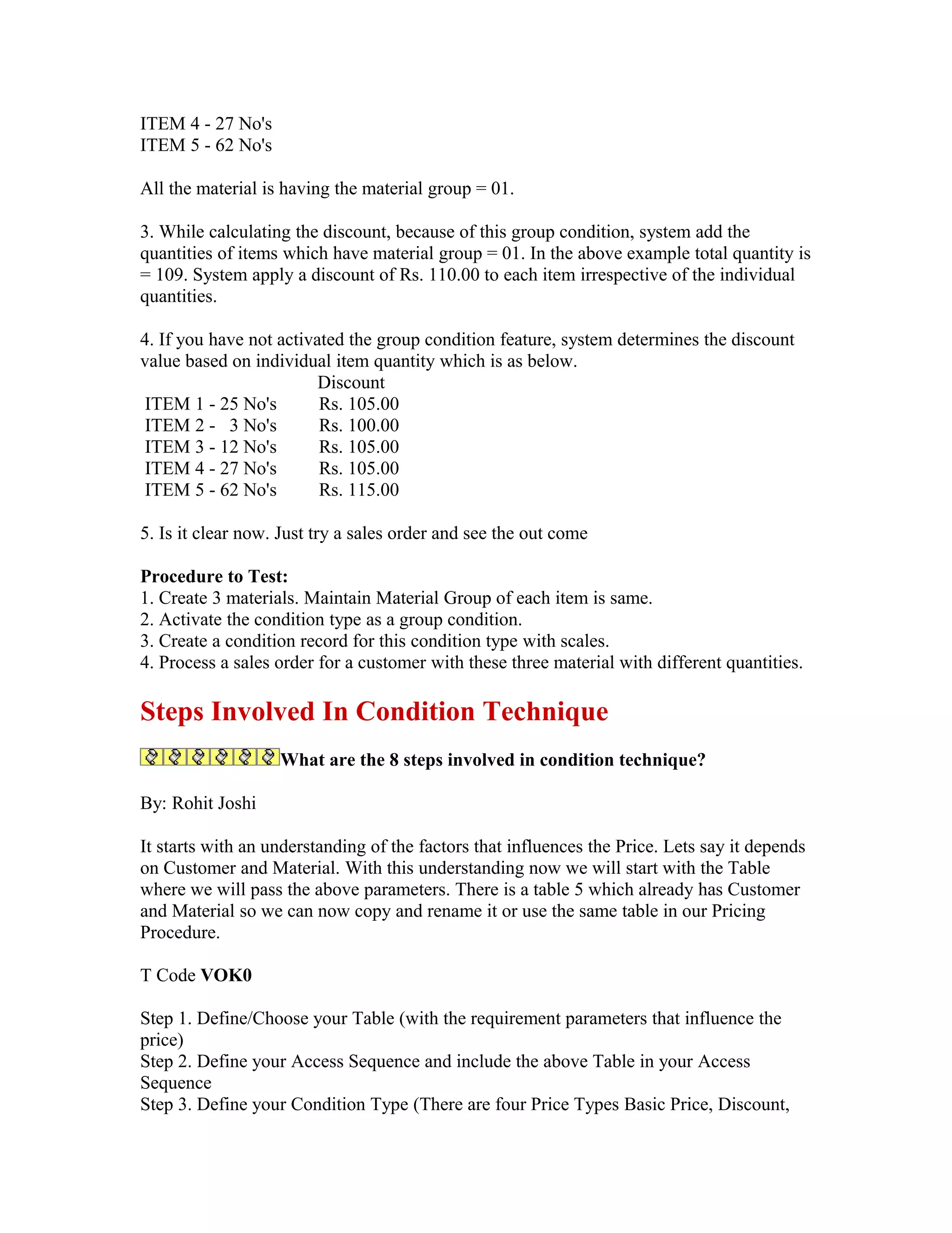 ITEM 4 - 27 No's
ITEM 5 - 62 No's

All the material is having the material group = 01.

3. While calculating the discount, because of this group condition, system add the
quantities of items which have material group = 01. In the above example total quantity is
= 109. System apply a discount of Rs. 110.00 to each item irrespective of the individual
quantities.

4. If you have not activated the group condition feature, system determines the discount
value based on individual item quantity which is as below.
                         Discount
 ITEM 1 - 25 No's        Rs. 105.00
 ITEM 2 - 3 No's         Rs. 100.00
 ITEM 3 - 12 No's        Rs. 105.00
 ITEM 4 - 27 No's        Rs. 105.00
 ITEM 5 - 62 No's        Rs. 115.00

5. Is it clear now. Just try a sales order and see the out come

Procedure to Test:
1. Create 3 materials. Maintain Material Group of each item is same.
2. Activate the condition type as a group condition.
3. Create a condition record for this condition type with scales.
4. Process a sales order for a customer with these three material with different quantities.

Steps Involved In Condition Technique
                   What are the 8 steps involved in condition technique?

By: Rohit Joshi

It starts with an understanding of the factors that influences the Price. Lets say it depends
on Customer and Material. With this understanding now we will start with the Table
where we will pass the above parameters. There is a table 5 which already has Customer
and Material so we can now copy and rename it or use the same table in our Pricing
Procedure.

T Code VOK0

Step 1. Define/Choose your Table (with the requirement parameters that influence the
price)
Step 2. Define your Access Sequence and include the above Table in your Access
Sequence
Step 3. Define your Condition Type (There are four Price Types Basic Price, Discount,
 