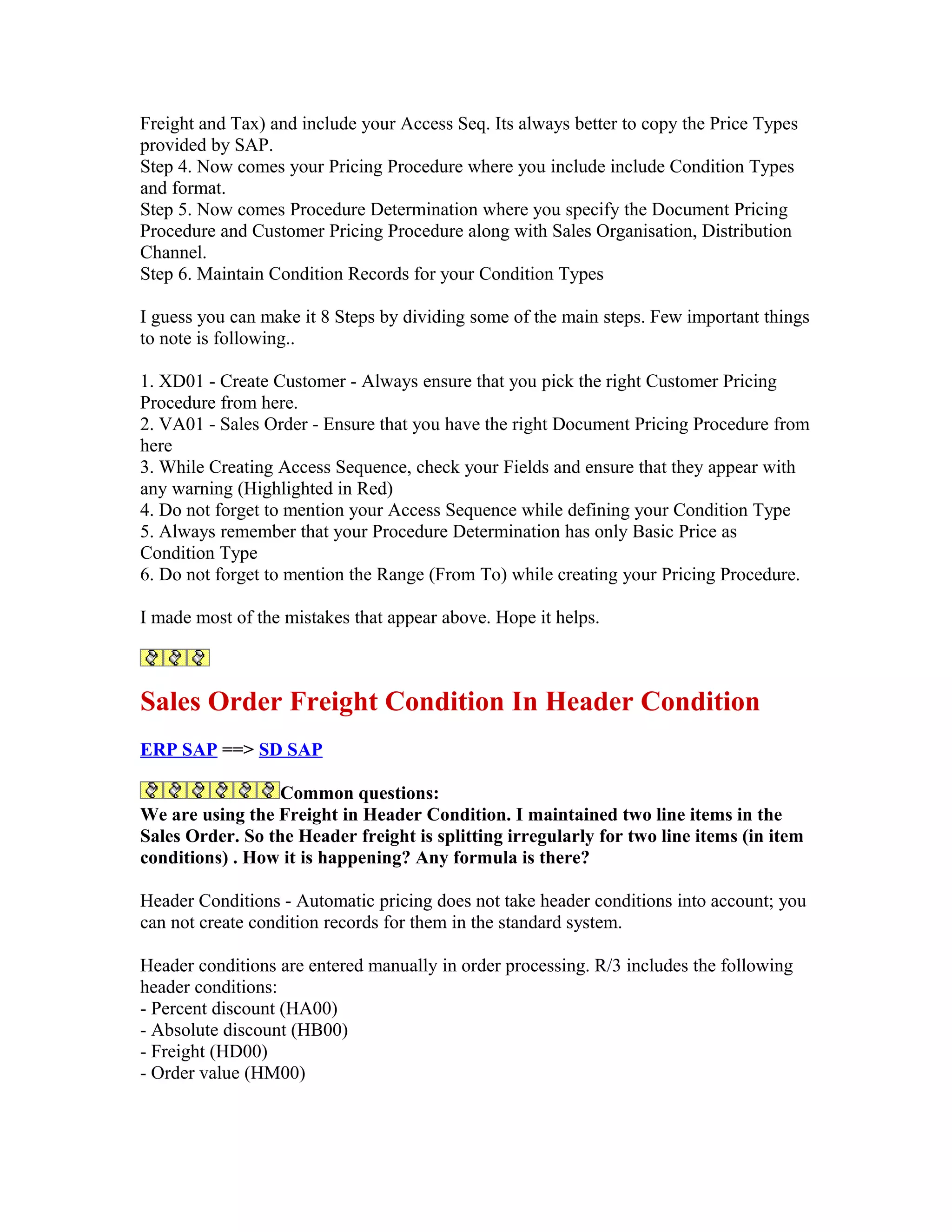 Freight and Tax) and include your Access Seq. Its always better to copy the Price Types
provided by SAP.
Step 4. Now comes your Pricing Procedure where you include include Condition Types
and format.
Step 5. Now comes Procedure Determination where you specify the Document Pricing
Procedure and Customer Pricing Procedure along with Sales Organisation, Distribution
Channel.
Step 6. Maintain Condition Records for your Condition Types

I guess you can make it 8 Steps by dividing some of the main steps. Few important things
to note is following..

1. XD01 - Create Customer - Always ensure that you pick the right Customer Pricing
Procedure from here.
2. VA01 - Sales Order - Ensure that you have the right Document Pricing Procedure from
here
3. While Creating Access Sequence, check your Fields and ensure that they appear with
any warning (Highlighted in Red)
4. Do not forget to mention your Access Sequence while defining your Condition Type
5. Always remember that your Procedure Determination has only Basic Price as
Condition Type
6. Do not forget to mention the Range (From To) while creating your Pricing Procedure.

I made most of the mistakes that appear above. Hope it helps.



Sales Order Freight Condition In Header Condition
ERP SAP ==> SD SAP

                  Common questions:
We are using the Freight in Header Condition. I maintained two line items in the
Sales Order. So the Header freight is splitting irregularly for two line items (in item
conditions) . How it is happening? Any formula is there?

Header Conditions - Automatic pricing does not take header conditions into account; you
can not create condition records for them in the standard system.

Header conditions are entered manually in order processing. R/3 includes the following
header conditions:
- Percent discount (HA00)
- Absolute discount (HB00)
- Freight (HD00)
- Order value (HM00)
 