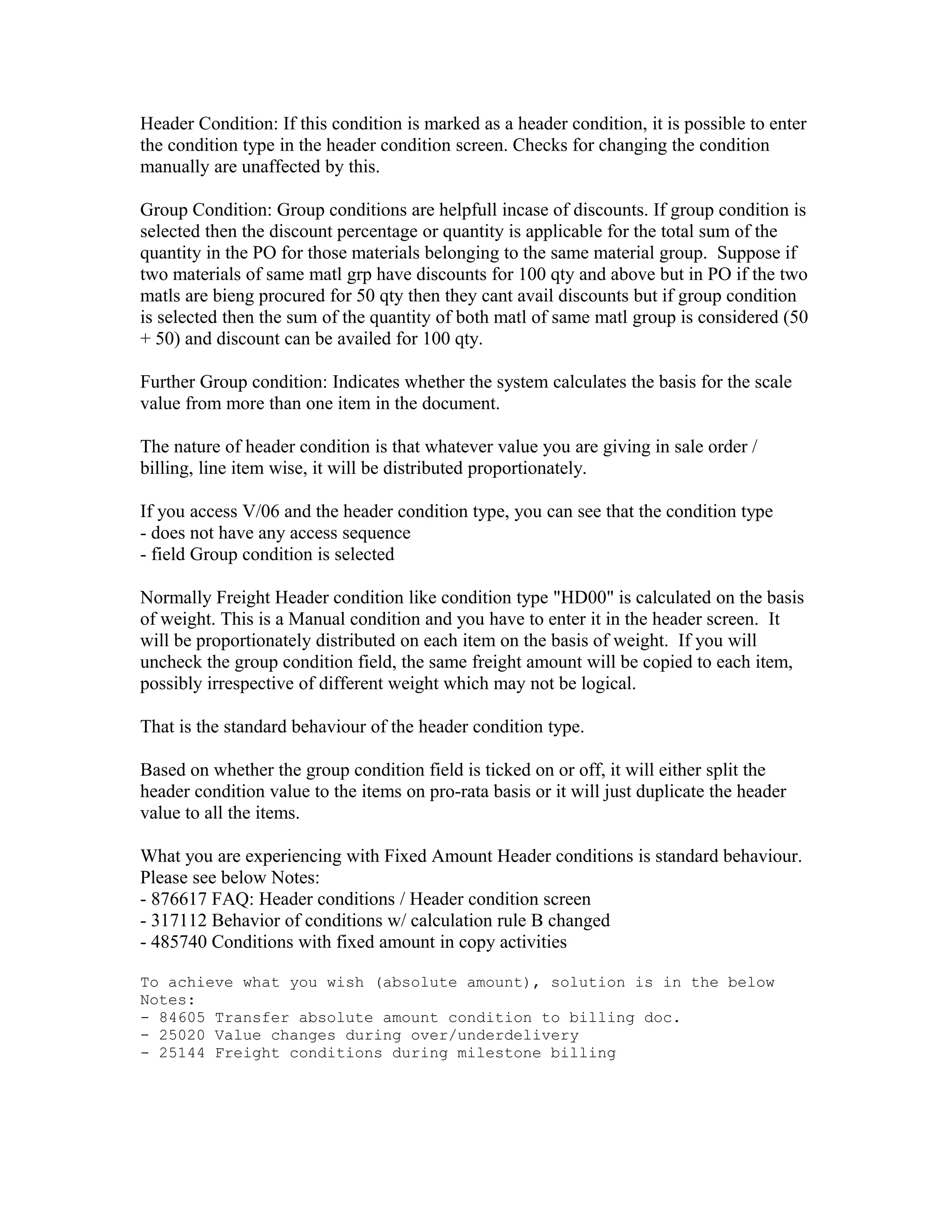 Header Condition: If this condition is marked as a header condition, it is possible to enter
the condition type in the header condition screen. Checks for changing the condition
manually are unaffected by this.

Group Condition: Group conditions are helpfull incase of discounts. If group condition is
selected then the discount percentage or quantity is applicable for the total sum of the
quantity in the PO for those materials belonging to the same material group. Suppose if
two materials of same matl grp have discounts for 100 qty and above but in PO if the two
matls are bieng procured for 50 qty then they cant avail discounts but if group condition
is selected then the sum of the quantity of both matl of same matl group is considered (50
+ 50) and discount can be availed for 100 qty.

Further Group condition: Indicates whether the system calculates the basis for the scale
value from more than one item in the document.

The nature of header condition is that whatever value you are giving in sale order /
billing, line item wise, it will be distributed proportionately.

If you access V/06 and the header condition type, you can see that the condition type
- does not have any access sequence
- field Group condition is selected

Normally Freight Header condition like condition type "HD00" is calculated on the basis
of weight. This is a Manual condition and you have to enter it in the header screen. It
will be proportionately distributed on each item on the basis of weight. If you will
uncheck the group condition field, the same freight amount will be copied to each item,
possibly irrespective of different weight which may not be logical.

That is the standard behaviour of the header condition type.

Based on whether the group condition field is ticked on or off, it will either split the
header condition value to the items on pro-rata basis or it will just duplicate the header
value to all the items.

What you are experiencing with Fixed Amount Header conditions is standard behaviour.
Please see below Notes:
- 876617 FAQ: Header conditions / Header condition screen
- 317112 Behavior of conditions w/ calculation rule B changed
- 485740 Conditions with fixed amount in copy activities

To achieve what you wish (absolute amount), solution is in the below
Notes:
- 84605 Transfer absolute amount condition to billing doc.
- 25020 Value changes during over/underdelivery
- 25144 Freight conditions during milestone billing
 