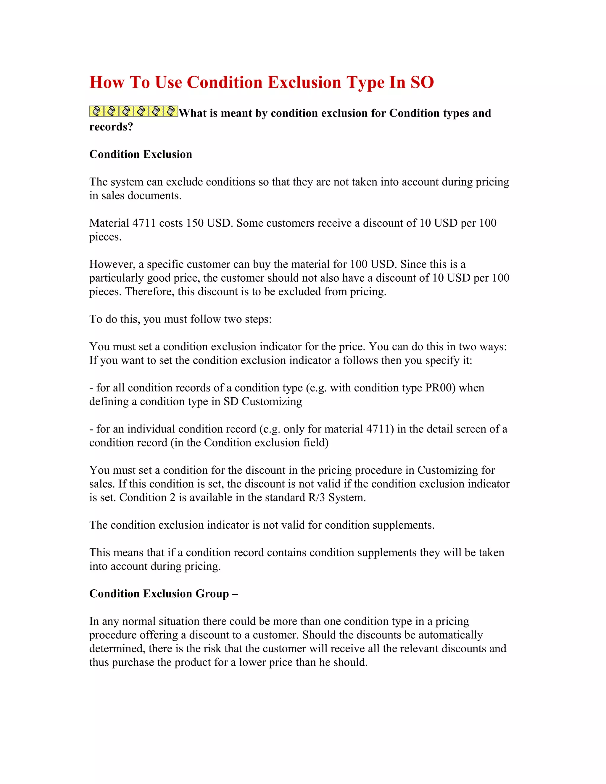 How To Use Condition Exclusion Type In SO
                    What is meant by condition exclusion for Condition types and
records?

Condition Exclusion

The system can exclude conditions so that they are not taken into account during pricing
in sales documents.

Material 4711 costs 150 USD. Some customers receive a discount of 10 USD per 100
pieces.

However, a specific customer can buy the material for 100 USD. Since this is a
particularly good price, the customer should not also have a discount of 10 USD per 100
pieces. Therefore, this discount is to be excluded from pricing.

To do this, you must follow two steps:

You must set a condition exclusion indicator for the price. You can do this in two ways:
If you want to set the condition exclusion indicator a follows then you specify it:

- for all condition records of a condition type (e.g. with condition type PR00) when
defining a condition type in SD Customizing

- for an individual condition record (e.g. only for material 4711) in the detail screen of a
condition record (in the Condition exclusion field)

You must set a condition for the discount in the pricing procedure in Customizing for
sales. If this condition is set, the discount is not valid if the condition exclusion indicator
is set. Condition 2 is available in the standard R/3 System.

The condition exclusion indicator is not valid for condition supplements.

This means that if a condition record contains condition supplements they will be taken
into account during pricing.

Condition Exclusion Group –

In any normal situation there could be more than one condition type in a pricing
procedure offering a discount to a customer. Should the discounts be automatically
determined, there is the risk that the customer will receive all the relevant discounts and
thus purchase the product for a lower price than he should.
 
