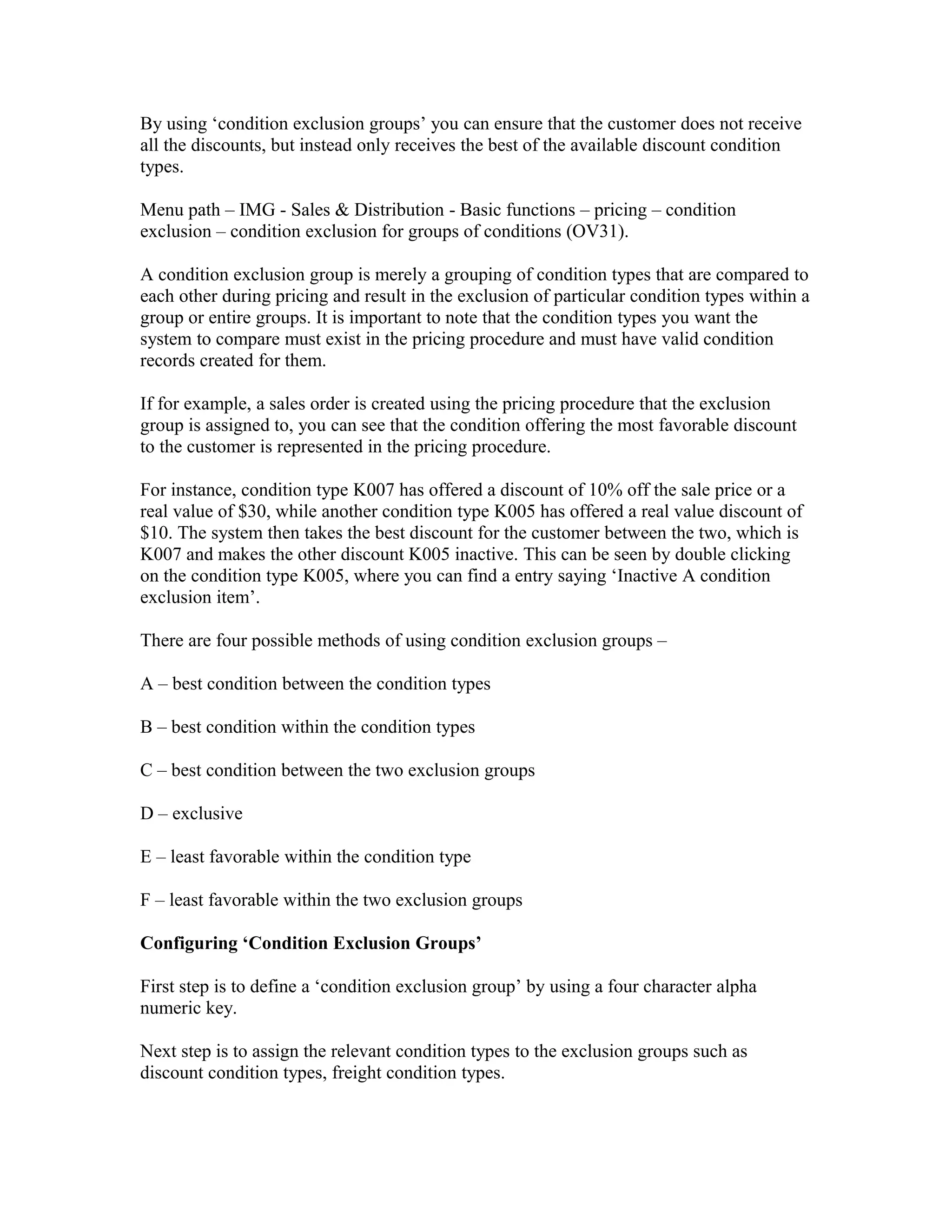 By using ‘condition exclusion groups’ you can ensure that the customer does not receive
all the discounts, but instead only receives the best of the available discount condition
types.

Menu path – IMG - Sales & Distribution - Basic functions – pricing – condition
exclusion – condition exclusion for groups of conditions (OV31).

A condition exclusion group is merely a grouping of condition types that are compared to
each other during pricing and result in the exclusion of particular condition types within a
group or entire groups. It is important to note that the condition types you want the
system to compare must exist in the pricing procedure and must have valid condition
records created for them.

If for example, a sales order is created using the pricing procedure that the exclusion
group is assigned to, you can see that the condition offering the most favorable discount
to the customer is represented in the pricing procedure.

For instance, condition type K007 has offered a discount of 10% off the sale price or a
real value of $30, while another condition type K005 has offered a real value discount of
$10. The system then takes the best discount for the customer between the two, which is
K007 and makes the other discount K005 inactive. This can be seen by double clicking
on the condition type K005, where you can find a entry saying ‘Inactive A condition
exclusion item’.

There are four possible methods of using condition exclusion groups –

A – best condition between the condition types

B – best condition within the condition types

C – best condition between the two exclusion groups

D – exclusive

E – least favorable within the condition type

F – least favorable within the two exclusion groups

Configuring ‘Condition Exclusion Groups’

First step is to define a ‘condition exclusion group’ by using a four character alpha
numeric key.

Next step is to assign the relevant condition types to the exclusion groups such as
discount condition types, freight condition types.
 