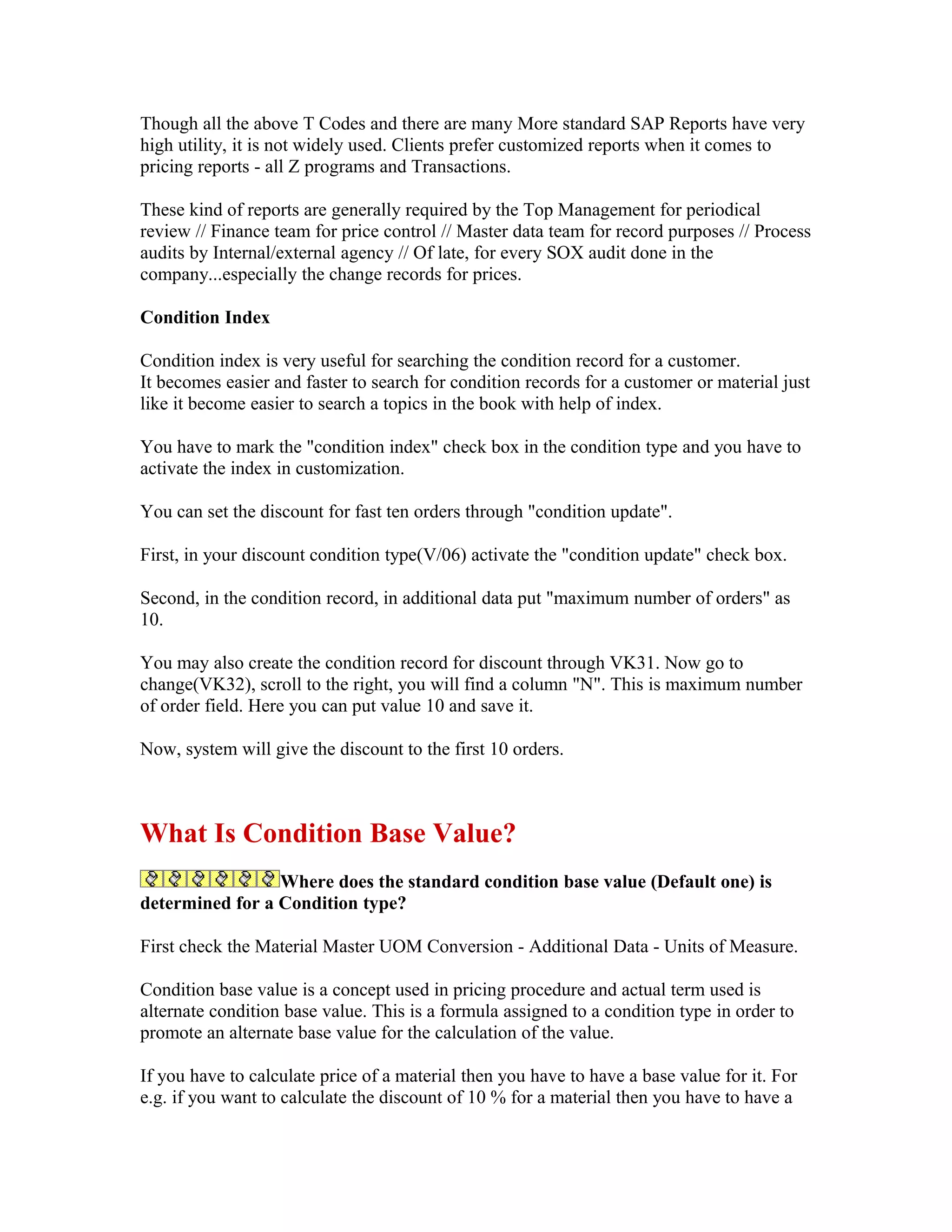 Though all the above T Codes and there are many More standard SAP Reports have very
high utility, it is not widely used. Clients prefer customized reports when it comes to
pricing reports - all Z programs and Transactions.

These kind of reports are generally required by the Top Management for periodical
review // Finance team for price control // Master data team for record purposes // Process
audits by Internal/external agency // Of late, for every SOX audit done in the
company...especially the change records for prices.

Condition Index

Condition index is very useful for searching the condition record for a customer.
It becomes easier and faster to search for condition records for a customer or material just
like it become easier to search a topics in the book with help of index.

You have to mark the "condition index" check box in the condition type and you have to
activate the index in customization.

You can set the discount for fast ten orders through "condition update".

First, in your discount condition type(V/06) activate the "condition update" check box.

Second, in the condition record, in additional data put "maximum number of orders" as
10.

You may also create the condition record for discount through VK31. Now go to
change(VK32), scroll to the right, you will find a column "N". This is maximum number
of order field. Here you can put value 10 and save it.

Now, system will give the discount to the first 10 orders.



What Is Condition Base Value?
                 Where does the standard condition base value (Default one) is
determined for a Condition type?

First check the Material Master UOM Conversion - Additional Data - Units of Measure.

Condition base value is a concept used in pricing procedure and actual term used is
alternate condition base value. This is a formula assigned to a condition type in order to
promote an alternate base value for the calculation of the value.

If you have to calculate price of a material then you have to have a base value for it. For
e.g. if you want to calculate the discount of 10 % for a material then you have to have a
 