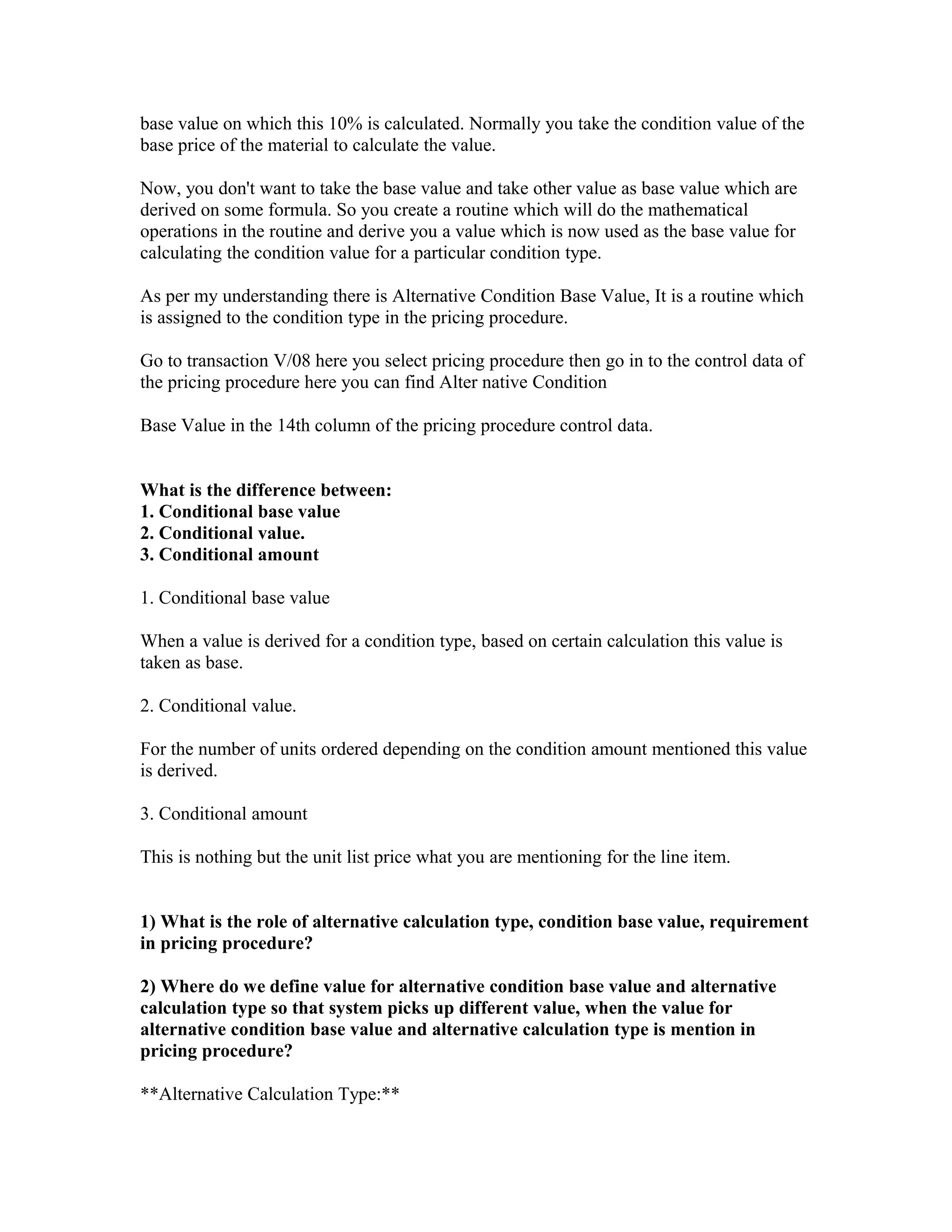 base value on which this 10% is calculated. Normally you take the condition value of the
base price of the material to calculate the value.

Now, you don't want to take the base value and take other value as base value which are
derived on some formula. So you create a routine which will do the mathematical
operations in the routine and derive you a value which is now used as the base value for
calculating the condition value for a particular condition type.

As per my understanding there is Alternative Condition Base Value, It is a routine which
is assigned to the condition type in the pricing procedure.

Go to transaction V/08 here you select pricing procedure then go in to the control data of
the pricing procedure here you can find Alter native Condition

Base Value in the 14th column of the pricing procedure control data.


What is the difference between:
1. Conditional base value
2. Conditional value.
3. Conditional amount

1. Conditional base value

When a value is derived for a condition type, based on certain calculation this value is
taken as base.

2. Conditional value.

For the number of units ordered depending on the condition amount mentioned this value
is derived.

3. Conditional amount

This is nothing but the unit list price what you are mentioning for the line item.


1) What is the role of alternative calculation type, condition base value, requirement
in pricing procedure?

2) Where do we define value for alternative condition base value and alternative
calculation type so that system picks up different value, when the value for
alternative condition base value and alternative calculation type is mention in
pricing procedure?

**Alternative Calculation Type:**
 