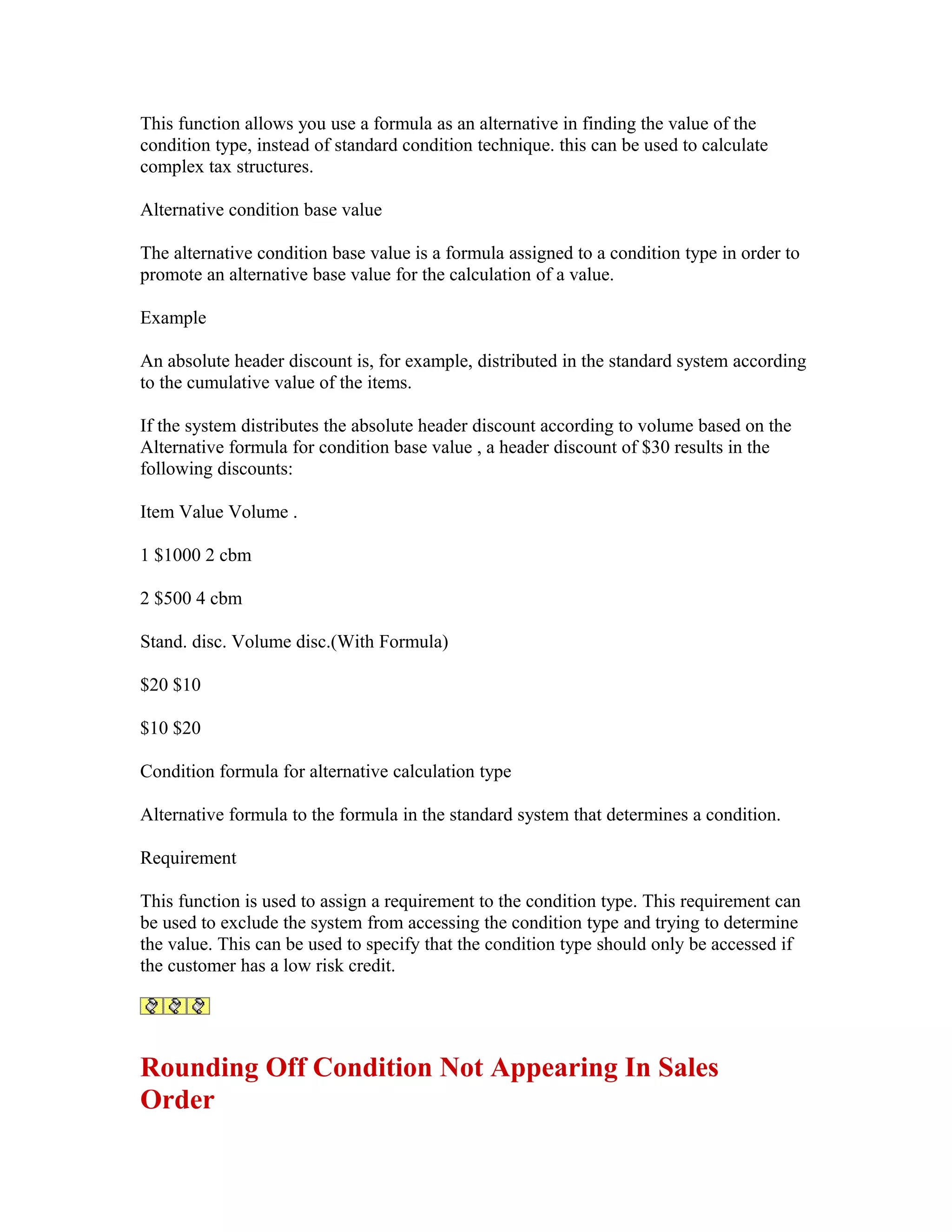 This function allows you use a formula as an alternative in finding the value of the
condition type, instead of standard condition technique. this can be used to calculate
complex tax structures.

Alternative condition base value

The alternative condition base value is a formula assigned to a condition type in order to
promote an alternative base value for the calculation of a value.

Example

An absolute header discount is, for example, distributed in the standard system according
to the cumulative value of the items.

If the system distributes the absolute header discount according to volume based on the
Alternative formula for condition base value , a header discount of $30 results in the
following discounts:

Item Value Volume .

1 $1000 2 cbm

2 $500 4 cbm

Stand. disc. Volume disc.(With Formula)

$20 $10

$10 $20

Condition formula for alternative calculation type

Alternative formula to the formula in the standard system that determines a condition.

Requirement

This function is used to assign a requirement to the condition type. This requirement can
be used to exclude the system from accessing the condition type and trying to determine
the value. This can be used to specify that the condition type should only be accessed if
the customer has a low risk credit.




Rounding Off Condition Not Appearing In Sales
Order
 
