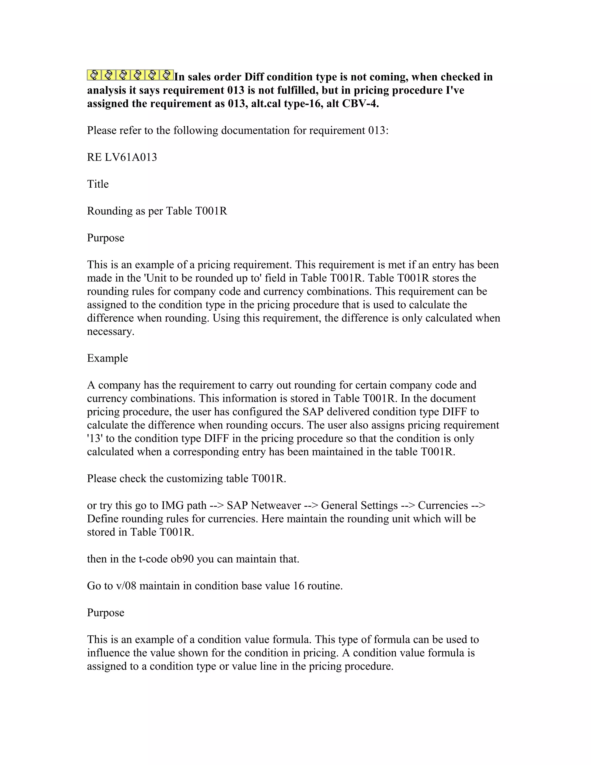 In sales order Diff condition type is not coming, when checked in
analysis it says requirement 013 is not fulfilled, but in pricing procedure I've
assigned the requirement as 013, alt.cal type-16, alt CBV-4.

Please refer to the following documentation for requirement 013:

RE LV61A013

Title

Rounding as per Table T001R

Purpose

This is an example of a pricing requirement. This requirement is met if an entry has been
made in the 'Unit to be rounded up to' field in Table T001R. Table T001R stores the
rounding rules for company code and currency combinations. This requirement can be
assigned to the condition type in the pricing procedure that is used to calculate the
difference when rounding. Using this requirement, the difference is only calculated when
necessary.

Example

A company has the requirement to carry out rounding for certain company code and
currency combinations. This information is stored in Table T001R. In the document
pricing procedure, the user has configured the SAP delivered condition type DIFF to
calculate the difference when rounding occurs. The user also assigns pricing requirement
'13' to the condition type DIFF in the pricing procedure so that the condition is only
calculated when a corresponding entry has been maintained in the table T001R.

Please check the customizing table T001R.

or try this go to IMG path --> SAP Netweaver --> General Settings --> Currencies -->
Define rounding rules for currencies. Here maintain the rounding unit which will be
stored in Table T001R.

then in the t-code ob90 you can maintain that.

Go to v/08 maintain in condition base value 16 routine.

Purpose

This is an example of a condition value formula. This type of formula can be used to
influence the value shown for the condition in pricing. A condition value formula is
assigned to a condition type or value line in the pricing procedure.
 