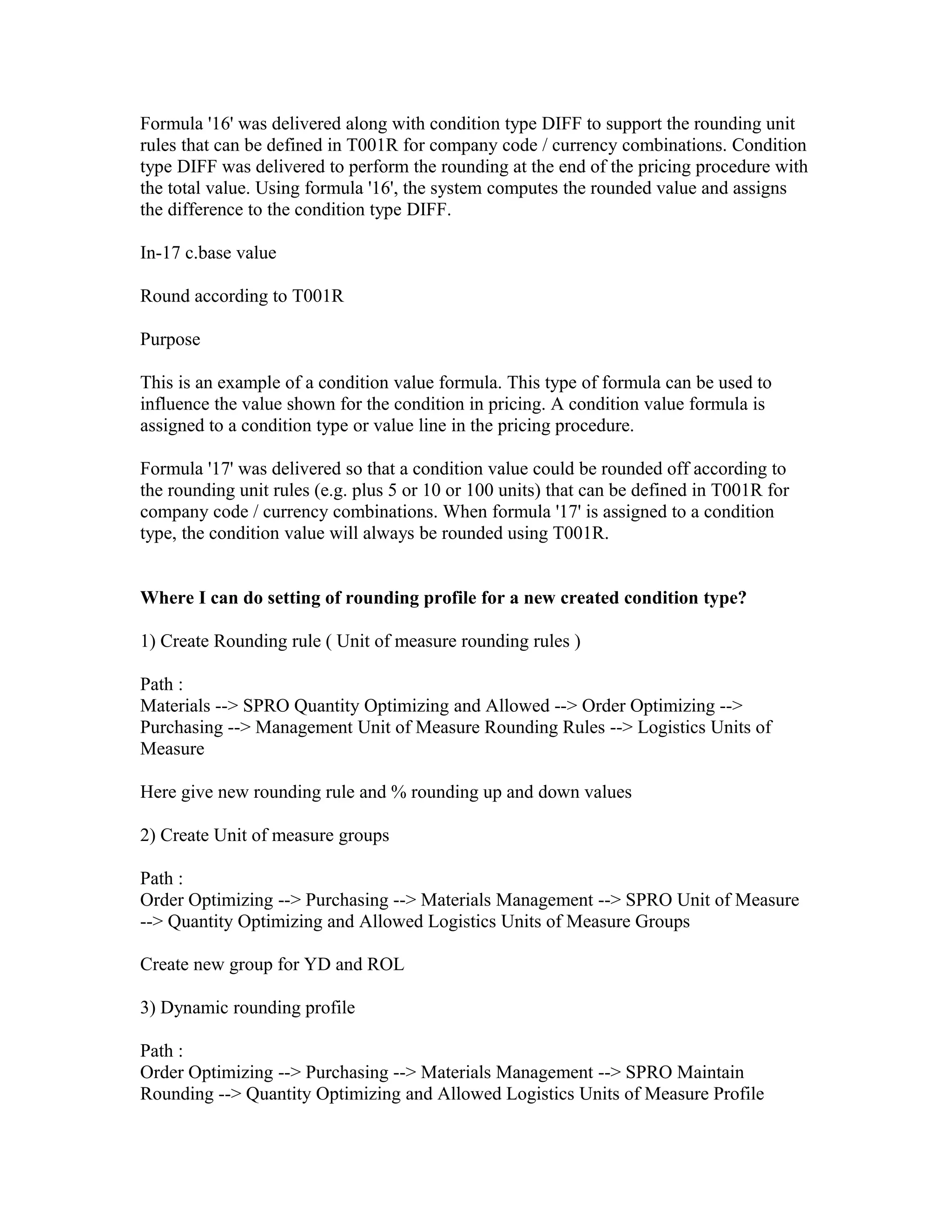 Formula '16' was delivered along with condition type DIFF to support the rounding unit
rules that can be defined in T001R for company code / currency combinations. Condition
type DIFF was delivered to perform the rounding at the end of the pricing procedure with
the total value. Using formula '16', the system computes the rounded value and assigns
the difference to the condition type DIFF.

In-17 c.base value

Round according to T001R

Purpose

This is an example of a condition value formula. This type of formula can be used to
influence the value shown for the condition in pricing. A condition value formula is
assigned to a condition type or value line in the pricing procedure.

Formula '17' was delivered so that a condition value could be rounded off according to
the rounding unit rules (e.g. plus 5 or 10 or 100 units) that can be defined in T001R for
company code / currency combinations. When formula '17' is assigned to a condition
type, the condition value will always be rounded using T001R.


Where I can do setting of rounding profile for a new created condition type?

1) Create Rounding rule ( Unit of measure rounding rules )

Path :
Materials --> SPRO Quantity Optimizing and Allowed --> Order Optimizing -->
Purchasing --> Management Unit of Measure Rounding Rules --> Logistics Units of
Measure

Here give new rounding rule and % rounding up and down values

2) Create Unit of measure groups

Path :
Order Optimizing --> Purchasing --> Materials Management --> SPRO Unit of Measure
--> Quantity Optimizing and Allowed Logistics Units of Measure Groups

Create new group for YD and ROL

3) Dynamic rounding profile

Path :
Order Optimizing --> Purchasing --> Materials Management --> SPRO Maintain
Rounding --> Quantity Optimizing and Allowed Logistics Units of Measure Profile
 