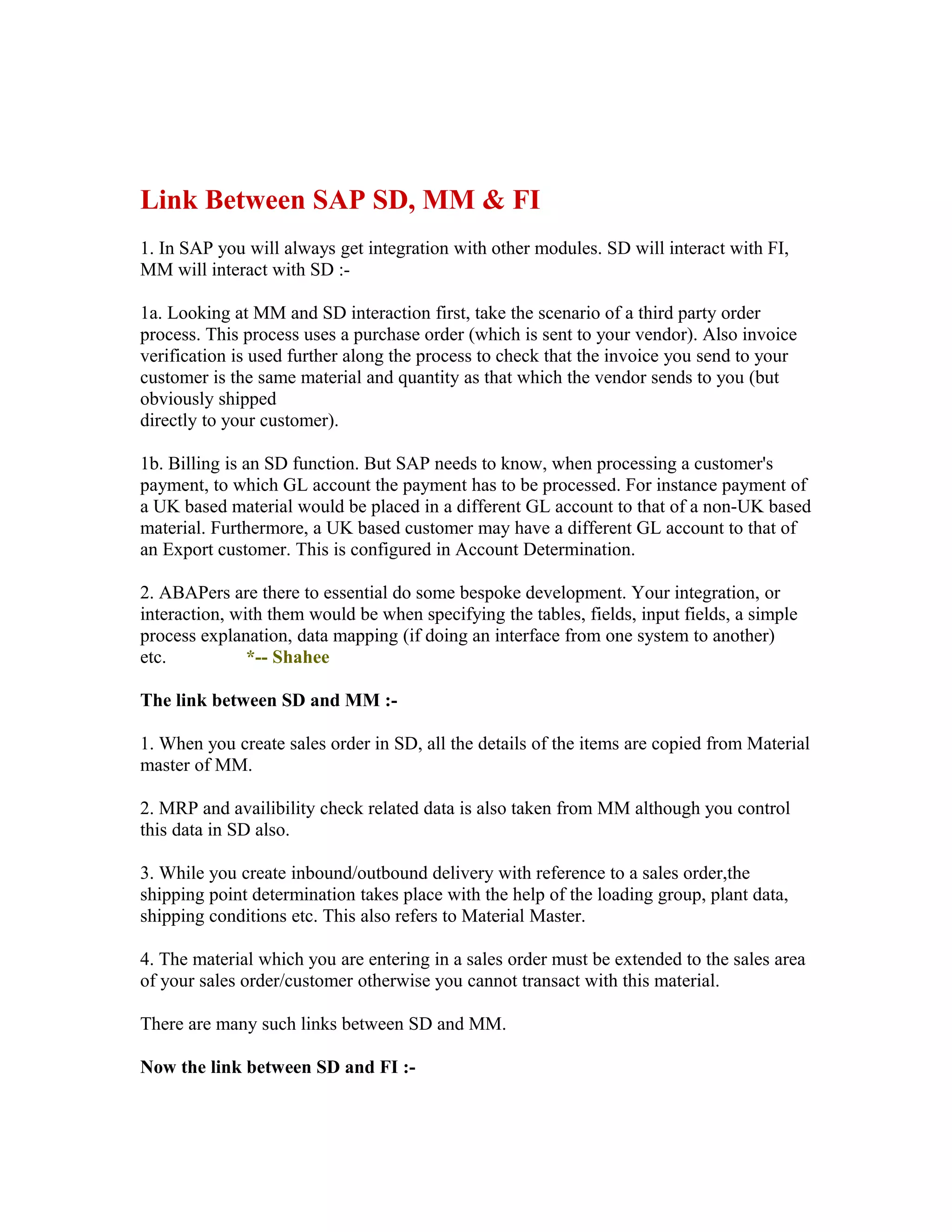 Link Between SAP SD, MM & FI
1. In SAP you will always get integration with other modules. SD will interact with FI,
MM will interact with SD :-

1a. Looking at MM and SD interaction first, take the scenario of a third party order
process. This process uses a purchase order (which is sent to your vendor). Also invoice
verification is used further along the process to check that the invoice you send to your
customer is the same material and quantity as that which the vendor sends to you (but
obviously shipped
directly to your customer).

1b. Billing is an SD function. But SAP needs to know, when processing a customer's
payment, to which GL account the payment has to be processed. For instance payment of
a UK based material would be placed in a different GL account to that of a non-UK based
material. Furthermore, a UK based customer may have a different GL account to that of
an Export customer. This is configured in Account Determination.

2. ABAPers are there to essential do some bespoke development. Your integration, or
interaction, with them would be when specifying the tables, fields, input fields, a simple
process explanation, data mapping (if doing an interface from one system to another)
etc.           *-- Shahee

The link between SD and MM :-

1. When you create sales order in SD, all the details of the items are copied from Material
master of MM.

2. MRP and availibility check related data is also taken from MM although you control
this data in SD also.

3. While you create inbound/outbound delivery with reference to a sales order,the
shipping point determination takes place with the help of the loading group, plant data,
shipping conditions etc. This also refers to Material Master.

4. The material which you are entering in a sales order must be extended to the sales area
of your sales order/customer otherwise you cannot transact with this material.

There are many such links between SD and MM.

Now the link between SD and FI :-
 