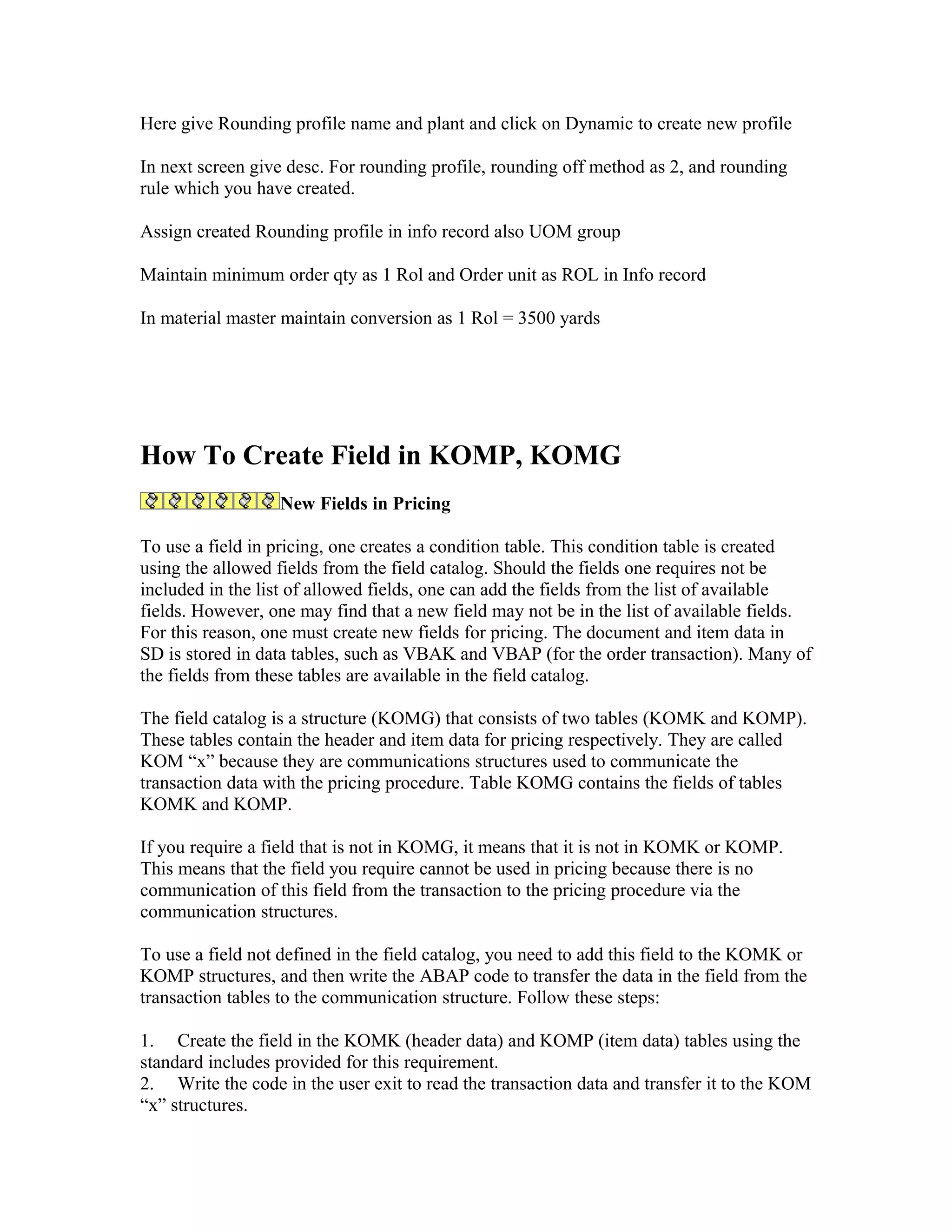 Here give Rounding profile name and plant and click on Dynamic to create new profile

In next screen give desc. For rounding profile, rounding off method as 2, and rounding
rule which you have created.

Assign created Rounding profile in info record also UOM group

Maintain minimum order qty as 1 Rol and Order unit as ROL in Info record

In material master maintain conversion as 1 Rol = 3500 yards




How To Create Field in KOMP, KOMG
                  New Fields in Pricing

To use a field in pricing, one creates a condition table. This condition table is created
using the allowed fields from the field catalog. Should the fields one requires not be
included in the list of allowed fields, one can add the fields from the list of available
fields. However, one may find that a new field may not be in the list of available fields.
For this reason, one must create new fields for pricing. The document and item data in
SD is stored in data tables, such as VBAK and VBAP (for the order transaction). Many of
the fields from these tables are available in the field catalog.

The field catalog is a structure (KOMG) that consists of two tables (KOMK and KOMP).
These tables contain the header and item data for pricing respectively. They are called
KOM “x” because they are communications structures used to communicate the
transaction data with the pricing procedure. Table KOMG contains the fields of tables
KOMK and KOMP.

If you require a field that is not in KOMG, it means that it is not in KOMK or KOMP.
This means that the field you require cannot be used in pricing because there is no
communication of this field from the transaction to the pricing procedure via the
communication structures.

To use a field not defined in the field catalog, you need to add this field to the KOMK or
KOMP structures, and then write the ABAP code to transfer the data in the field from the
transaction tables to the communication structure. Follow these steps:

1. Create the field in the KOMK (header data) and KOMP (item data) tables using the
standard includes provided for this requirement.
2. Write the code in the user exit to read the transaction data and transfer it to the KOM
“x” structures.
 