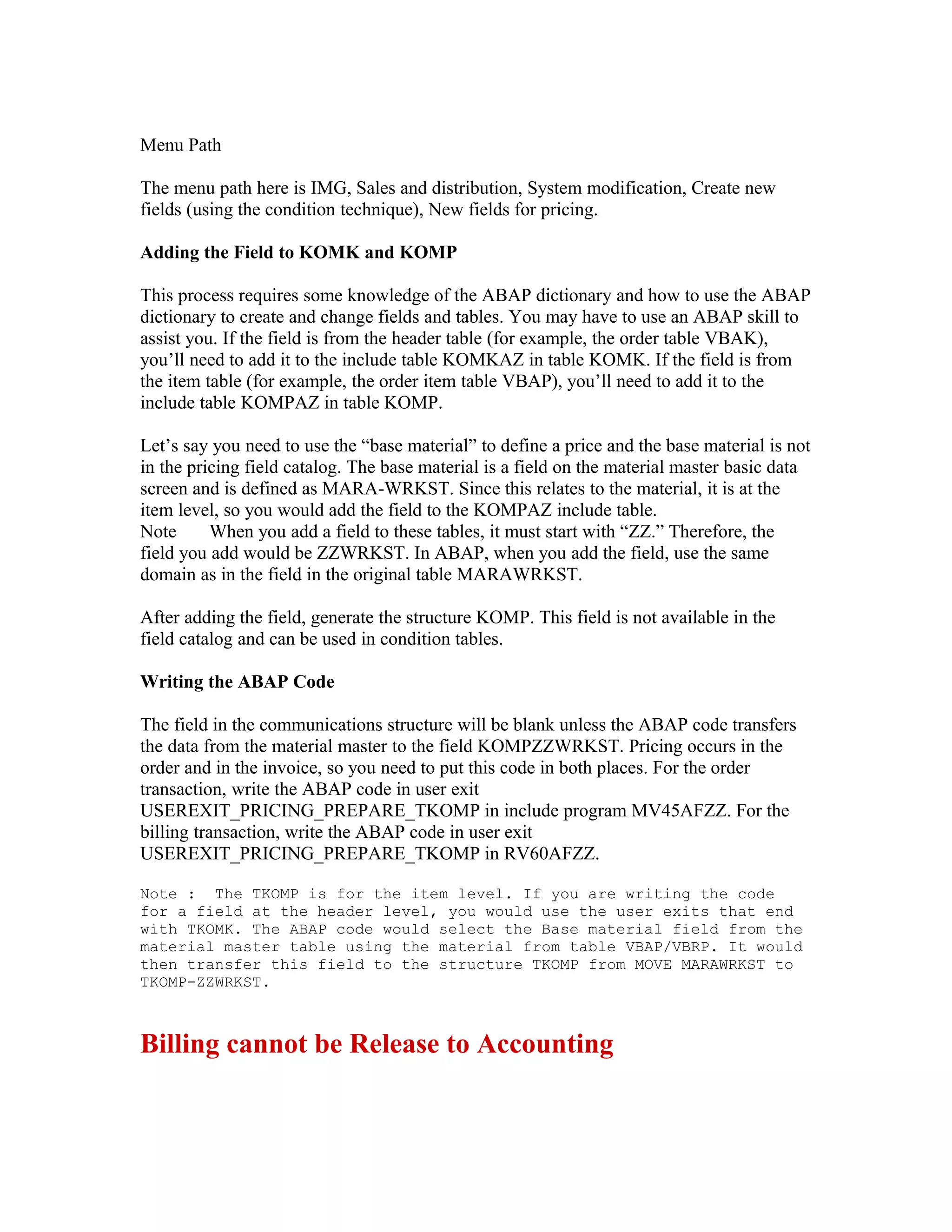 Menu Path

The menu path here is IMG, Sales and distribution, System modification, Create new
fields (using the condition technique), New fields for pricing.

Adding the Field to KOMK and KOMP

This process requires some knowledge of the ABAP dictionary and how to use the ABAP
dictionary to create and change fields and tables. You may have to use an ABAP skill to
assist you. If the field is from the header table (for example, the order table VBAK),
you’ll need to add it to the include table KOMKAZ in table KOMK. If the field is from
the item table (for example, the order item table VBAP), you’ll need to add it to the
include table KOMPAZ in table KOMP.

Let’s say you need to use the “base material” to define a price and the base material is not
in the pricing field catalog. The base material is a field on the material master basic data
screen and is defined as MARA-WRKST. Since this relates to the material, it is at the
item level, so you would add the field to the KOMPAZ include table.
Note      When you add a field to these tables, it must start with “ZZ.” Therefore, the
field you add would be ZZWRKST. In ABAP, when you add the field, use the same
domain as in the field in the original table MARAWRKST.

After adding the field, generate the structure KOMP. This field is not available in the
field catalog and can be used in condition tables.

Writing the ABAP Code

The field in the communications structure will be blank unless the ABAP code transfers
the data from the material master to the field KOMPZZWRKST. Pricing occurs in the
order and in the invoice, so you need to put this code in both places. For the order
transaction, write the ABAP code in user exit
USEREXIT_PRICING_PREPARE_TKOMP in include program MV45AFZZ. For the
billing transaction, write the ABAP code in user exit
USEREXIT_PRICING_PREPARE_TKOMP in RV60AFZZ.

Note : The TKOMP is for the item level. If you are writing the code
for a field at the header level, you would use the user exits that end
with TKOMK. The ABAP code would select the Base material field from the
material master table using the material from table VBAP/VBRP. It would
then transfer this field to the structure TKOMP from MOVE MARAWRKST to
TKOMP-ZZWRKST.



Billing cannot be Release to Accounting
 