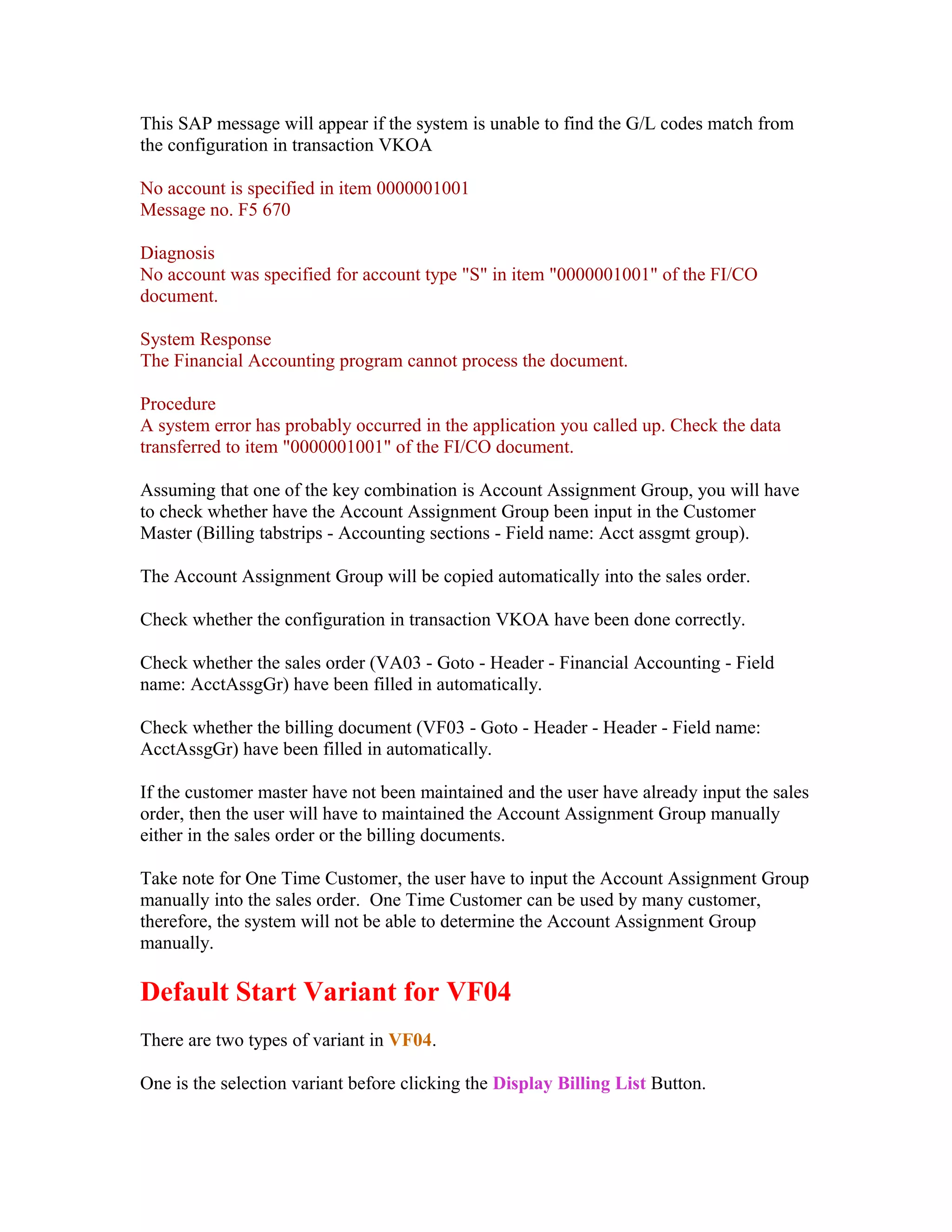 This SAP message will appear if the system is unable to find the G/L codes match from
the configuration in transaction VKOA

No account is specified in item 0000001001
Message no. F5 670

Diagnosis
No account was specified for account type "S" in item "0000001001" of the FI/CO
document.

System Response
The Financial Accounting program cannot process the document.

Procedure
A system error has probably occurred in the application you called up. Check the data
transferred to item "0000001001" of the FI/CO document.

Assuming that one of the key combination is Account Assignment Group, you will have
to check whether have the Account Assignment Group been input in the Customer
Master (Billing tabstrips - Accounting sections - Field name: Acct assgmt group).

The Account Assignment Group will be copied automatically into the sales order.

Check whether the configuration in transaction VKOA have been done correctly.

Check whether the sales order (VA03 - Goto - Header - Financial Accounting - Field
name: AcctAssgGr) have been filled in automatically.

Check whether the billing document (VF03 - Goto - Header - Header - Field name:
AcctAssgGr) have been filled in automatically.

If the customer master have not been maintained and the user have already input the sales
order, then the user will have to maintained the Account Assignment Group manually
either in the sales order or the billing documents.

Take note for One Time Customer, the user have to input the Account Assignment Group
manually into the sales order. One Time Customer can be used by many customer,
therefore, the system will not be able to determine the Account Assignment Group
manually.

Default Start Variant for VF04
There are two types of variant in VF04.

One is the selection variant before clicking the Display Billing List Button.
 