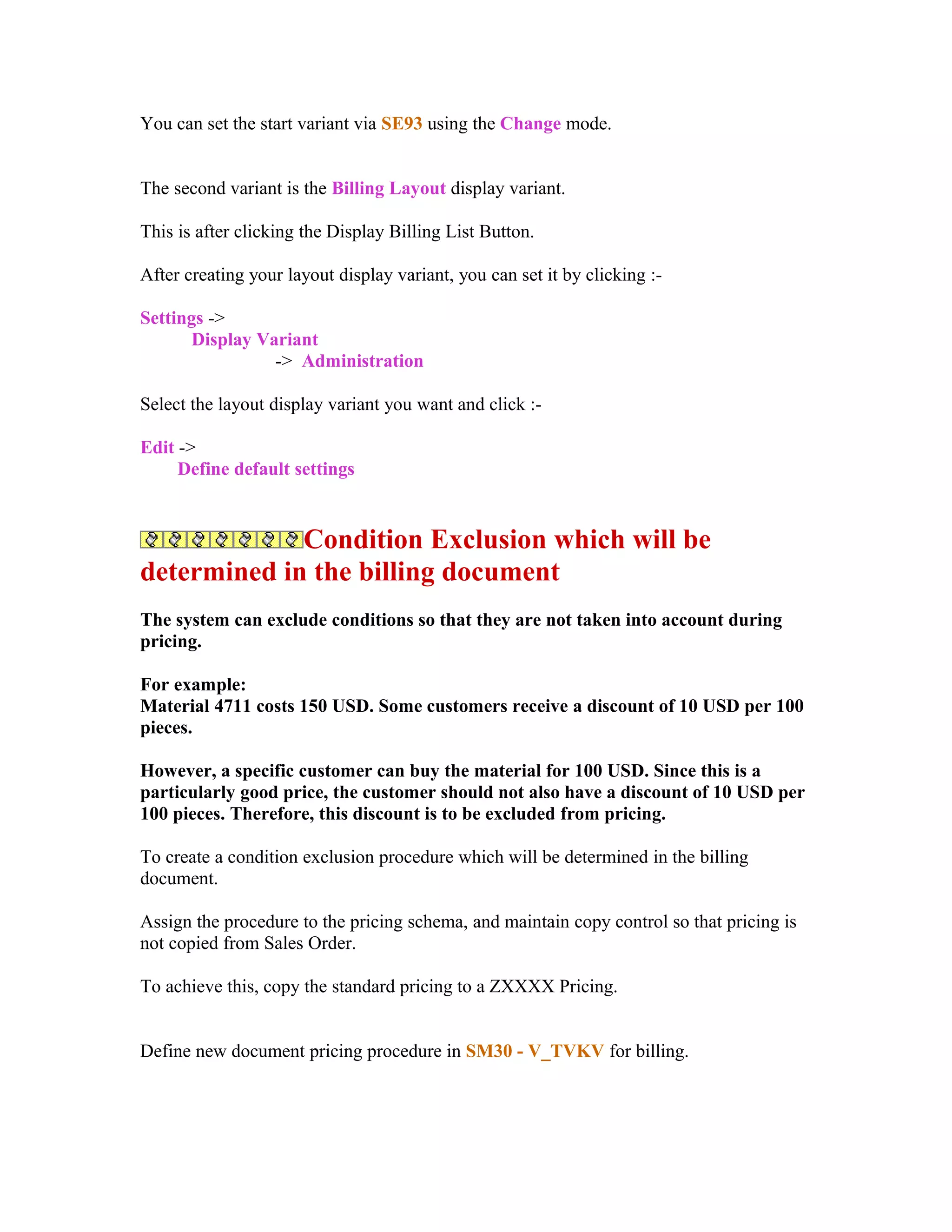 You can set the start variant via SE93 using the Change mode.


The second variant is the Billing Layout display variant.

This is after clicking the Display Billing List Button.

After creating your layout display variant, you can set it by clicking :-

Settings ->
       Display Variant
                 -> Administration

Select the layout display variant you want and click :-

Edit ->
     Define default settings


             Condition Exclusion which will be
determined in the billing document
The system can exclude conditions so that they are not taken into account during
pricing.

For example:
Material 4711 costs 150 USD. Some customers receive a discount of 10 USD per 100
pieces.

However, a specific customer can buy the material for 100 USD. Since this is a
particularly good price, the customer should not also have a discount of 10 USD per
100 pieces. Therefore, this discount is to be excluded from pricing.

To create a condition exclusion procedure which will be determined in the billing
document.

Assign the procedure to the pricing schema, and maintain copy control so that pricing is
not copied from Sales Order.

To achieve this, copy the standard pricing to a ZXXXX Pricing.


Define new document pricing procedure in SM30 - V_TVKV for billing.
 