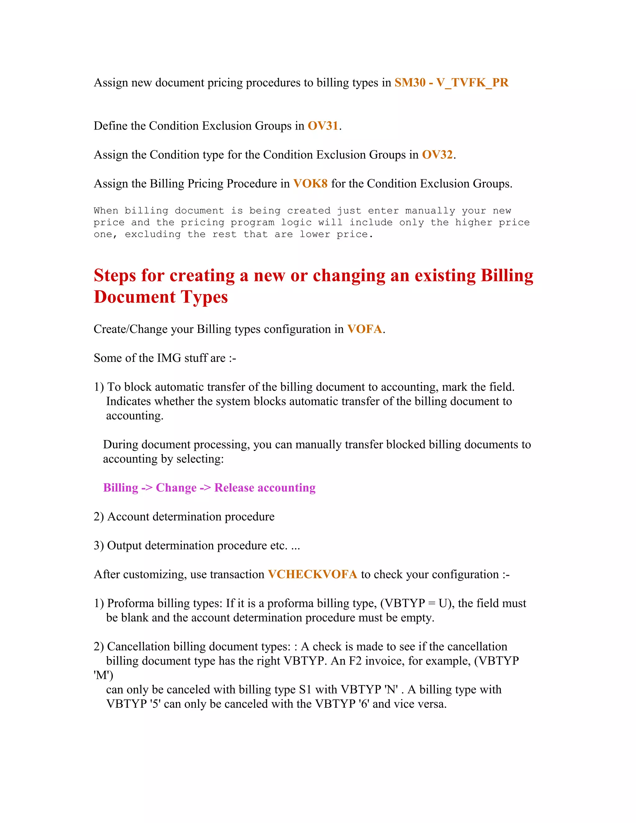Assign new document pricing procedures to billing types in SM30 - V_TVFK_PR


Define the Condition Exclusion Groups in OV31.

Assign the Condition type for the Condition Exclusion Groups in OV32.

Assign the Billing Pricing Procedure in VOK8 for the Condition Exclusion Groups.

When billing document is being created just enter manually your new
price and the pricing program logic will include only the higher price
one, excluding the rest that are lower price.



Steps for creating a new or changing an existing Billing
Document Types
Create/Change your Billing types configuration in VOFA.

Some of the IMG stuff are :-

1) To block automatic transfer of the billing document to accounting, mark the field.
   Indicates whether the system blocks automatic transfer of the billing document to
   accounting.

 During document processing, you can manually transfer blocked billing documents to
 accounting by selecting:

 Billing -> Change -> Release accounting

2) Account determination procedure

3) Output determination procedure etc. ...

After customizing, use transaction VCHECKVOFA to check your configuration :-

1) Proforma billing types: If it is a proforma billing type, (VBTYP = U), the field must
   be blank and the account determination procedure must be empty.

2) Cancellation billing document types: : A check is made to see if the cancellation
   billing document type has the right VBTYP. An F2 invoice, for example, (VBTYP
'M')
   can only be canceled with billing type S1 with VBTYP 'N' . A billing type with
   VBTYP '5' can only be canceled with the VBTYP '6' and vice versa.
 