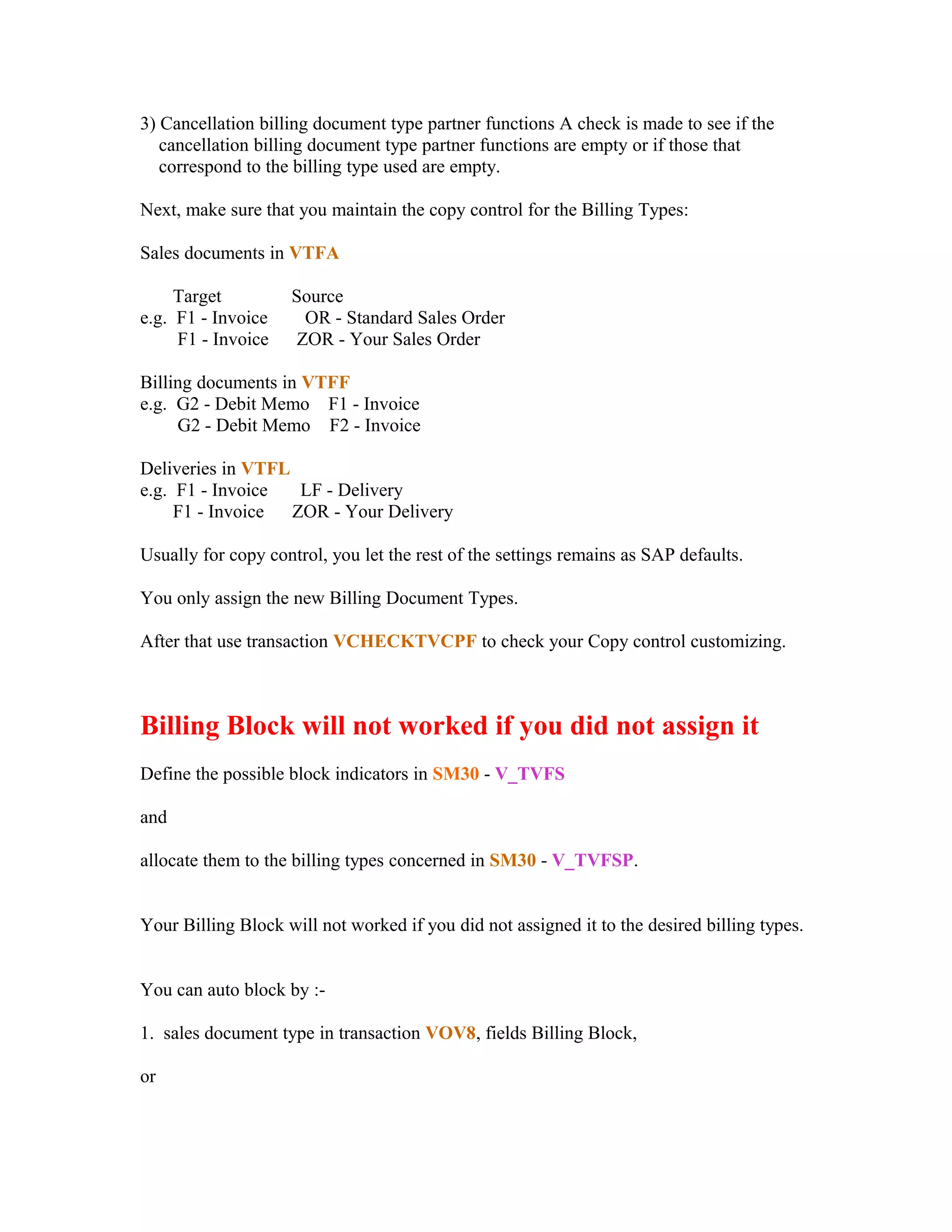3) Cancellation billing document type partner functions A check is made to see if the
   cancellation billing document type partner functions are empty or if those that
   correspond to the billing type used are empty.

Next, make sure that you maintain the copy control for the Billing Types:

Sales documents in VTFA

     Target         Source
e.g. F1 - Invoice     OR - Standard Sales Order
     F1 - Invoice    ZOR - Your Sales Order

Billing documents in VTFF
e.g. G2 - Debit Memo F1 - Invoice
     G2 - Debit Memo F2 - Invoice

Deliveries in VTFL
e.g. F1 - Invoice   LF - Delivery
     F1 - Invoice  ZOR - Your Delivery

Usually for copy control, you let the rest of the settings remains as SAP defaults.

You only assign the new Billing Document Types.

After that use transaction VCHECKTVCPF to check your Copy control customizing.



Billing Block will not worked if you did not assign it
Define the possible block indicators in SM30 - V_TVFS

and

allocate them to the billing types concerned in SM30 - V_TVFSP.


Your Billing Block will not worked if you did not assigned it to the desired billing types.


You can auto block by :-

1. sales document type in transaction VOV8, fields Billing Block,

or
 