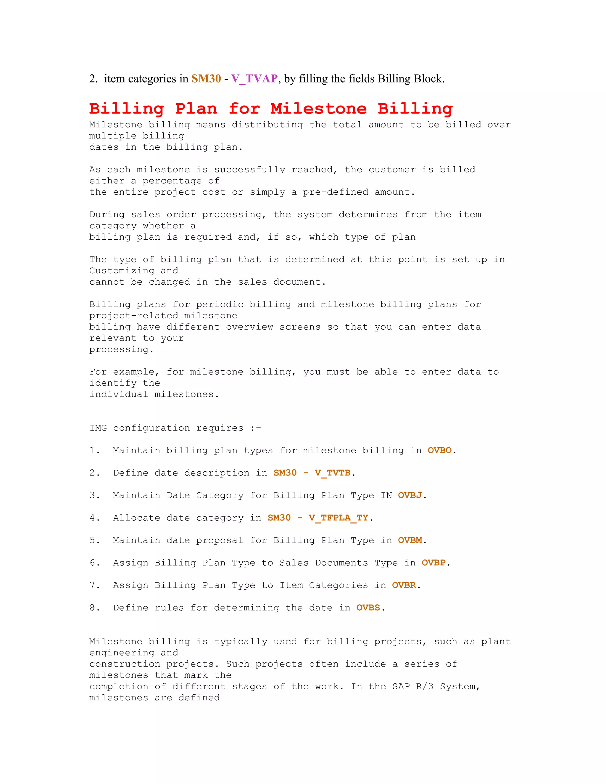 2. item categories in SM30 - V_TVAP, by filling the fields Billing Block.

Billing Plan for Milestone Billing
Milestone billing means distributing the total amount to be billed over
multiple billing
dates in the billing plan.

As each milestone is successfully reached, the customer is billed
either a percentage of
the entire project cost or simply a pre-defined amount.

During sales order processing, the system determines from the item
category whether a
billing plan is required and, if so, which type of plan

The type of billing plan that is determined at this point is set up in
Customizing and
cannot be changed in the sales document.

Billing plans for periodic billing and milestone billing plans for
project-related milestone
billing have different overview screens so that you can enter data
relevant to your
processing.

For example, for milestone billing, you must be able to enter data to
identify the
individual milestones.


IMG configuration requires :-

1.   Maintain billing plan types for milestone billing in OVBO.

2.   Define date description in SM30 - V_TVTB.

3.   Maintain Date Category for Billing Plan Type IN OVBJ.

4.   Allocate date category in SM30 - V_TFPLA_TY.

5.   Maintain date proposal for Billing Plan Type in OVBM.

6.   Assign Billing Plan Type to Sales Documents Type in OVBP.

7.   Assign Billing Plan Type to Item Categories in OVBR.

8.   Define rules for determining the date in OVBS.


Milestone billing is typically used for billing projects, such as plant
engineering and
construction projects. Such projects often include a series of
milestones that mark the
completion of different stages of the work. In the SAP R/3 System,
milestones are defined
 