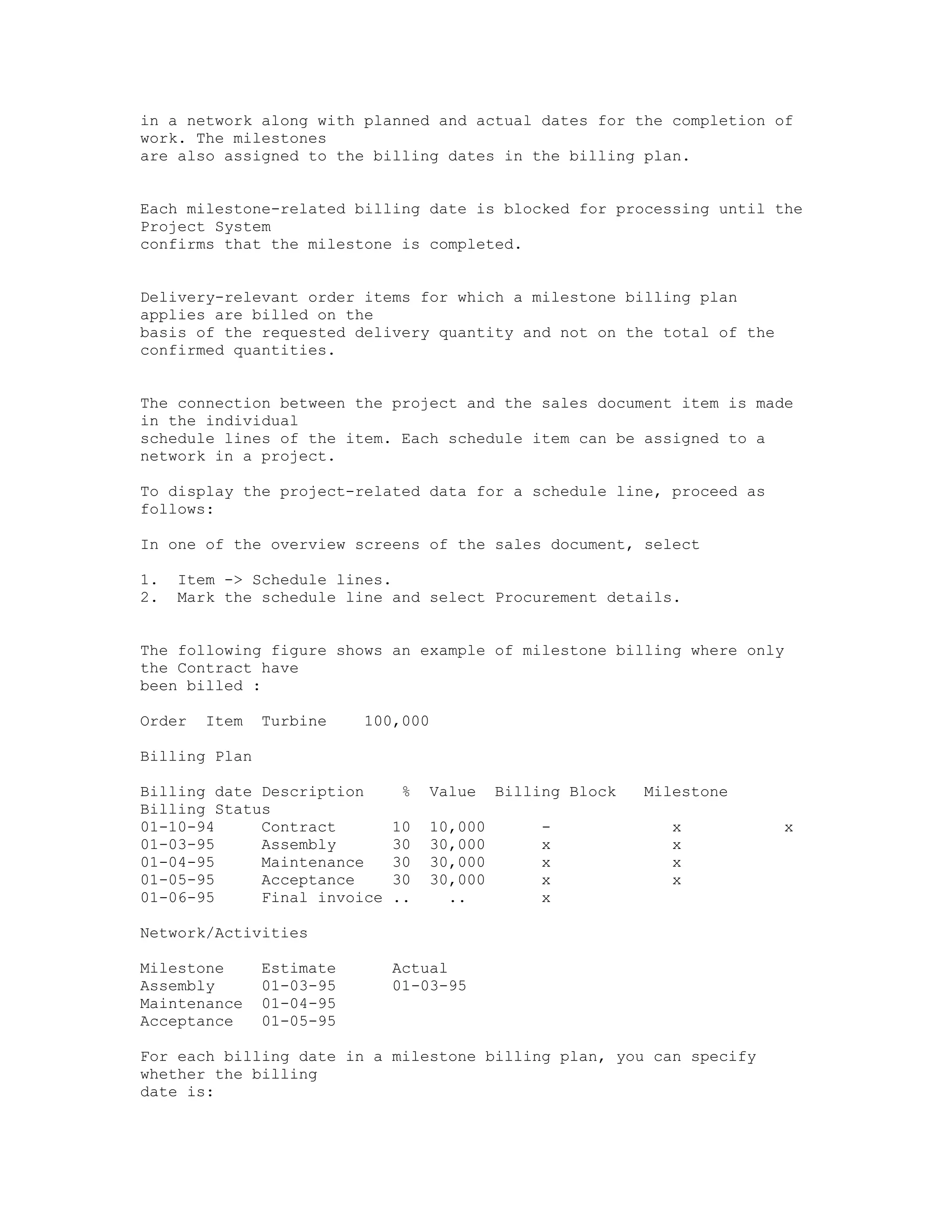 in a network along with planned and actual dates for the completion of
work. The milestones
are also assigned to the billing dates in the billing plan.


Each milestone-related billing date is blocked for processing until the
Project System
confirms that the milestone is completed.


Delivery-relevant order items for which a milestone billing plan
applies are billed on the
basis of the requested delivery quantity and not on the total of the
confirmed quantities.


The connection between the project and the sales document item is made
in the individual
schedule lines of the item. Each schedule item can be assigned to a
network in a project.

To display the project-related data for a schedule line, proceed as
follows:

In one of the overview screens of the sales document, select

1.   Item -> Schedule lines.
2.   Mark the schedule line and select Procurement details.


The following figure shows an example of milestone billing where only
the Contract have
been billed :

Order   Item   Turbine    100,000

Billing Plan

Billing date Description      %   Value    Billing Block   Milestone
Billing Status
01-10-94     Contract        10   10,000        -             x        x
01-03-95     Assembly        30   30,000        x             x
01-04-95     Maintenance     30   30,000        x             x
01-05-95     Acceptance      30   30,000        x             x
01-06-95     Final invoice   ..     ..          x

Network/Activities

Milestone      Estimate      Actual
Assembly       01-03-95      01-03-95
Maintenance    01-04-95
Acceptance     01-05-95

For each billing date in a milestone billing plan, you can specify
whether the billing
date is:
 