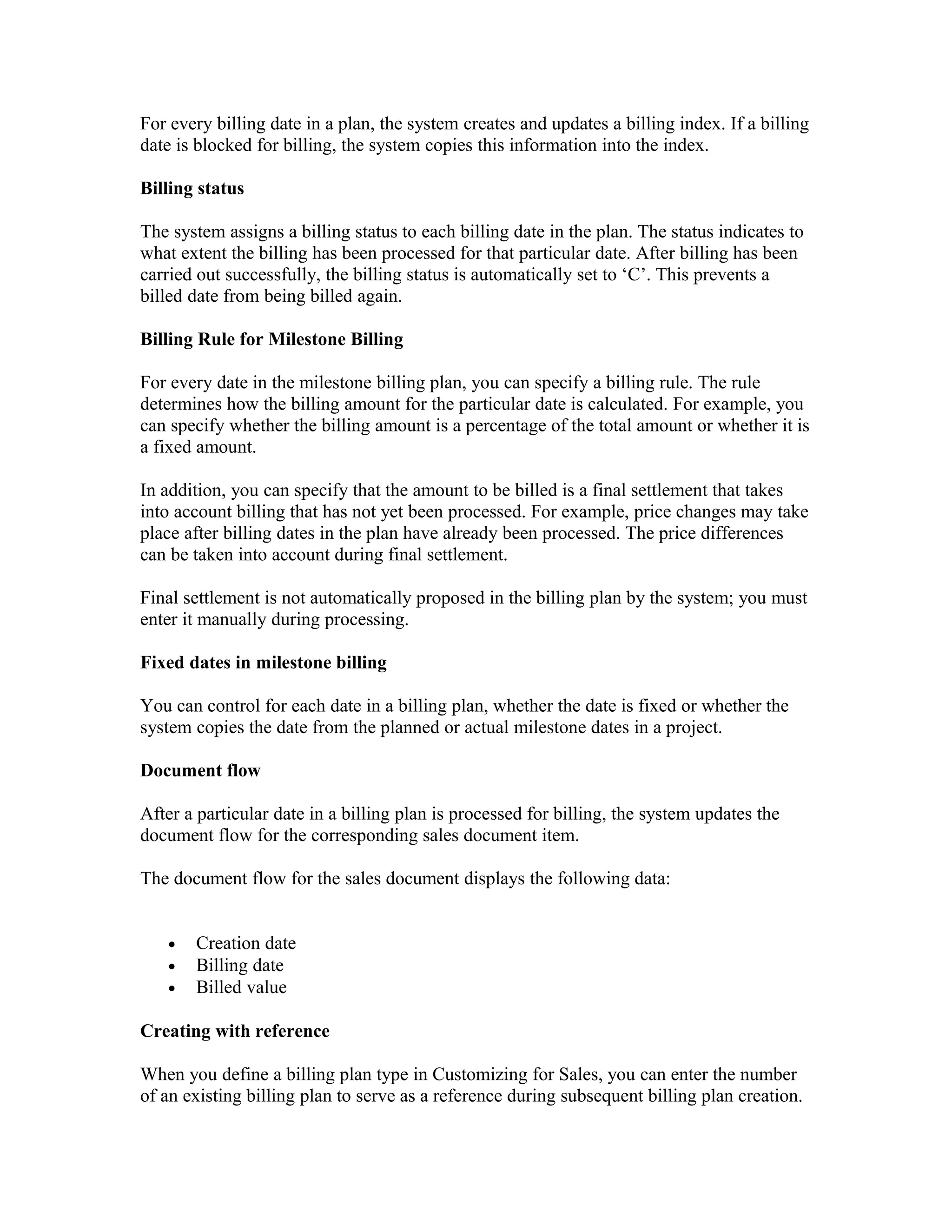For every billing date in a plan, the system creates and updates a billing index. If a billing
date is blocked for billing, the system copies this information into the index.

Billing status

The system assigns a billing status to each billing date in the plan. The status indicates to
what extent the billing has been processed for that particular date. After billing has been
carried out successfully, the billing status is automatically set to ‘C’. This prevents a
billed date from being billed again.

Billing Rule for Milestone Billing

For every date in the milestone billing plan, you can specify a billing rule. The rule
determines how the billing amount for the particular date is calculated. For example, you
can specify whether the billing amount is a percentage of the total amount or whether it is
a fixed amount.

In addition, you can specify that the amount to be billed is a final settlement that takes
into account billing that has not yet been processed. For example, price changes may take
place after billing dates in the plan have already been processed. The price differences
can be taken into account during final settlement.

Final settlement is not automatically proposed in the billing plan by the system; you must
enter it manually during processing.

Fixed dates in milestone billing

You can control for each date in a billing plan, whether the date is fixed or whether the
system copies the date from the planned or actual milestone dates in a project.

Document flow

After a particular date in a billing plan is processed for billing, the system updates the
document flow for the corresponding sales document item.

The document flow for the sales document displays the following data:


   •   Creation date
   •   Billing date
   •   Billed value

Creating with reference

When you define a billing plan type in Customizing for Sales, you can enter the number
of an existing billing plan to serve as a reference during subsequent billing plan creation.
 