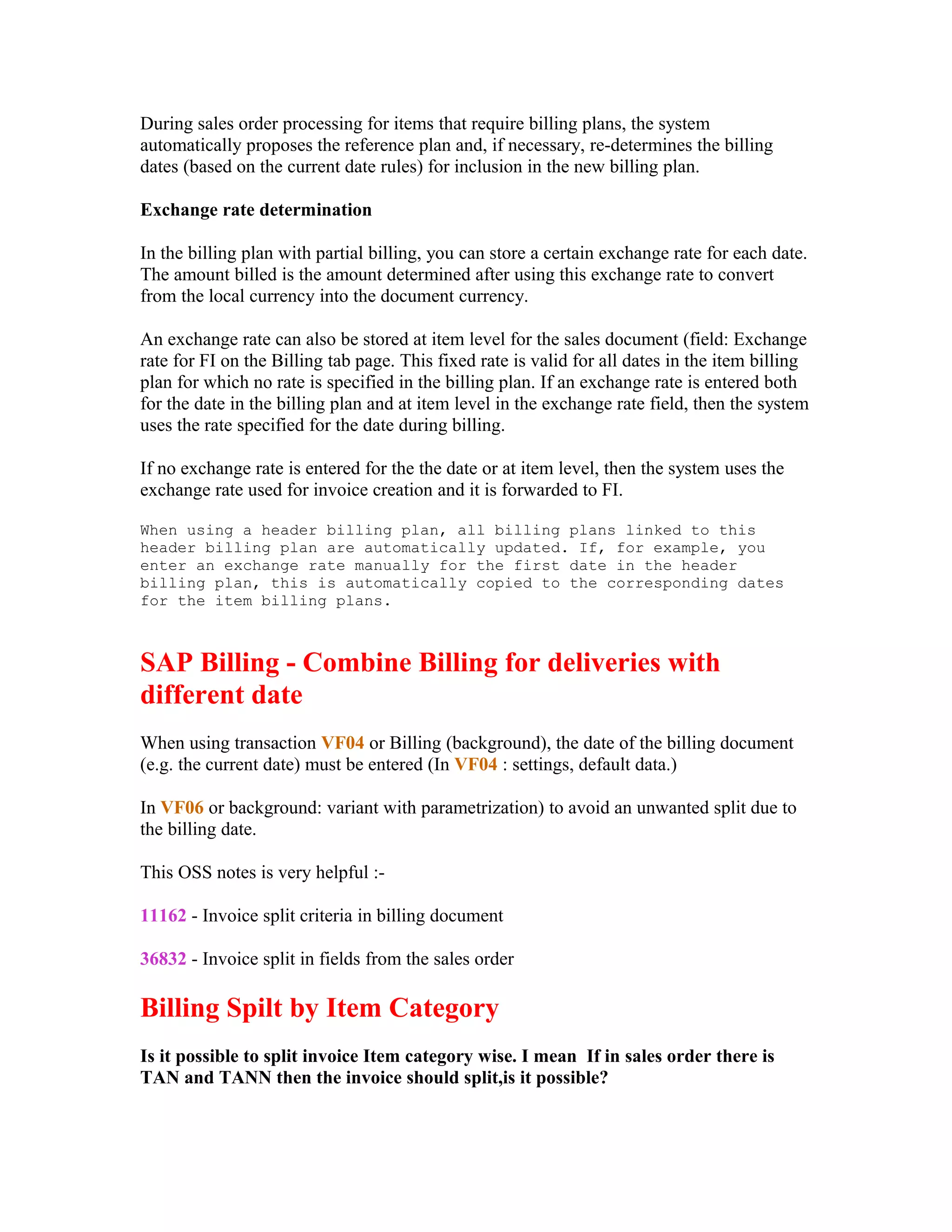 During sales order processing for items that require billing plans, the system
automatically proposes the reference plan and, if necessary, re-determines the billing
dates (based on the current date rules) for inclusion in the new billing plan.

Exchange rate determination

In the billing plan with partial billing, you can store a certain exchange rate for each date.
The amount billed is the amount determined after using this exchange rate to convert
from the local currency into the document currency.

An exchange rate can also be stored at item level for the sales document (field: Exchange
rate for FI on the Billing tab page. This fixed rate is valid for all dates in the item billing
plan for which no rate is specified in the billing plan. If an exchange rate is entered both
for the date in the billing plan and at item level in the exchange rate field, then the system
uses the rate specified for the date during billing.

If no exchange rate is entered for the the date or at item level, then the system uses the
exchange rate used for invoice creation and it is forwarded to FI.

When using a header billing plan, all billing plans linked to this
header billing plan are automatically updated. If, for example, you
enter an exchange rate manually for the first date in the header
billing plan, this is automatically copied to the corresponding dates
for the item billing plans.



SAP Billing - Combine Billing for deliveries with
different date
When using transaction VF04 or Billing (background), the date of the billing document
(e.g. the current date) must be entered (In VF04 : settings, default data.)

In VF06 or background: variant with parametrization) to avoid an unwanted split due to
the billing date.

This OSS notes is very helpful :-

11162 - Invoice split criteria in billing document

36832 - Invoice split in fields from the sales order

Billing Spilt by Item Category
Is it possible to split invoice Item category wise. I mean If in sales order there is
TAN and TANN then the invoice should split,is it possible?
 