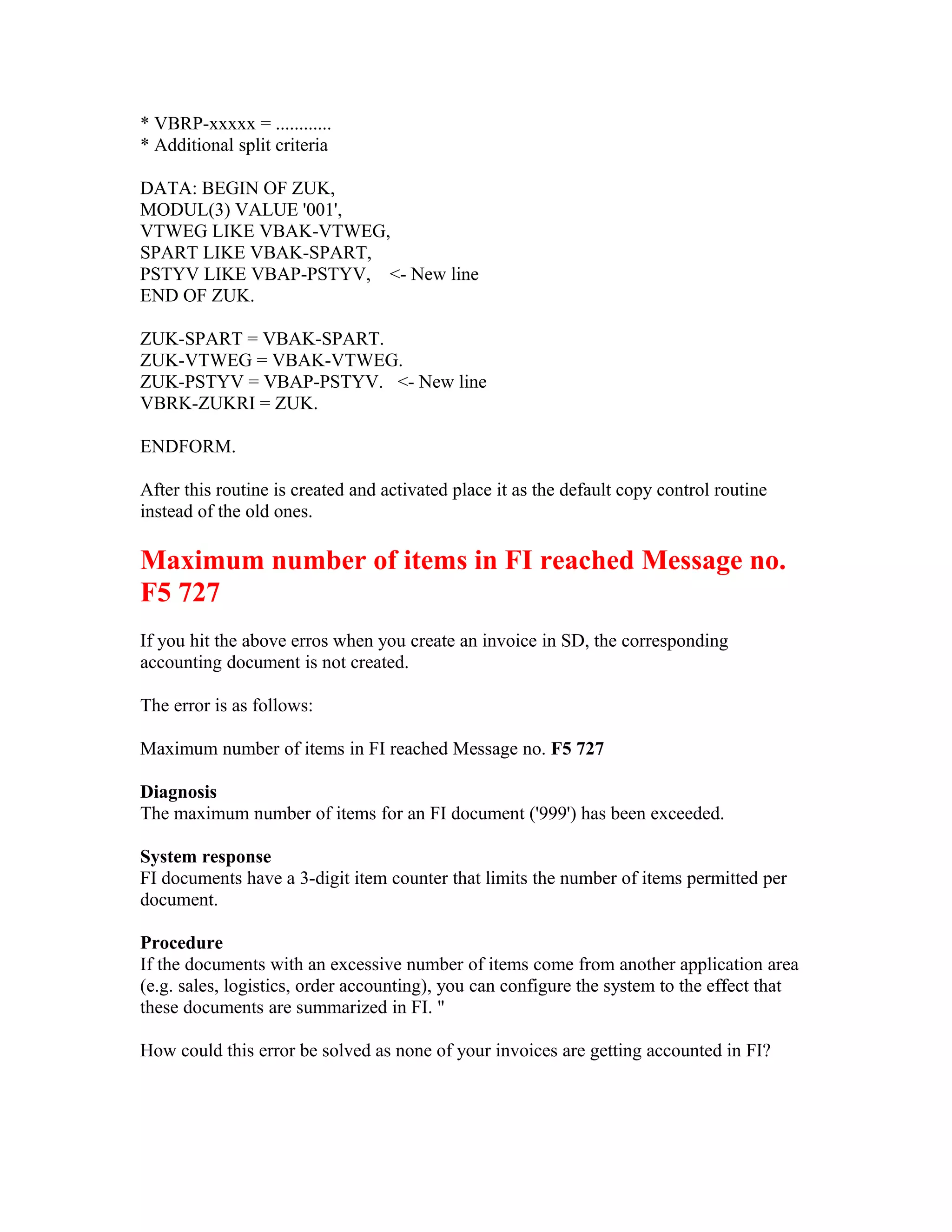 * VBRP-xxxxx = ............
* Additional split criteria

DATA: BEGIN OF ZUK,
MODUL(3) VALUE '001',
VTWEG LIKE VBAK-VTWEG,
SPART LIKE VBAK-SPART,
PSTYV LIKE VBAP-PSTYV, <- New line
END OF ZUK.

ZUK-SPART = VBAK-SPART.
ZUK-VTWEG = VBAK-VTWEG.
ZUK-PSTYV = VBAP-PSTYV. <- New line
VBRK-ZUKRI = ZUK.

ENDFORM.

After this routine is created and activated place it as the default copy control routine
instead of the old ones.

Maximum number of items in FI reached Message no.
F5 727
If you hit the above erros when you create an invoice in SD, the corresponding
accounting document is not created.

The error is as follows:

Maximum number of items in FI reached Message no. F5 727

Diagnosis
The maximum number of items for an FI document ('999') has been exceeded.

System response
FI documents have a 3-digit item counter that limits the number of items permitted per
document.

Procedure
If the documents with an excessive number of items come from another application area
(e.g. sales, logistics, order accounting), you can configure the system to the effect that
these documents are summarized in FI. "

How could this error be solved as none of your invoices are getting accounted in FI?
 