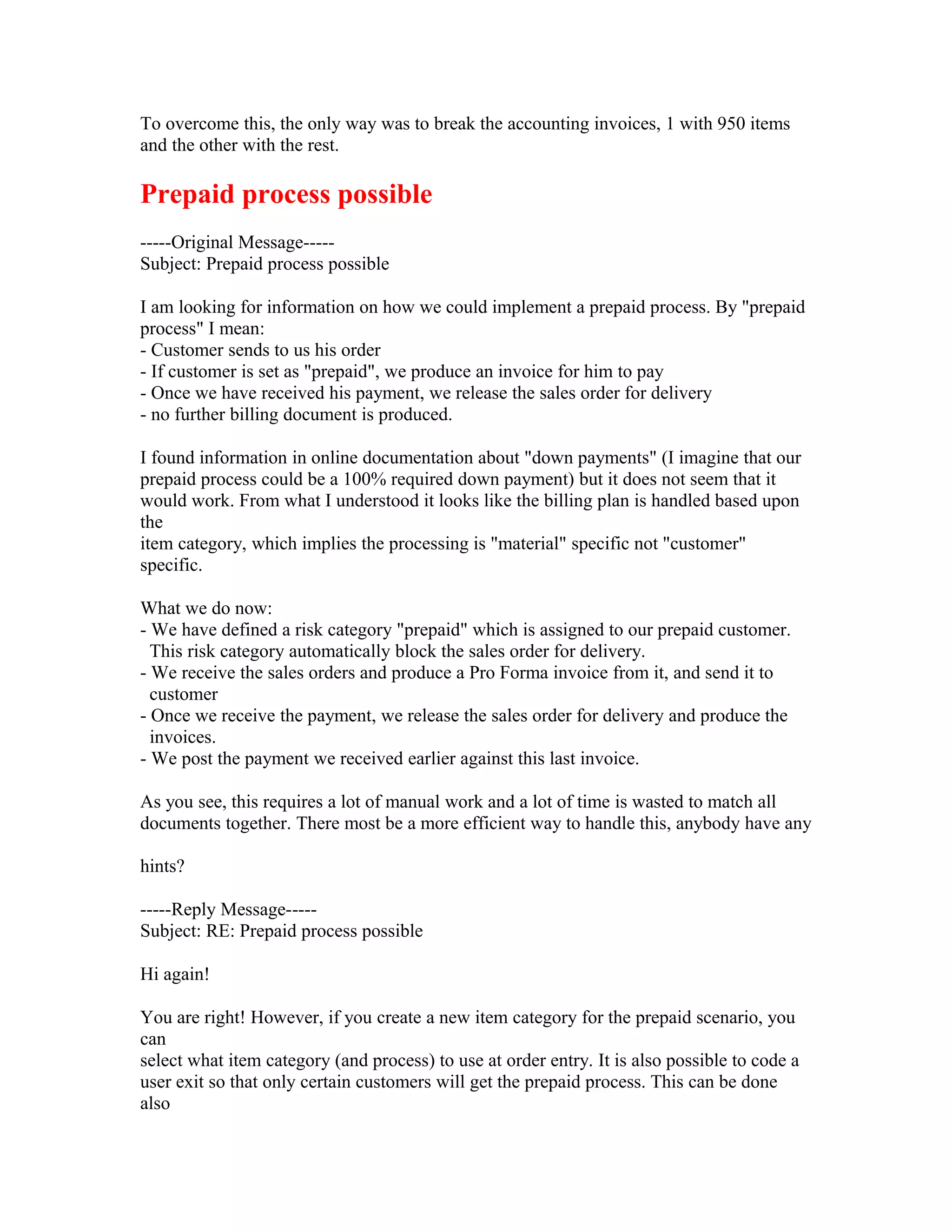 To overcome this, the only way was to break the accounting invoices, 1 with 950 items
and the other with the rest.

Prepaid process possible
-----Original Message-----
Subject: Prepaid process possible

I am looking for information on how we could implement a prepaid process. By "prepaid
process" I mean:
- Customer sends to us his order
- If customer is set as "prepaid", we produce an invoice for him to pay
- Once we have received his payment, we release the sales order for delivery
- no further billing document is produced.

I found information in online documentation about "down payments" (I imagine that our
prepaid process could be a 100% required down payment) but it does not seem that it
would work. From what I understood it looks like the billing plan is handled based upon
the
item category, which implies the processing is "material" specific not "customer"
specific.

What we do now:
- We have defined a risk category "prepaid" which is assigned to our prepaid customer.
  This risk category automatically block the sales order for delivery.
- We receive the sales orders and produce a Pro Forma invoice from it, and send it to
  customer
- Once we receive the payment, we release the sales order for delivery and produce the
  invoices.
- We post the payment we received earlier against this last invoice.

As you see, this requires a lot of manual work and a lot of time is wasted to match all
documents together. There most be a more efficient way to handle this, anybody have any

hints?

-----Reply Message-----
Subject: RE: Prepaid process possible

Hi again!

You are right! However, if you create a new item category for the prepaid scenario, you
can
select what item category (and process) to use at order entry. It is also possible to code a
user exit so that only certain customers will get the prepaid process. This can be done
also
 