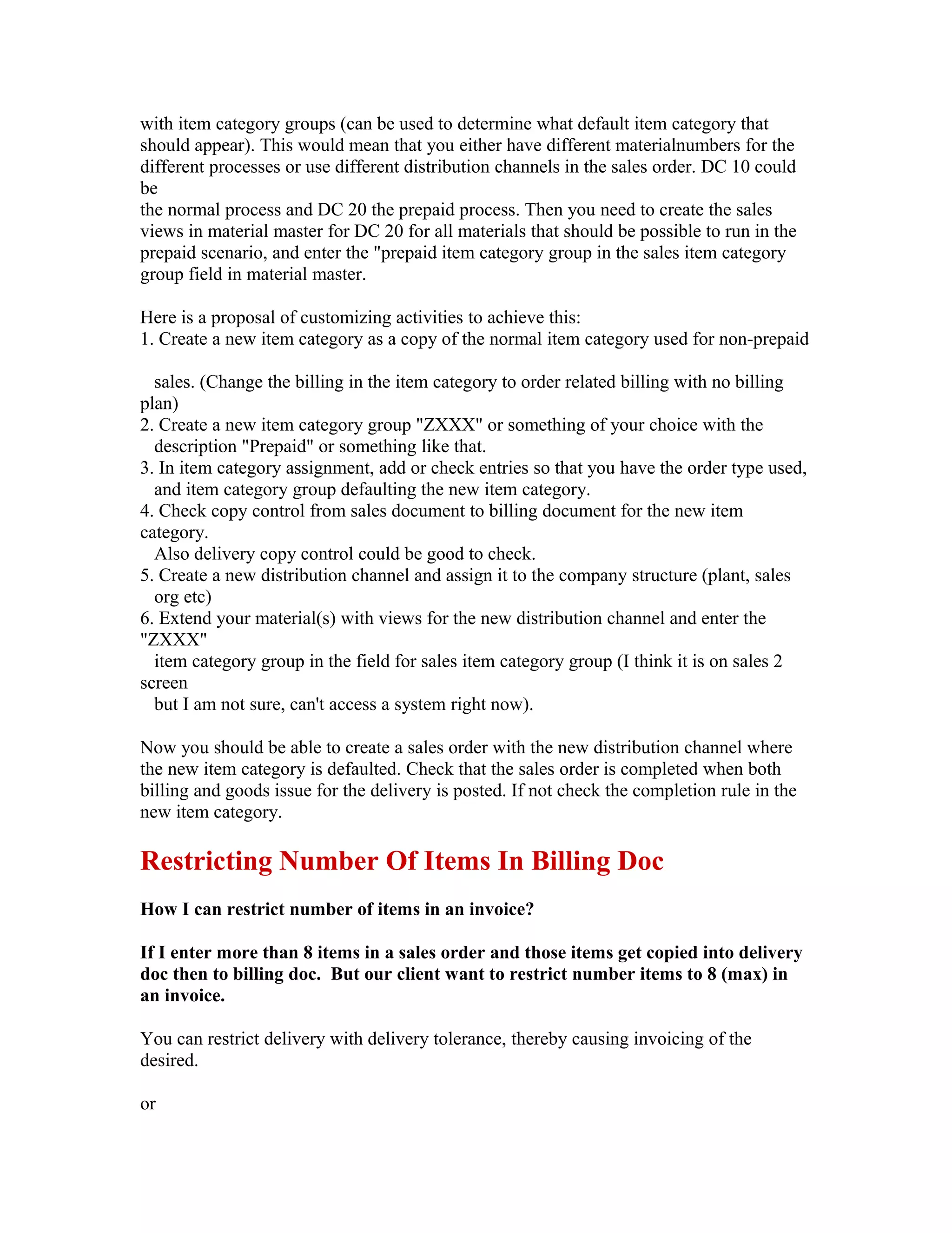 with item category groups (can be used to determine what default item category that
should appear). This would mean that you either have different materialnumbers for the
different processes or use different distribution channels in the sales order. DC 10 could
be
the normal process and DC 20 the prepaid process. Then you need to create the sales
views in material master for DC 20 for all materials that should be possible to run in the
prepaid scenario, and enter the "prepaid item category group in the sales item category
group field in material master.

Here is a proposal of customizing activities to achieve this:
1. Create a new item category as a copy of the normal item category used for non-prepaid

  sales. (Change the billing in the item category to order related billing with no billing
plan)
2. Create a new item category group "ZXXX" or something of your choice with the
  description "Prepaid" or something like that.
3. In item category assignment, add or check entries so that you have the order type used,
  and item category group defaulting the new item category.
4. Check copy control from sales document to billing document for the new item
category.
  Also delivery copy control could be good to check.
5. Create a new distribution channel and assign it to the company structure (plant, sales
  org etc)
6. Extend your material(s) with views for the new distribution channel and enter the
"ZXXX"
  item category group in the field for sales item category group (I think it is on sales 2
screen
  but I am not sure, can't access a system right now).

Now you should be able to create a sales order with the new distribution channel where
the new item category is defaulted. Check that the sales order is completed when both
billing and goods issue for the delivery is posted. If not check the completion rule in the
new item category.

Restricting Number Of Items In Billing Doc
How I can restrict number of items in an invoice?

If I enter more than 8 items in a sales order and those items get copied into delivery
doc then to billing doc. But our client want to restrict number items to 8 (max) in
an invoice.

You can restrict delivery with delivery tolerance, thereby causing invoicing of the
desired.

or
 