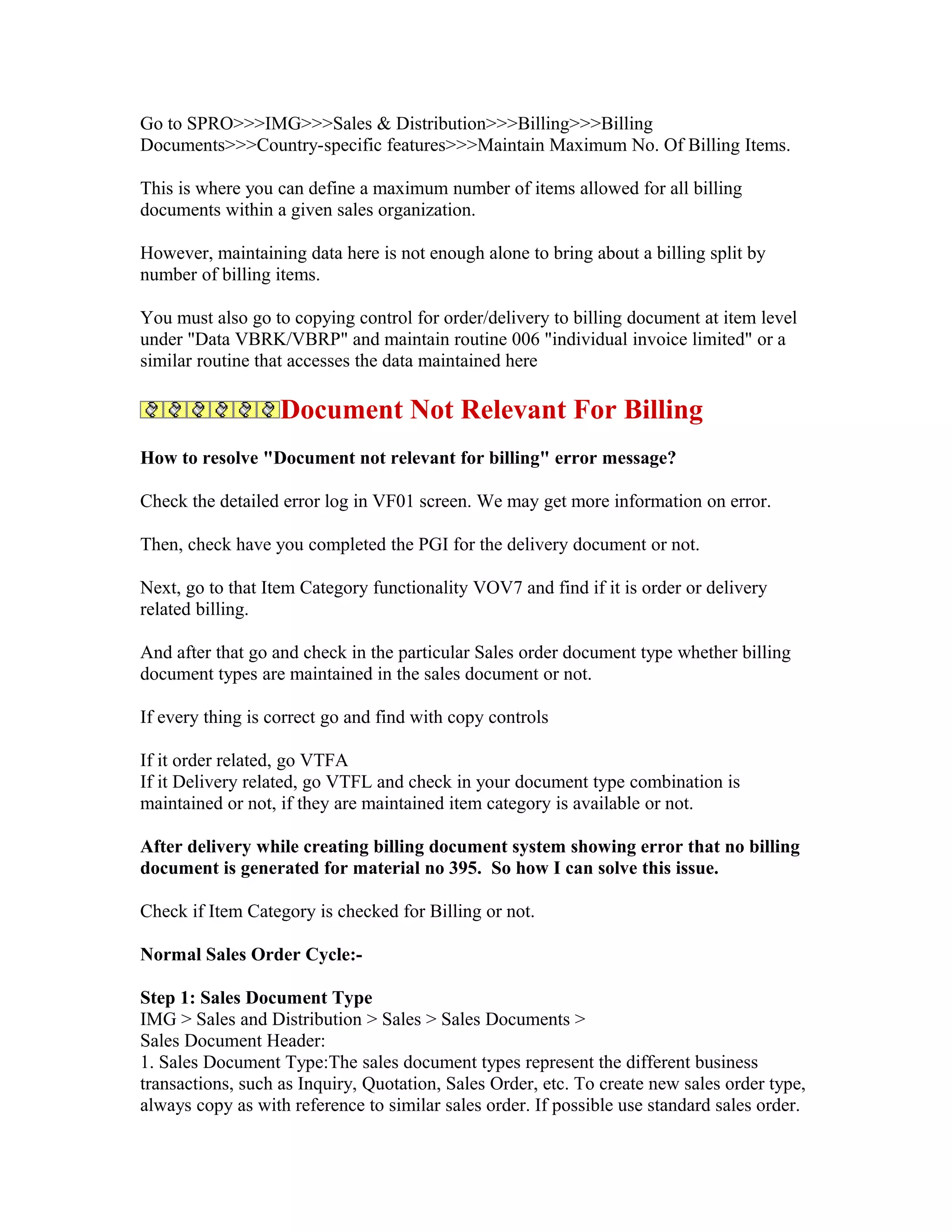 Go to SPRO>>>IMG>>>Sales & Distribution>>>Billing>>>Billing
Documents>>>Country-specific features>>>Maintain Maximum No. Of Billing Items.

This is where you can define a maximum number of items allowed for all billing
documents within a given sales organization.

However, maintaining data here is not enough alone to bring about a billing split by
number of billing items.

You must also go to copying control for order/delivery to billing document at item level
under "Data VBRK/VBRP" and maintain routine 006 "individual invoice limited" or a
similar routine that accesses the data maintained here

                   Document Not Relevant For Billing
How to resolve "Document not relevant for billing" error message?

Check the detailed error log in VF01 screen. We may get more information on error.

Then, check have you completed the PGI for the delivery document or not.

Next, go to that Item Category functionality VOV7 and find if it is order or delivery
related billing.

And after that go and check in the particular Sales order document type whether billing
document types are maintained in the sales document or not.

If every thing is correct go and find with copy controls

If it order related, go VTFA
If it Delivery related, go VTFL and check in your document type combination is
maintained or not, if they are maintained item category is available or not.

After delivery while creating billing document system showing error that no billing
document is generated for material no 395. So how I can solve this issue.

Check if Item Category is checked for Billing or not.

Normal Sales Order Cycle:-

Step 1: Sales Document Type
IMG > Sales and Distribution > Sales > Sales Documents >
Sales Document Header:
1. Sales Document Type:The sales document types represent the different business
transactions, such as Inquiry, Quotation, Sales Order, etc. To create new sales order type,
always copy as with reference to similar sales order. If possible use standard sales order.
 