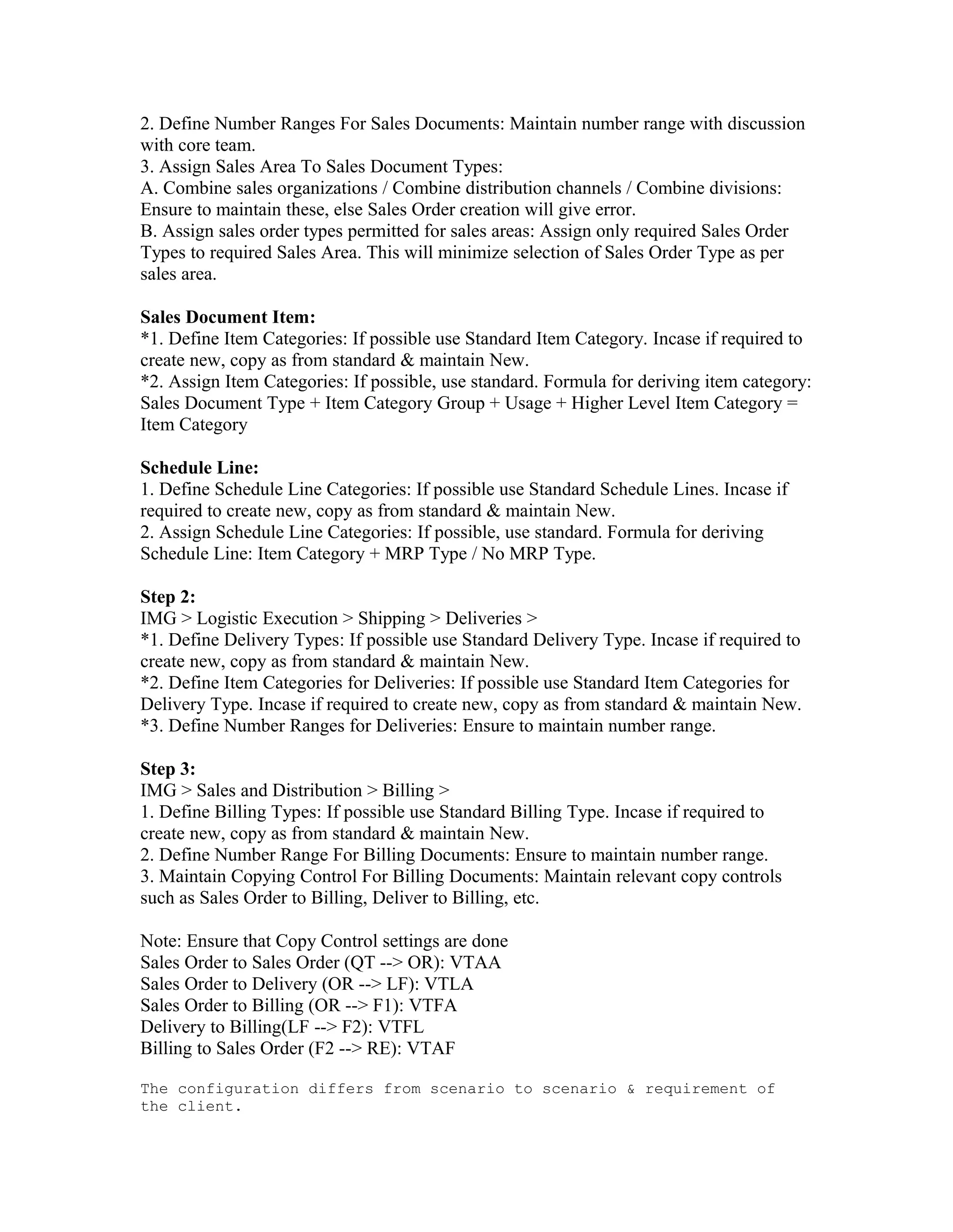 2. Define Number Ranges For Sales Documents: Maintain number range with discussion
with core team.
3. Assign Sales Area To Sales Document Types:
A. Combine sales organizations / Combine distribution channels / Combine divisions:
Ensure to maintain these, else Sales Order creation will give error.
B. Assign sales order types permitted for sales areas: Assign only required Sales Order
Types to required Sales Area. This will minimize selection of Sales Order Type as per
sales area.

Sales Document Item:
*1. Define Item Categories: If possible use Standard Item Category. Incase if required to
create new, copy as from standard & maintain New.
*2. Assign Item Categories: If possible, use standard. Formula for deriving item category:
Sales Document Type + Item Category Group + Usage + Higher Level Item Category =
Item Category

Schedule Line:
1. Define Schedule Line Categories: If possible use Standard Schedule Lines. Incase if
required to create new, copy as from standard & maintain New.
2. Assign Schedule Line Categories: If possible, use standard. Formula for deriving
Schedule Line: Item Category + MRP Type / No MRP Type.

Step 2:
IMG > Logistic Execution > Shipping > Deliveries >
*1. Define Delivery Types: If possible use Standard Delivery Type. Incase if required to
create new, copy as from standard & maintain New.
*2. Define Item Categories for Deliveries: If possible use Standard Item Categories for
Delivery Type. Incase if required to create new, copy as from standard & maintain New.
*3. Define Number Ranges for Deliveries: Ensure to maintain number range.

Step 3:
IMG > Sales and Distribution > Billing >
1. Define Billing Types: If possible use Standard Billing Type. Incase if required to
create new, copy as from standard & maintain New.
2. Define Number Range For Billing Documents: Ensure to maintain number range.
3. Maintain Copying Control For Billing Documents: Maintain relevant copy controls
such as Sales Order to Billing, Deliver to Billing, etc.

Note: Ensure that Copy Control settings are done
Sales Order to Sales Order (QT --> OR): VTAA
Sales Order to Delivery (OR --> LF): VTLA
Sales Order to Billing (OR --> F1): VTFA
Delivery to Billing(LF --> F2): VTFL
Billing to Sales Order (F2 --> RE): VTAF

The configuration differs from scenario to scenario & requirement of
the client.
 