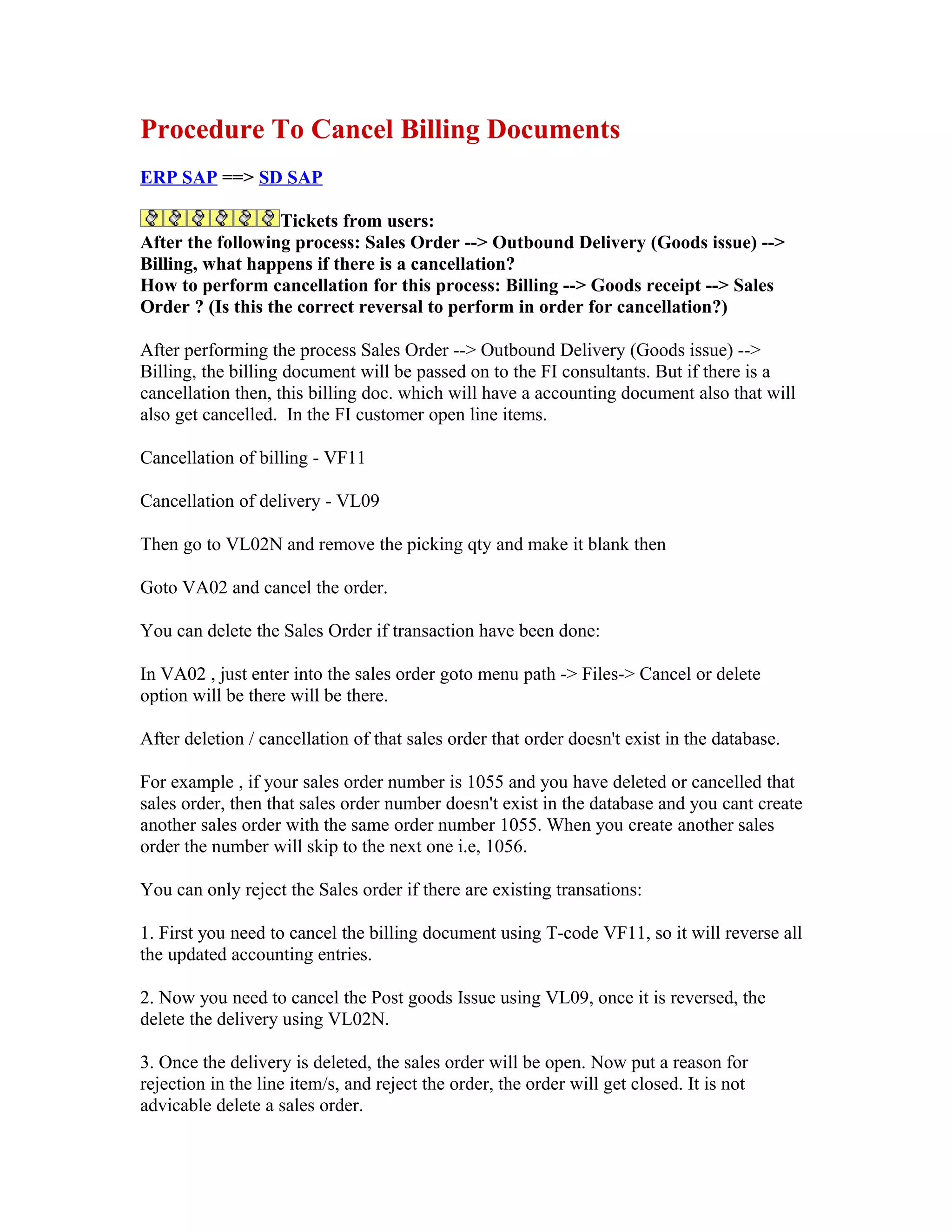 Procedure To Cancel Billing Documents
ERP SAP ==> SD SAP

                   Tickets from users:
After the following process: Sales Order --> Outbound Delivery (Goods issue) -->
Billing, what happens if there is a cancellation?
How to perform cancellation for this process: Billing --> Goods receipt --> Sales
Order ? (Is this the correct reversal to perform in order for cancellation?)

After performing the process Sales Order --> Outbound Delivery (Goods issue) -->
Billing, the billing document will be passed on to the FI consultants. But if there is a
cancellation then, this billing doc. which will have a accounting document also that will
also get cancelled. In the FI customer open line items.

Cancellation of billing - VF11

Cancellation of delivery - VL09

Then go to VL02N and remove the picking qty and make it blank then

Goto VA02 and cancel the order.

You can delete the Sales Order if transaction have been done:

In VA02 , just enter into the sales order goto menu path -> Files-> Cancel or delete
option will be there will be there.

After deletion / cancellation of that sales order that order doesn't exist in the database.

For example , if your sales order number is 1055 and you have deleted or cancelled that
sales order, then that sales order number doesn't exist in the database and you cant create
another sales order with the same order number 1055. When you create another sales
order the number will skip to the next one i.e, 1056.

You can only reject the Sales order if there are existing transations:

1. First you need to cancel the billing document using T-code VF11, so it will reverse all
the updated accounting entries.

2. Now you need to cancel the Post goods Issue using VL09, once it is reversed, the
delete the delivery using VL02N.

3. Once the delivery is deleted, the sales order will be open. Now put a reason for
rejection in the line item/s, and reject the order, the order will get closed. It is not
advicable delete a sales order.
 