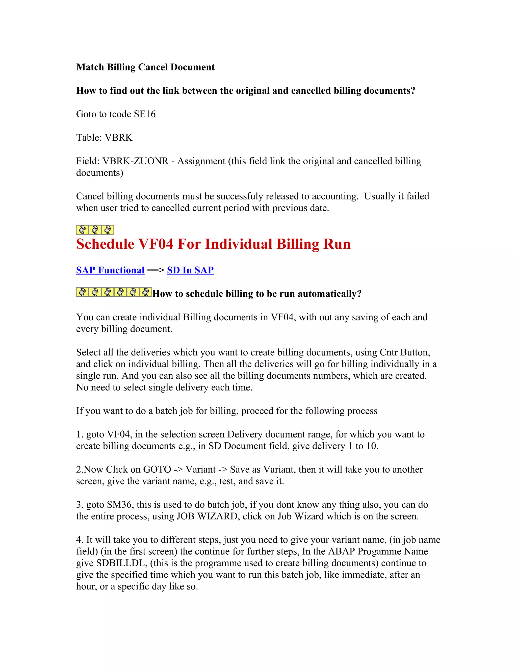 Match Billing Cancel Document

How to find out the link between the original and cancelled billing documents?

Goto to tcode SE16

Table: VBRK

Field: VBRK-ZUONR - Assignment (this field link the original and cancelled billing
documents)

Cancel billing documents must be successfuly released to accounting. Usually it failed
when user tried to cancelled current period with previous date.


Schedule VF04 For Individual Billing Run
SAP Functional ==> SD In SAP

                   How to schedule billing to be run automatically?

You can create individual Billing documents in VF04, with out any saving of each and
every billing document.

Select all the deliveries which you want to create billing documents, using Cntr Button,
and click on individual billing. Then all the deliveries will go for billing individually in a
single run. And you can also see all the billing documents numbers, which are created.
No need to select single delivery each time.

If you want to do a batch job for billing, proceed for the following process

1. goto VF04, in the selection screen Delivery document range, for which you want to
create billing documents e.g., in SD Document field, give delivery 1 to 10.

2.Now Click on GOTO -> Variant -> Save as Variant, then it will take you to another
screen, give the variant name, e.g., test, and save it.

3. goto SM36, this is used to do batch job, if you dont know any thing also, you can do
the entire process, using JOB WIZARD, click on Job Wizard which is on the screen.

4. It will take you to different steps, just you need to give your variant name, (in job name
field) (in the first screen) the continue for further steps, In the ABAP Progamme Name
give SDBILLDL, (this is the programme used to create billing documents) continue to
give the specified time which you want to run this batch job, like immediate, after an
hour, or a specific day like so.
 