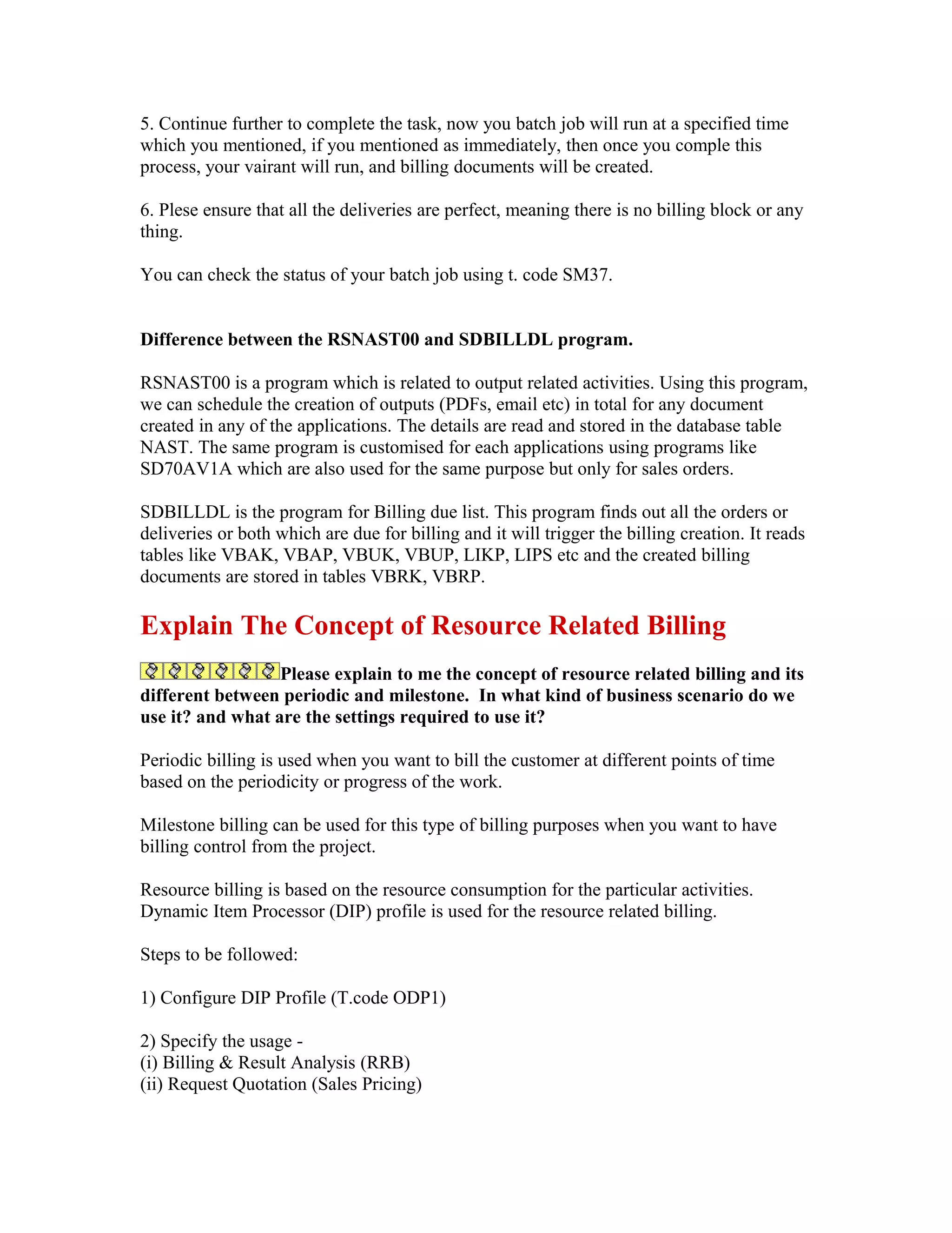 5. Continue further to complete the task, now you batch job will run at a specified time
which you mentioned, if you mentioned as immediately, then once you comple this
process, your vairant will run, and billing documents will be created.

6. Plese ensure that all the deliveries are perfect, meaning there is no billing block or any
thing.

You can check the status of your batch job using t. code SM37.


Difference between the RSNAST00 and SDBILLDL program.

RSNAST00 is a program which is related to output related activities. Using this program,
we can schedule the creation of outputs (PDFs, email etc) in total for any document
created in any of the applications. The details are read and stored in the database table
NAST. The same program is customised for each applications using programs like
SD70AV1A which are also used for the same purpose but only for sales orders.

SDBILLDL is the program for Billing due list. This program finds out all the orders or
deliveries or both which are due for billing and it will trigger the billing creation. It reads
tables like VBAK, VBAP, VBUK, VBUP, LIKP, LIPS etc and the created billing
documents are stored in tables VBRK, VBRP.

Explain The Concept of Resource Related Billing
                  Please explain to me the concept of resource related billing and its
different between periodic and milestone. In what kind of business scenario do we
use it? and what are the settings required to use it?

Periodic billing is used when you want to bill the customer at different points of time
based on the periodicity or progress of the work.

Milestone billing can be used for this type of billing purposes when you want to have
billing control from the project.

Resource billing is based on the resource consumption for the particular activities.
Dynamic Item Processor (DIP) profile is used for the resource related billing.

Steps to be followed:

1) Configure DIP Profile (T.code ODP1)

2) Specify the usage -
(i) Billing & Result Analysis (RRB)
(ii) Request Quotation (Sales Pricing)
 