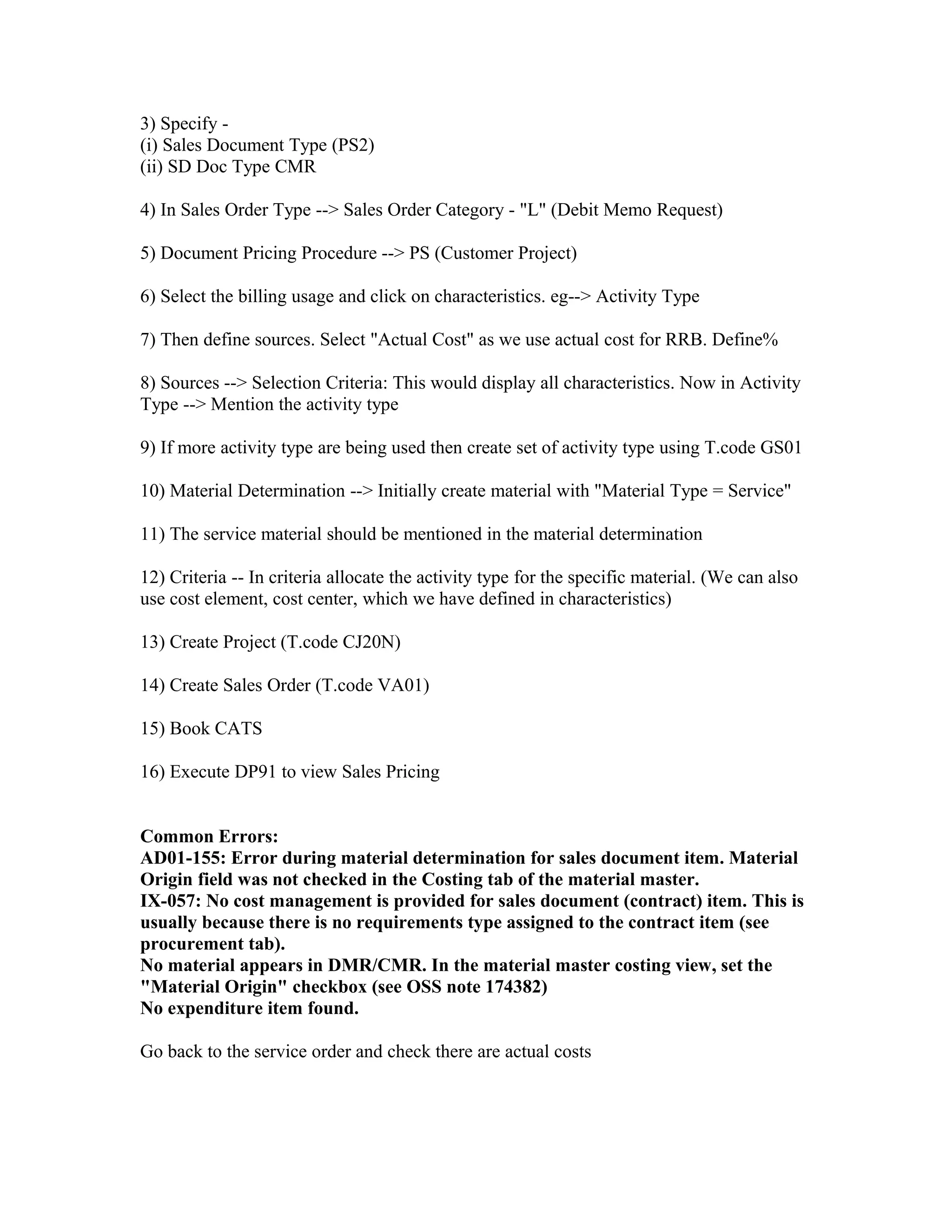 3) Specify -
(i) Sales Document Type (PS2)
(ii) SD Doc Type CMR

4) In Sales Order Type --> Sales Order Category - "L" (Debit Memo Request)

5) Document Pricing Procedure --> PS (Customer Project)

6) Select the billing usage and click on characteristics. eg--> Activity Type

7) Then define sources. Select "Actual Cost" as we use actual cost for RRB. Define%

8) Sources --> Selection Criteria: This would display all characteristics. Now in Activity
Type --> Mention the activity type

9) If more activity type are being used then create set of activity type using T.code GS01

10) Material Determination --> Initially create material with "Material Type = Service"

11) The service material should be mentioned in the material determination

12) Criteria -- In criteria allocate the activity type for the specific material. (We can also
use cost element, cost center, which we have defined in characteristics)

13) Create Project (T.code CJ20N)

14) Create Sales Order (T.code VA01)

15) Book CATS

16) Execute DP91 to view Sales Pricing


Common Errors:
AD01-155: Error during material determination for sales document item. Material
Origin field was not checked in the Costing tab of the material master.
IX-057: No cost management is provided for sales document (contract) item. This is
usually because there is no requirements type assigned to the contract item (see
procurement tab).
No material appears in DMR/CMR. In the material master costing view, set the
"Material Origin" checkbox (see OSS note 174382)
No expenditure item found.

Go back to the service order and check there are actual costs
 