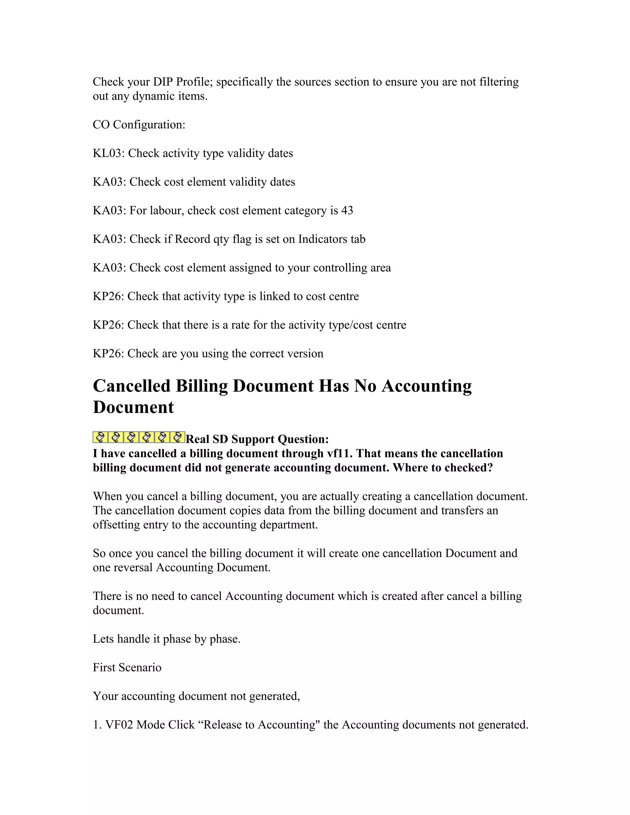 Check your DIP Profile; specifically the sources section to ensure you are not filtering
out any dynamic items.

CO Configuration:

KL03: Check activity type validity dates

KA03: Check cost element validity dates

KA03: For labour, check cost element category is 43

KA03: Check if Record qty flag is set on Indicators tab

KA03: Check cost element assigned to your controlling area

KP26: Check that activity type is linked to cost centre

KP26: Check that there is a rate for the activity type/cost centre

KP26: Check are you using the correct version

Cancelled Billing Document Has No Accounting
Document
                  Real SD Support Question:
I have cancelled a billing document through vf11. That means the cancellation
billing document did not generate accounting document. Where to checked?

When you cancel a billing document, you are actually creating a cancellation document.
The cancellation document copies data from the billing document and transfers an
offsetting entry to the accounting department.

So once you cancel the billing document it will create one cancellation Document and
one reversal Accounting Document.

There is no need to cancel Accounting document which is created after cancel a billing
document.

Lets handle it phase by phase.

First Scenario

Your accounting document not generated,

1. VF02 Mode Click “Release to Accounting" the Accounting documents not generated.
 