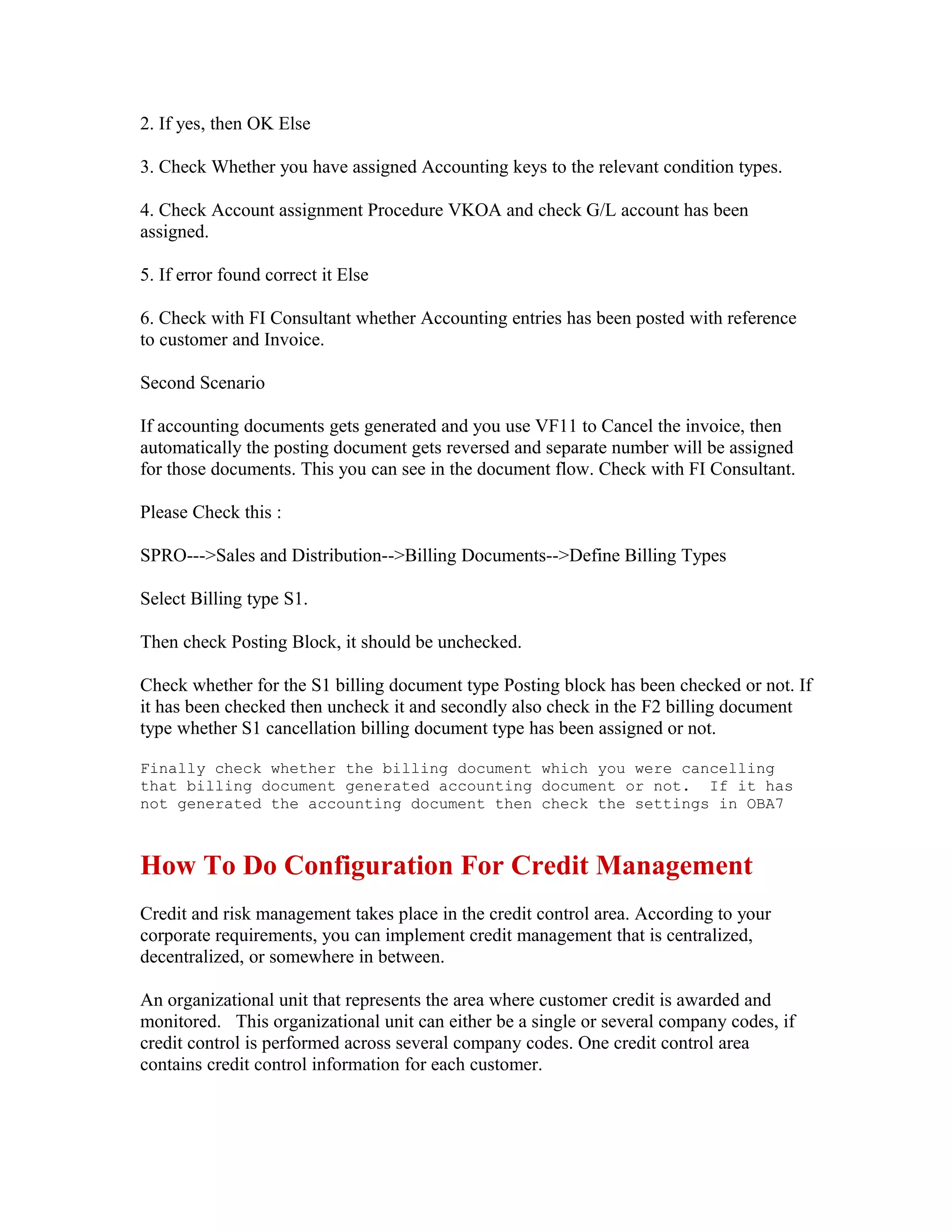 2. If yes, then OK Else

3. Check Whether you have assigned Accounting keys to the relevant condition types.

4. Check Account assignment Procedure VKOA and check G/L account has been
assigned.

5. If error found correct it Else

6. Check with FI Consultant whether Accounting entries has been posted with reference
to customer and Invoice.

Second Scenario

If accounting documents gets generated and you use VF11 to Cancel the invoice, then
automatically the posting document gets reversed and separate number will be assigned
for those documents. This you can see in the document flow. Check with FI Consultant.

Please Check this :

SPRO--->Sales and Distribution-->Billing Documents-->Define Billing Types

Select Billing type S1.

Then check Posting Block, it should be unchecked.

Check whether for the S1 billing document type Posting block has been checked or not. If
it has been checked then uncheck it and secondly also check in the F2 billing document
type whether S1 cancellation billing document type has been assigned or not.

Finally check whether the billing document which you were cancelling
that billing document generated accounting document or not. If it has
not generated the accounting document then check the settings in OBA7



How To Do Configuration For Credit Management
Credit and risk management takes place in the credit control area. According to your
corporate requirements, you can implement credit management that is centralized,
decentralized, or somewhere in between.

An organizational unit that represents the area where customer credit is awarded and
monitored. This organizational unit can either be a single or several company codes, if
credit control is performed across several company codes. One credit control area
contains credit control information for each customer.
 