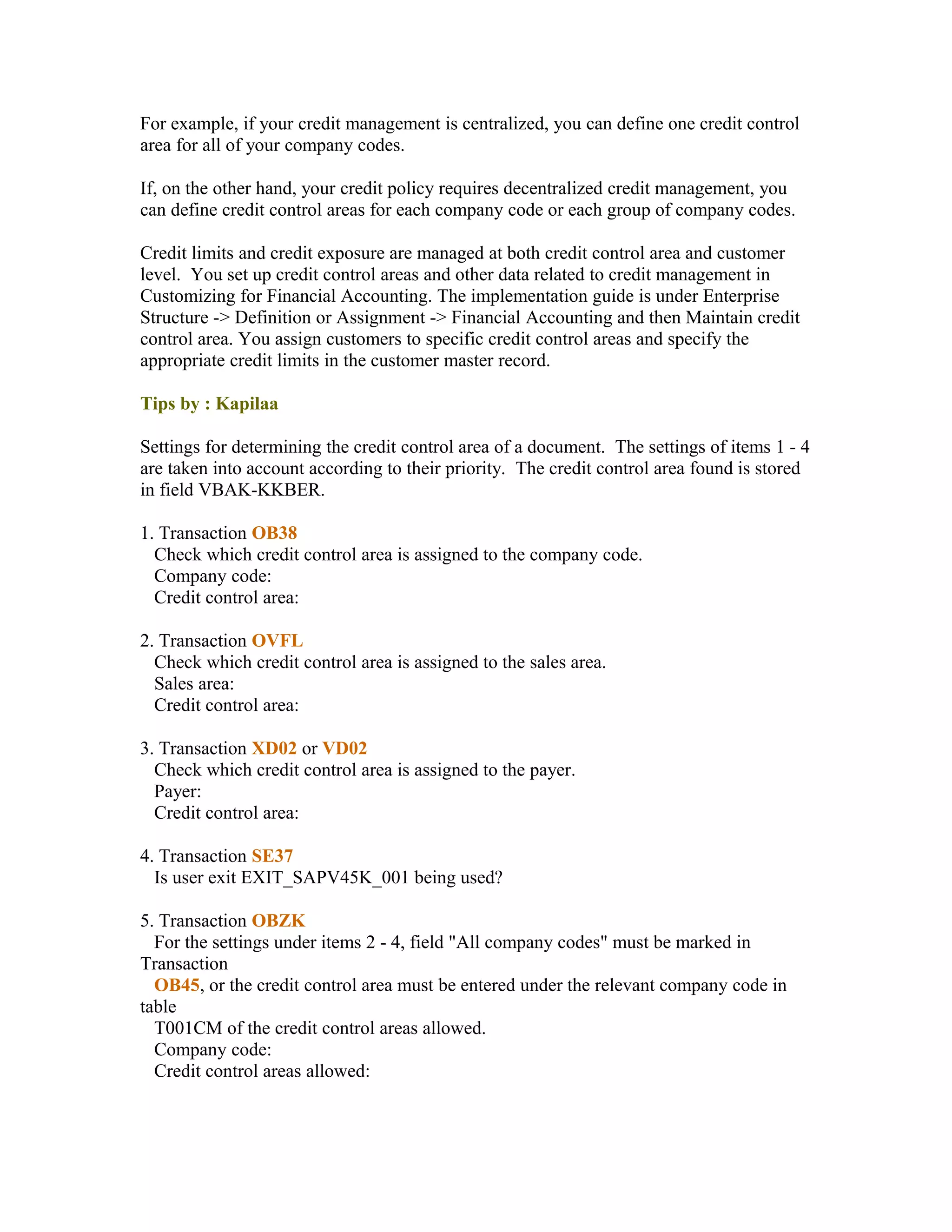 For example, if your credit management is centralized, you can define one credit control
area for all of your company codes.

If, on the other hand, your credit policy requires decentralized credit management, you
can define credit control areas for each company code or each group of company codes.

Credit limits and credit exposure are managed at both credit control area and customer
level. You set up credit control areas and other data related to credit management in
Customizing for Financial Accounting. The implementation guide is under Enterprise
Structure -> Definition or Assignment -> Financial Accounting and then Maintain credit
control area. You assign customers to specific credit control areas and specify the
appropriate credit limits in the customer master record.

Tips by : Kapilaa

Settings for determining the credit control area of a document. The settings of items 1 - 4
are taken into account according to their priority. The credit control area found is stored
in field VBAK-KKBER.

1. Transaction OB38
  Check which credit control area is assigned to the company code.
  Company code:
  Credit control area:

2. Transaction OVFL
  Check which credit control area is assigned to the sales area.
  Sales area:
  Credit control area:

3. Transaction XD02 or VD02
  Check which credit control area is assigned to the payer.
  Payer:
  Credit control area:

4. Transaction SE37
  Is user exit EXIT_SAPV45K_001 being used?

5. Transaction OBZK
  For the settings under items 2 - 4, field "All company codes" must be marked in
Transaction
  OB45, or the credit control area must be entered under the relevant company code in
table
  T001CM of the credit control areas allowed.
  Company code:
  Credit control areas allowed:
 