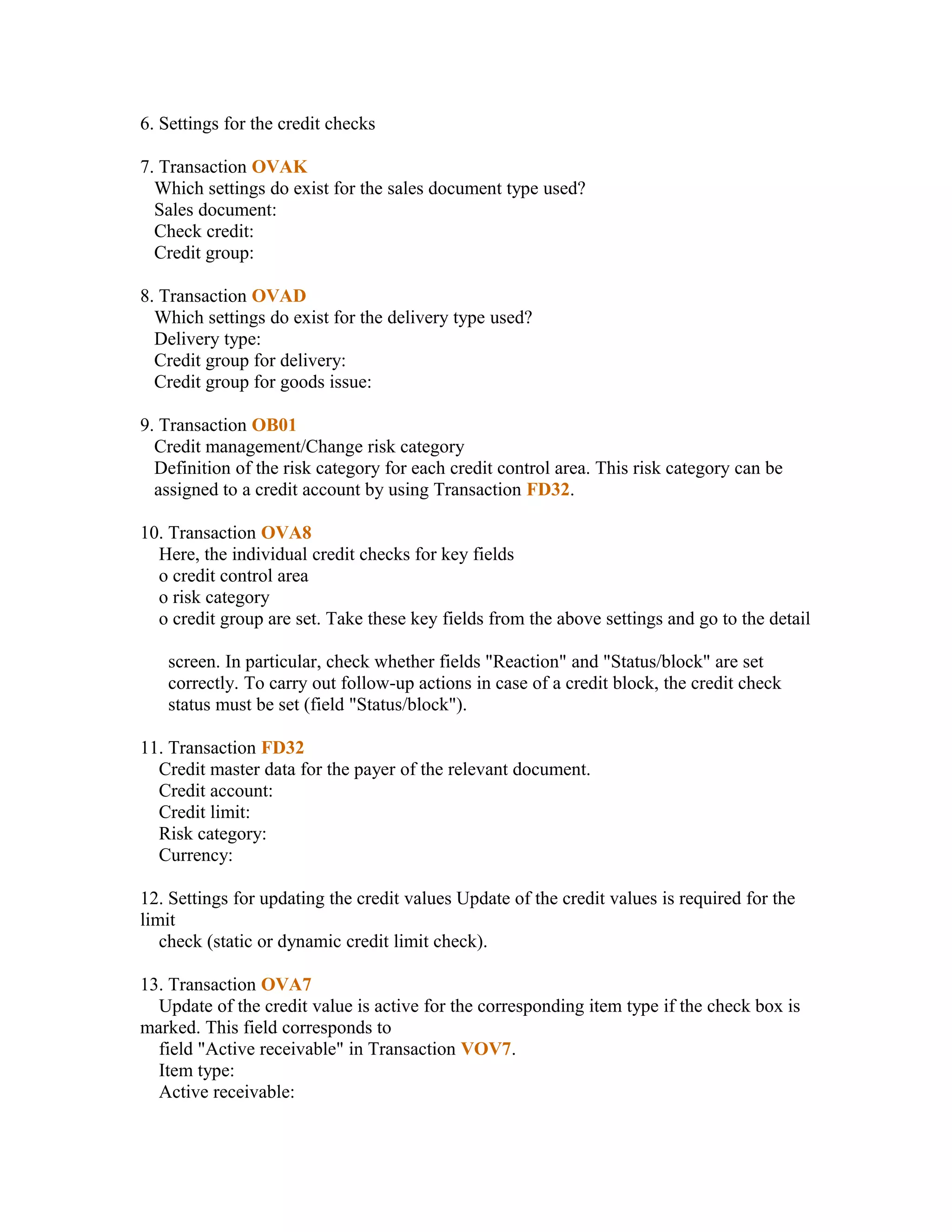 6. Settings for the credit checks

7. Transaction OVAK
  Which settings do exist for the sales document type used?
  Sales document:
  Check credit:
  Credit group:

8. Transaction OVAD
  Which settings do exist for the delivery type used?
  Delivery type:
  Credit group for delivery:
  Credit group for goods issue:

9. Transaction OB01
  Credit management/Change risk category
  Definition of the risk category for each credit control area. This risk category can be
  assigned to a credit account by using Transaction FD32.

10. Transaction OVA8
  Here, the individual credit checks for key fields
  o credit control area
  o risk category
  o credit group are set. Take these key fields from the above settings and go to the detail

   screen. In particular, check whether fields "Reaction" and "Status/block" are set
   correctly. To carry out follow-up actions in case of a credit block, the credit check
   status must be set (field "Status/block").

11. Transaction FD32
  Credit master data for the payer of the relevant document.
  Credit account:
  Credit limit:
  Risk category:
  Currency:

12. Settings for updating the credit values Update of the credit values is required for the
limit
   check (static or dynamic credit limit check).

13. Transaction OVA7
  Update of the credit value is active for the corresponding item type if the check box is
marked. This field corresponds to
  field "Active receivable" in Transaction VOV7.
  Item type:
  Active receivable:
 