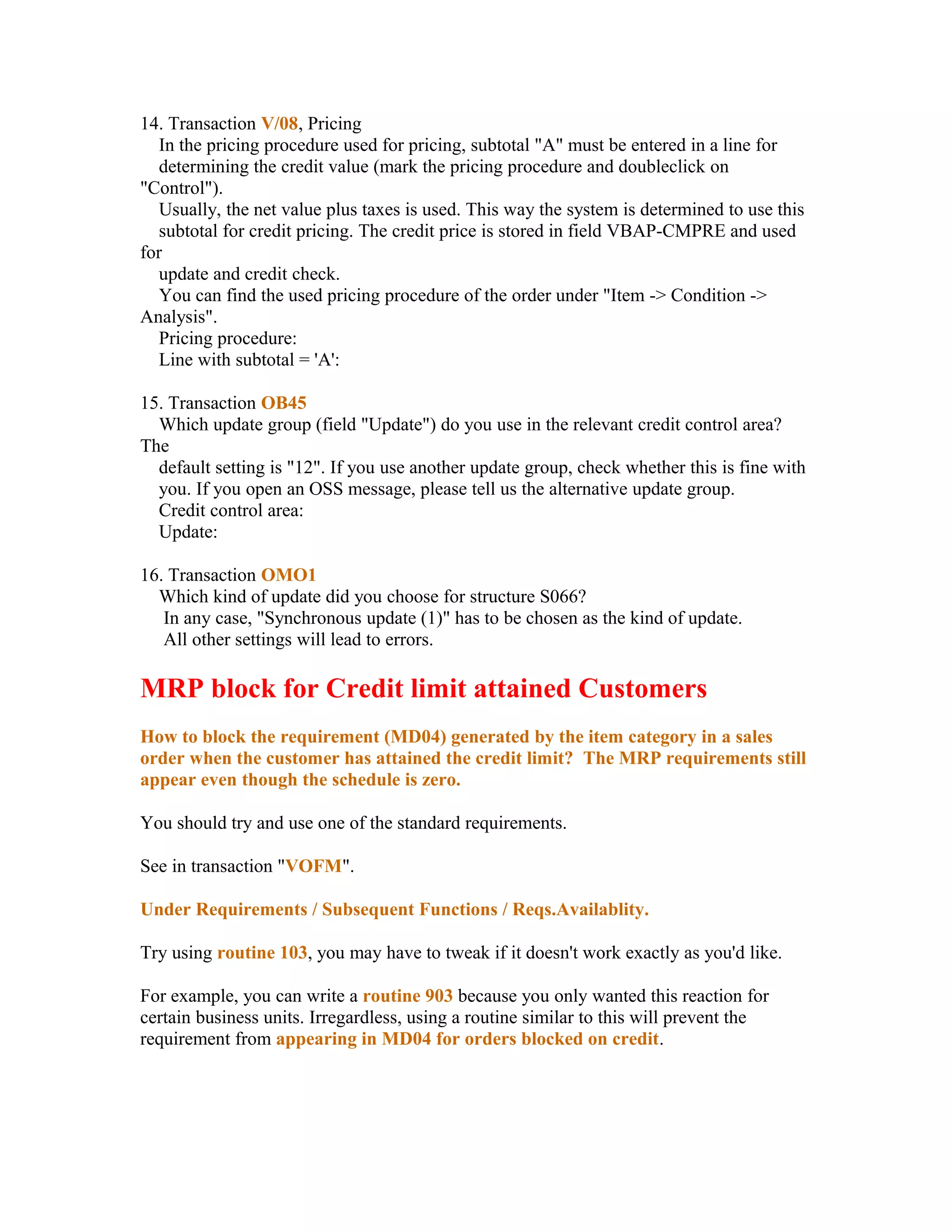 14. Transaction V/08, Pricing
   In the pricing procedure used for pricing, subtotal "A" must be entered in a line for
   determining the credit value (mark the pricing procedure and doubleclick on
"Control").
   Usually, the net value plus taxes is used. This way the system is determined to use this
   subtotal for credit pricing. The credit price is stored in field VBAP-CMPRE and used
for
   update and credit check.
   You can find the used pricing procedure of the order under "Item -> Condition ->
Analysis".
   Pricing procedure:
   Line with subtotal = 'A':

15. Transaction OB45
  Which update group (field "Update") do you use in the relevant credit control area?
The
  default setting is "12". If you use another update group, check whether this is fine with
  you. If you open an OSS message, please tell us the alternative update group.
  Credit control area:
  Update:

16. Transaction OMO1
  Which kind of update did you choose for structure S066?
   In any case, "Synchronous update (1)" has to be chosen as the kind of update.
   All other settings will lead to errors.

MRP block for Credit limit attained Customers
How to block the requirement (MD04) generated by the item category in a sales
order when the customer has attained the credit limit? The MRP requirements still
appear even though the schedule is zero.

You should try and use one of the standard requirements.

See in transaction "VOFM".

Under Requirements / Subsequent Functions / Reqs.Availablity.

Try using routine 103, you may have to tweak if it doesn't work exactly as you'd like.

For example, you can write a routine 903 because you only wanted this reaction for
certain business units. Irregardless, using a routine similar to this will prevent the
requirement from appearing in MD04 for orders blocked on credit.
 