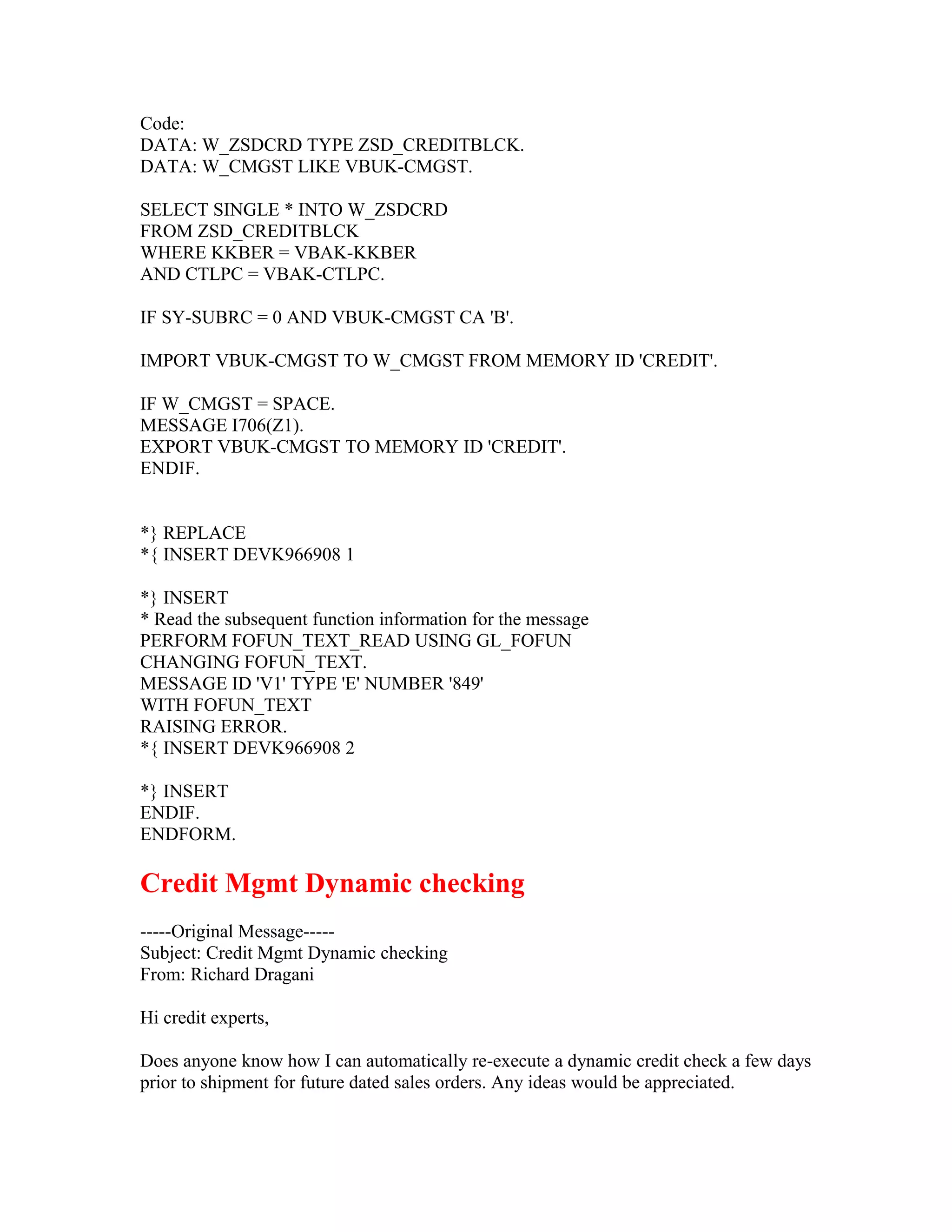 Code:
DATA: W_ZSDCRD TYPE ZSD_CREDITBLCK.
DATA: W_CMGST LIKE VBUK-CMGST.

SELECT SINGLE * INTO W_ZSDCRD
FROM ZSD_CREDITBLCK
WHERE KKBER = VBAK-KKBER
AND CTLPC = VBAK-CTLPC.

IF SY-SUBRC = 0 AND VBUK-CMGST CA 'B'.

IMPORT VBUK-CMGST TO W_CMGST FROM MEMORY ID 'CREDIT'.

IF W_CMGST = SPACE.
MESSAGE I706(Z1).
EXPORT VBUK-CMGST TO MEMORY ID 'CREDIT'.
ENDIF.


*} REPLACE
*{ INSERT DEVK966908 1

*} INSERT
* Read the subsequent function information for the message
PERFORM FOFUN_TEXT_READ USING GL_FOFUN
CHANGING FOFUN_TEXT.
MESSAGE ID 'V1' TYPE 'E' NUMBER '849'
WITH FOFUN_TEXT
RAISING ERROR.
*{ INSERT DEVK966908 2

*} INSERT
ENDIF.
ENDFORM.

Credit Mgmt Dynamic checking
-----Original Message-----
Subject: Credit Mgmt Dynamic checking
From: Richard Dragani

Hi credit experts,

Does anyone know how I can automatically re-execute a dynamic credit check a few days
prior to shipment for future dated sales orders. Any ideas would be appreciated.
 