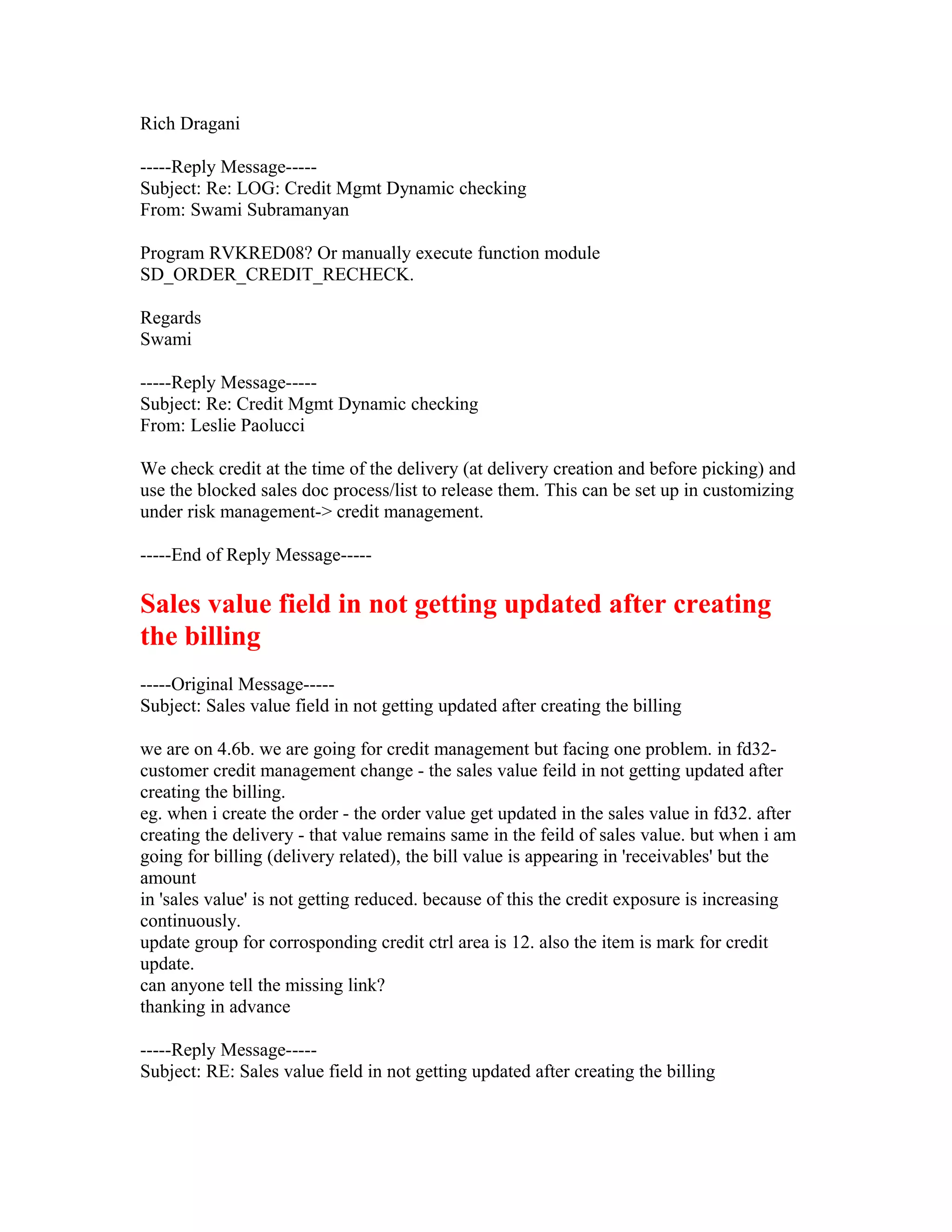 Rich Dragani

-----Reply Message-----
Subject: Re: LOG: Credit Mgmt Dynamic checking
From: Swami Subramanyan

Program RVKRED08? Or manually execute function module
SD_ORDER_CREDIT_RECHECK.

Regards
Swami

-----Reply Message-----
Subject: Re: Credit Mgmt Dynamic checking
From: Leslie Paolucci

We check credit at the time of the delivery (at delivery creation and before picking) and
use the blocked sales doc process/list to release them. This can be set up in customizing
under risk management-> credit management.

-----End of Reply Message-----

Sales value field in not getting updated after creating
the billing
-----Original Message-----
Subject: Sales value field in not getting updated after creating the billing

we are on 4.6b. we are going for credit management but facing one problem. in fd32-
customer credit management change - the sales value feild in not getting updated after
creating the billing.
eg. when i create the order - the order value get updated in the sales value in fd32. after
creating the delivery - that value remains same in the feild of sales value. but when i am
going for billing (delivery related), the bill value is appearing in 'receivables' but the
amount
in 'sales value' is not getting reduced. because of this the credit exposure is increasing
continuously.
update group for corrosponding credit ctrl area is 12. also the item is mark for credit
update.
can anyone tell the missing link?
thanking in advance

-----Reply Message-----
Subject: RE: Sales value field in not getting updated after creating the billing
 